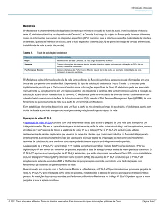 Introdução à Solução




               Mediatrace
               O Mediatrace é uma ferramenta de diagnóstico de rede que monitora o estado do fluxo de áudio, vídeo ou dados em toda a
               rede. O Mediatrace identifica os dispositivos de Camada 2 e Camada 3 ao longo do trajeto do fluxo e pode fornecer diferentes
               níveis de informações que variam do dispositivo específico (CPU, memória) para a interface específica (velocidade de interface
               de entrada, quedas de interface de saída), para o fluxo específico (valores [DSCP] de ponto de código de serviço diferenciado,
               instabilidade de rede e perda de pacote).


               Tabela 1.     Tipos de solicitação Mediatrace
                Tipos de solicitação Mediatrace   Functionalidade
                Hops                              Identificar nós de rede Camada 2 e 3 ao longo do caminho do fluxo

                Sistema                           Coletar informações de sistema de nós da rede durante o trajeto, por exemplo, utilização de CPU de um
                                                  minuto, a memória consumida.
                Performance Monitor               Coletar estatísticas do Performance Monitor a partir do nó da rede, por exemplo, instabilidade da rede,
                                                  contagem de pacotes perdidos



               O Mediatrace coleta informações de nós da rede junto ao longo do fluxo do caminho e apresenta essas informações em uma
               única tela que permite uma análise fácil. Dependendo do tipo de solicitação Mediatrace (veja a Tabela 1), o recurso pode
               implicitamente permitir que o Performance Monitor reúna informações específicas de fluxo. O Mediatrace pode ser executado
               manualmente ou periodicamente em um trajeto específico de roteadores e switches. Ele também oferece suporte à iniciação da
               solicitação a partir de um roteador fora do caminho. O Mediatrace pode ser executado de diversas formas: localmente em um
               roteador/switch usando uma interface de linha de comando (CLI), usando o Web Services Management Agent (WSMA) de uma
               ferramenta de gerenciamento de rede ou a partir de um terminal com Medianet.

               Com estatísticas relevantes disponíveis para um fluxo a partir de nós de rede ao longo do seu trajeto, o Mediatrace aponta com
               muita facilidade e precisão a origem ou as origens da degradação ao longo do trajeto da rede.


               Operação de vídeo IP SLA

               A operação de vídeo IP SLA funciona com uma ferramenta valiosa para avaliar o preparo de uma rede para transportar um
               tráfego rich-media. Ele tem a capacidade de gerar sinteticamente perfis de vídeo imitando o tráfego real dos aplicativos, como a
               atividade de TelePresença da Cisco, a vigilância de vídeo IP ou o tráfego IPTV. O IP SLA VO também pode utilizar
               rastreamentos de pacotes capturados por usuários da rede dos clientes, que podem ser incluídos no fluxo de tráfego gerado
               sinteticamente. Este recurso também pode ser usado para executar testes de preparação da rede antes de importantes
               reuniões de colaboração para confirmar que a rede poderá oferecer suporte ao tráfego rich-media previsto.
               A capacidade de o IP SLA VO gerar tráfego RTP realista semelhante ao tráfego real de TelePresença da Cisco, IPTV ou
               vigilância por IP em termos de tamanhos de pacotes, explosão e taxa de tráfego fornece testes de stress precisos e realistas. O
               IP SLA VO aprimora as investigações de IP SLA já existentes, que estão disponíveis no software Cisco IOS, como instabilidade
               do User Datagram Protocol (UDP) e Domain Name System (DNS). Os usuários do IP SLA concluirão que o IP SLA VO
               simplesmente estende a estrutura MIB e CILI familiar de programação e controle, permitindo uma fácil integração com
               ferramentas já existentes de gerenciamento de rede.

               Quando usado em conjunto com o Performance Monitor e o Mediatrace, o IP SLA VO permite solucionar prováveis gargalos da
               rede. O IP SLA VO gera medições como perda de pacotes, instabilidades e atrasos de ponta a ponta para o tráfego sintético
               gerado. As medições hop-by-hop reunidas por Performance Monitor e Mediatrace no tráfego IP SLA VO podem ajudar a isolar
               gargalos e levar a ações corretivas.




© 2011 Cisco e/ou seus afiliados. Todos os direitos reservados. Este documento é para informações públicas da Cisco.                                        Página 3 de 7
 