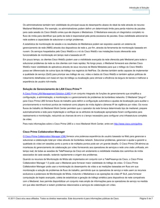 Introdução à Solução




               Os administradores também tem visibilidade da principal causa do desempenho abaixo do ideal da rede através do recurso
               Medianet Mediatrace. Por exemplo, os administradores podem definir um determinado limite para perda máxima de pacotes
               para cada sessão do Cisco WebEx antes que ele dispare o Mediatrace. O Mediatrace executa um diagnóstico completo no
               fluxo de mídia para identificar que parte da rede é responsável pela perda excessiva de pacotes. Essa visibilidade adicional da
               rede acelera a capacidade de solucionar e corrigir problemas.
               A estatística de monitoração de sessão e os resultados do Mediatrace podem ser expostos usando um sistema de
               gerenciamento de rede (NMS) através dos dispositivos de rede e, por fim, através da ferramenta de monitoração baseada em
               nuvem. Os serviços hospedados pelo Cisco WebEx e o nó do Cisco WebEx nas instalações locais oferecerão esta
               funcionalidade de monitoração em tempo real e baseada em IP.
               Em pouco tempo, os clientes Cisco WebEx podem usar a visibilidade avançada da rede oferecida pelo Medianet para isolar e
               solucionar problemas da rede ou dos clientes com mais rapidez. No longo prazo, o Medianet fornecerá aos clientes Cisco
               WebEx maior visibilidade de aplicativos através de seus recursos de Media Metadata para que o tráfego do Cisco WebEx
               possa ser diferenciado de outros tipos de tráfego nos registros do NetFlow. Os clientes também serão capazes de implementar
               a qualidade de serviço (QoS) para priorizar seu tráfego de voz, vídeo e dados do Cisco WebEx e também aplicar políticas de
               roteamento detalhadas com base em tipo de tráfego ou localização para otimizar a eficiência da largura de banda e melhorar a
               experiência de usuário rich-media.


               Solução de Gerenciamento de LAN Cisco Prime™
               A Cisco Prime LAN Management Solution (LMS) é um conjunto integrado de funções de gerenciamento que simplifica a
               configuração, a administração, a monitoração e o gerenciamento de problemas de borderless networks. O Medianet "plug-in"
               para Cisco Prime LMS fornece fluxos de trabalho para definir a configuração automática e ajustes de localização para auxiliar o
               provisionamento e monitorar pontos de medianet como players de mídia digital e câmeras IP de vigilância por vídeo. Os novos
               fluxos de trabalho do Medianet Work Center permitem que o operador da rede forneca determinado tipo de medianet, prepare
               automaticamente a rede para implantação e verifique se os atributos de localização apropriados foram configurados para
               rastreamento e monitoração, reduzindo as chances de erro e o tempo necessário para configurar uma infraestrutura completa
               de vídeo.

               Para mais informações sobre o Cisco Prime LMS e o novo Medianet Work Center, entre em http://www.cisco.com/go/lms.


               Cisco Prime Collaboration Manager
               O Cisco Prime Collaboration Manager (CM) fornece uma poderosa experiência de usuário baseada na Web para gerenciar e
               solucionar a colaboração total por vídeo através de borderless network. Solucionar problemas, gerenciar e ajudar a garantir a
               qualidade do vídeo em sessões ponto a ponto e de múltiplos pontos pode ser um grande desafio. O Cisco Prime CM elimina as
               incertezas do gerenciamento de colaboração por vídeo fornecendo aos operadores de serviços e rede uma visão unificada, em
               tempo real, de todas as sessões de TelePresença da Cisco em andamento e visibilidade imediata dos caminhos de mídia
               associados de cada sessão, isolando rapidamente a origem dos problemas.

               Quando os recursos de Monitoração de Mídia são implantados em conjunto com a TelePresença da Cisco, o Cisco Prime
               Collaboration Manager 1.0 pode usar o Medianet para fornecer maior visibilidade do tráfego de vídeo. O Cisco Prime
               Collaboration Manager pode usar a monitoração do desempenho de vídeo e as medições baseadas em fluxo em sua
               monitoração e solução de problemas de fluxo de trabalho, permitindo que os operadores de serviço e rede usem os recursos
               exclusivos e poderosos de Monitoração de Mídia, incluindo o Mediatrace e as operações de vídeo IP SLA, para fornecer
               computação de trajeto avançado, coleta de estatísticas e geração de tráfego sintético para dispositivos de rede compatíveis
               com o Medianet. Isso permite disponibilizar um conjunto mais amplo de informações para os operadores de serviço na medida
               em que eles identificam e isolam problemas relacionados a serviços de colaboração em vídeo.




© 2011 Cisco e/ou seus afiliados. Todos os direitos reservados. Este documento é para informações públicas da Cisco.                 Página 5 de 7
 