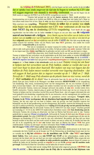 10)             Op vrijdag
                         de 8 februari 2013, vóór het begin van het werk, merkte ik dat de teller
      dat er sprake was sinds ongeveer de tijd dat ik begon te werken bij CZV (dat
      wil zeggen ongeveer een maand) is toevallig verdwenen. Dat aan het begin van de
      Shift waren er ongeveer 44 POLY en 16 PLASTIC overgebleven van de 1 ste Shift.
                          Virginia had gezegd me dat op het laatste moment, Betty werd getrokken van
      boetetoemeting om te gaan en te werken met BOB en Alba en ze sloeg haar met laden (sp?), Maar ze
      kon alleen maar doen wat ze kon. Maar ik wist van deze informatie wat er waarschijnlijk aan de hand.
      Mijn conclusie was vergelding. Waarom? Omdat de teller dat er sprake was sinds
      mijn begin van de werkzaamheden met CZV was verdwenen en dit was het
      zeer NEXT dag na de donderdag (2/7/13) vergadering. Toch heeft dit me niet
      tegenhouden van het tellen van de laden voordat ik begon en om een idee waar de volgende
      aanval zou komen uit te krijgen. Jerry Smith zag me het tellen van de laden en het
      maken van een notitie over wat ik beginnen met. Mijn conclusie was dat ze wist dat ik op
      hun volgende aanval en het verwijderen van de teller VASTE dat. Het lijkt erop dat de enige
      reden waarom het nummer Teller van de Plastic kant was NIET genomen, was omdat het wordt
      geschroefd / vastgeschroefd op de machine.
                          Niet iets te veranderen de manier waarop ik werkte, begon ik mijn werk zich van
      side-to-side zoals gewoonlijk en het houden van tellen. Ik had gevonden een ander nummer Teller dat
      ik zou lopen naar (dwz WEG van Poly) die ik gebruikte om het werk van ME aan die kant te volgen.
                          Vanuit mijn observatie, Jerry Smith besefte dat ik was op hen derhalve verzocht dat
      Tammy te helpen bij het verwerken van de papierladen op de Poly kant omdat ze werden STAPELEN
      en, net als Virginia, ik bleef mijn werk te doen als normaal in de wetenschap dat de LAATSTE -
      MINUTE stapelen van laden kan zijn geweest vergeldingsmaatregelen en verdere pogingen om me te
      stoppen en / of fout vinden in het uitstekende werk dat ik deed! Tammy vroeg me om haar
      te helpen met het verwerken van de Poly bakken, omdat ze voelde dat was te
      veel voor haar te doen door haarzelf. Het maken van nog wat liggen dat die
      bakken de Poly laden moest worden verwerkt voor legering doeleinden - dat
      wil zeggen ik had gezien dat ze ingezet voordat op de 1 ste Shift en 2 e Shift.
      Terwijl de 1 e Shift mag Poly draaien op de plastic kant en vice versa, werd de
      2 e Shift verboden dit te doen! Maar ik adviseerde haar dat ik niet op Poly draaien op de
      plastic kant per Jerry Smith en de Managers van deze instructies HERINNERDE in de vergadering
      van donderdag. Dat, tenzij, toestemming komt van het management, die me zou toestaan om dat te
      doen, ik kon haar helpen - dat wil zeggen met andere woorden was niet van plan om haar te ME SET
      UP Ik adviseerde Tammy, tenzij een manager adviseert mij anders, ik zou niet. worden tarten Jerry
      Smith's instructies. Tammy, daarom ging en sprak met Brain die kwam naar me toe en vroeg me om
      Tammy te helpen met het verwerken van de Poly aan de Plastic kant - dat wil zeggen informatie die ook
      werd gedeeld in de donderdag vergadering (die ik zou instructies van het management als wachten om
      mezelf te beschermen en om die informatie te garanderen correct ontvangen). Vergeet niet,
      Tammy is de Witte werknemer die de klachten had ingediend tegen mij. deelde ik met
      Tammy, dat het niet mijn wil om haar te helpen, maar als gevolg van haar klachten waarom het
      belangrijk was dat ik had goedkeuring van het management. Bovendien, waarom het belangrijk was om
      mij aan te pakken problemen, bezorgdheid over vrijdag (2/1/13) als gevolg van het patroon dat bleek
      aan het ontwikkelen was. Ik adviseerde Tammy dat ik ADECCO van mijn zorgen / klachten gemeld
      op woensdag (2 / 6/13) in die ADECCO medewerkers betrokken waren vóór hun donderdag aanval.
      Adviseren Tammy die ervaring en observatie van haar en Marisa had bewezen juist te zijn. Tammy
      gedeeld dat ze ongeveer 10 jaar ervaring heeft. Adviseerde ik Tammy Ik heb meer dan 20 jaar en een
      universitaire graad. Dat mijn CORPORATE achtergrond mij bereid met vergaderingen als dat met de
      Managers op donderdag (2/7/13) en vond ik zijn zeer informatief. Bovendien, dat hun tijd zou beter
      besteed worden in het doen van hun werk correct in plaats van aan te vallen mij. Ik deelde met haar dat
      net als in de vergadering dat ik niet zou komen naar haar en Marisa het niveau NOR hun geest
      onderhoudend. Tammy na ontvangst van deze informatie bleek VERLANGENDE om verder te gaan -
      dat wil zeggen VERLATEN trays achter voor mij om te verwerken.
                          Voorafgaand aan de definitieve breuk, Loretta (dwz derde persoon in de keten van
      commando dat Jerry Smith me op de hoogte van NA de Ontmoeting op donderdag) kwam naar me toe
      en vertelde dat ik bij het afsluiten van de machines om 11:30 - dus NIET aan lopen
      meer laden. Mijn werk proces was om STOP om 11:45 en het schoonmaken, omdat op het
      moment dat het duurt niet me een heel uur om mijn werkgebied schoon BEGIN. Mijn zorgen dat een
      dergelijk verzoek werd gedaan om snijden in mijn productie-aantallen, daarom begon ik rennen en
      trekken de laden als de machine gestopt en stapelde ze en om 11:30, gestopt met de machine zoals
      gevraagd. Toch ben ik klaar het verwerken van de laden die al waren verwerkt.
                          Aan het eind van de vrijdag Shift, had mijn teller ongeveer getoond, 130 POLY en
      154 PLASTIC -. Dwz dat een deel van de Poly die is verwerkt in het bijstaan van
 