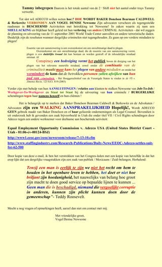 Tammy inbegrepen Daarom is het totale aantal van de 2 Shift niet het aantal onder trays Tammy
                                                                             e


          verwerkt.

         Tot slot wil ADECCO willen weten hoe:? HOE WORDT BAKER Donelson Bearman CALDWELL
& Berkowitz VERBONDEN AAN VOGEL DENISE Newsome Zijn advocaten verscheen als tegengestelde
raadsman in BESCHERMD Activiteiten met betrekking tot Newsome! In zaken waarin zij nam een
SHELLACKING en blijkbaar heeft geleid tot hun verloving van andere CRMINAL Activiteiten - dat wil zeggen
de planning en uitvoering van de 11 september 2001 World Trade Center aanvallen en andere terroristische daden.
Duidelijk zijn de resultaten wanneer dergelijke criminelen niet tegengehouden. Ze gaan op om verdere misdaden te
plegen!

              Essentie van een samenzwering is een overeenkomst om een onrechtmatige daad te plegen.
                        Overeenkomst om een onrechtmatige daad, die de essentie van een samenzwering vormt,
              plegen is een duidelijke kwaad dat kan bestaan en worden gestraft of de inhoudelijke misdaad
              ontstaat. Id.
                     Conspiracy een bedreiging vormt het publiek boven de dreiging van het
              plegen van het relevante materiële misdaad, zowel omdat de combinatie van de
              criminaliteit maakt meer kans het plegen van andere misdaden en omdat het
              vermindert de kans dat de betrokken personen zullen afwijken van hun
              pad van criminaliteit. - Het Hooggerechtshof van de Verenigde Staten te vinden in de VS v.
              Jimenez Recio, 123 S.Ct. 819 (2003)

Verder zijn met behulp van hun AANSLUITINGEN / relaties aan klanten te stalken Newsome van Job-To-Job /
Werkgever-To-Werkgever en Staat tot Staat bij de uitvoering van hun criminele / BURGERLIJKE
schendingen tegen haar namens henzelf en hun cliënten !

         Het is belangrijk op te merken dat Baker Donelson Bearman Caldwell & Berkowitz en de Advokaten /
Advocaten zijn een WALKING AANSPRAKELIJKHEID Hopelijk!, Wordt ADECCO
GEEN gebruik maakt van Baker Donelson en of haar gelieerde ondernemingen als Legal Counsel. Bovendien is
uit onderzoek heb ik gevonden een zaak bijvoorbeeld in Utah die onder titel VII / Civil Rights schendingen door
Adecco tegen een andere werknemer voor deelname aan beschermde activiteit:

Equal Employment Opportunity Commission v. Adecco USA (United States District Court -
Utah - 01:06-cv-00124-BSJ)
http://www1.eeoc.gov/eeoc/newsroom/release/7-13-10.cfm
http://www.staffingindustry.com/Research-Publications/Daily-News/EEOC-Adecco-settles-suit-
for-62-500

Door kopie van deze e-mail, ik ben het verstrekken van het Congres-leden met een kopie van hetzelfde in dat het
erop lijkt dat een dergelijke vraagstukken zijn een zaak van publiek / Mexicaans / Zuid-belangen. Herhalend:

              Tenzij een man is eerlijk te zijn we niet het recht om hem te
              houden in het openbare leven te hebben, het doet er niet hoe
              briljant zijn hoedanigheid, het nauwelijks van belang hoe groot
              zijn macht te doen good service op bepaalde lijnen te kunnen ...
              Geen man die is beschadigd, niemand die vergoelijkt corruptie
              in anderen, kunnen zijn plicht kunnen doen door de
              gemeenschap "- Teddy Roosevelt.

Mocht u nog vragen of opmerkingen heeft, aarzel dan niet om contact met mij.

                                       Met vriendelijke groet,
                                       Vogel Denise Newsome
 