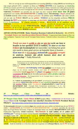 Dit is in vervolg op onze telefoongesprekken op woensdag (2/6/13) en vrijdag (2/8/13) met betrekking tot
mijn zorgen gebracht CZV's / aandacht van Brian op vrijdag (2/1/13) en de vergadering van donderdag
(2/7/13) op verzoek van CZV Jerry H ostetler (? sp), Jerry Smith en Brian. Terwijl ik zou willen geloven dat deze
kwestie is opgelost, ik ben ervan overtuigd dat het niet omwille van historische redenen en omdat het lijkt op een
VERVOLG PATROON van aanvallen die zijn tegen mij (dwz verspreid over meer dan 20 jaar)
geëgaliseerd voor raciale, DISCRIMINERENDE en nadelig redenen. Onrechtmatige / Illegale praktijken die
de DADERS duidelijk willen worden verborgen gehouden / de publieke opinie WERELD. Lijkt echter wellicht
ook een zaak van PUBLIC DELEN aan het publiek / WERELD van hoe dergelijke problemen blijven
bestaan in 2013 en de pogingen om cover-up zoals RACISIM / DISCRIMINATIE geuit tegen een F R I
C I A N-Amerikanen. De volgende informatie is relevant / RELEVANTE bij het aanpakken van de
VERVOLG PATTERN-VAN-DISCRIMINERENDE / racistische aanvallen die zijn geuit tegen mij en om de
schuldigen de uitvoering van deze ONRECHTMATIG / illegale praktijken te identificeren - dat wil zeggen
boosdoeners die het nu lijkt zijn op zoek naar ADECCO en / of CZV toe te voegen aan hun lijst van mede-
samenzweerders als ze niet al BEREID deelnemers:

ADVOCATENKANTOOR / Baker Donelson Bearman Caldwell & Berkowitz - KLANTEN:
 Verenigde Staten van Amerika president Barack Obama / Congressional leden (Senaat en Huis van
Afgevaardigden) / Supreme Court van de Verenigde Staten Justices / Federale rechters Association en JP Morgan
Chase


              Tenzij een man is eerlijk te zijn we niet het recht om hem te
              houden in het openbare leven te hebben, het doet er niet hoe
              briljant zijn hoedanigheid, het nauwelijks van belang hoe groot
              zijn macht te doen good service op bepaalde lijnen te kunnen ...
              Geen man die is beschadigd, niemand die vergoelijkt corruptie
              in anderen, kunnen zijn plicht kunnen doen door de
              gemeenschap "- Teddy Roosevelt.
                       Essentie van een samenzwering is een overeenkomst om een onrechtmatige daad te plegen.
                        Overeenkomst om een onrechtmatige daad, die de essentie van een samenzwering vormt,
              plegen is een duidelijke kwaad dat kan bestaan en worden gestraft of de inhoudelijke misdaad
              ontstaat. Id.
                     Conspiracy een bedreiging vormt het publiek boven de dreiging van het
              plegen van het relevante materiële misdaad, zowel omdat de combinatie van de
              criminaliteit maakt meer kans het plegen van andere misdaden en omdat het
              vermindert de kans dat de betrokken personen zullen afwijken van hun
              pad van criminaliteit. - Het Hooggerechtshof van de Verenigde Staten te vinden in de VS v.
              Jimenez Recio, 123 S.Ct. 819 (2003)

              De "vrijheid van meningsuiting en de persvrijheid" gewaarborgd door de Grondwet omvat in
              ieder geval de vrijheid om in het openbaar en naar waarheid te bespreken alle zaken
              van openbaar belang, zonder voorafgaande terughoudendheid of angst voor de
              daaropvolgende straf - Verenigde Staten Constitutionele amendementen 1 en 14 - Het
              Hooggerechtshof van de Verenigde Staten te vinden in Thornhill v. Staat van Alabama, 60 S.Ct. 736
              (1940)


JP           Morgan                Chase                Bank               en             ADECCO                  Relatie:
https://www.adr.com/Home/LoadPDF?CMSID=628bee305ae04b8ab907c9b7d00c195d

JP Morgan Chase Bank / Jamie Dimon (Chief Executive Officer / VOORZITTER VAN DE RAAD van JP
Morgan Chase) is de Verenigde Staten van Amerika's favoriete BANKER President Barack
Obama's: http://topics.nytimes.com/top/reference/timestopics/people/d/james_dimon/index.html
De bovenstaande informatie is en dat te volgen zijn verstrekt om vast te stellen wat bekend staat als een NEXUS /
relatie / AANSLUITING de PATTERN-VAN-DISCRIMINERENDE / racistische aanvallen die zijn geuit
tegen mij (Vogel Denise Newsome). Volgens de Verenigde Staten van Amerika DEPARTEMENT VAN Equal
Employment Opportunity Arbeid Commissie, "Discriminatie is vaak subtiel, en er zelden een"
smoking gun " vanwege de manier waarop dergelijke onrechtmatig / illegale praktijken worden uitgevoerd en
vervolgens bedekt UP - Door de manier waarop de ADVOCATENKANTOOR / Baker Donelson
Bearman Caldwell & Berkowitz (Dat wil zeggen die lijkt te hebben ook TIES / AANSLUITINGEN aan
de KU KLUX KLAN), dat is juridisch adviseur voor de Verenigde Staten van Amerika president Barack
Obama en JP Morgan Chase is ook juridisch adviseur voor de Verenigde Staten van de afdeling Amerika's van
Arbeid. Zodat het duidelijk is o n hoe deze zaken zijn toegestaan om verborgen blijven, maar is NU het krijgen
 
