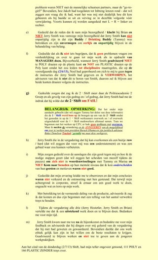 probleem waren NIET met de mannelijke schaatsen partners, maar de "go-to-
          girl!" Bovendien, hoe Jakob had toegelaten tot Inbreng lenzen rond - dat wil
          zeggen een vraag die ik had, want het was mij niet duidelijk hoe dit kon
          gebeuren als hij haalde ze uit en verving ze in dezelfde volgorde vóór
          verwijdering. Voorts kunnen zij worden aangeduid met L = R = linker en
          rechter.

   e)       Gedeeld dat de reden dat ik nam mijn bezorgdheid / klacht bij Brian en
          NIET Jerry Smith was vanwege mijn bezorgdheid dat Jerry Smith kan niet
          onpartijdig zijn in dat zijn Buddy / Drinking Buddy (Tammy) was
          betrokken en zijn onvermogen om eerlijk en onpartijdig blijven in de
          behandeling van belang.

   f)        Gedeelde dat als ik niet iets begrijpen, dat ik geen problemen vragen om
          verduidelijking en over te gaan tot mijn werk als in opdracht van
          MANAGERS doen. Bijvoorbeeld, wanneer Jerry Smith geadviseerd NIET
          te POLY draaien op de plastic kant en NOT om PLASTIC draaien op de
          Poly kant omdat het zou leiden tot disciplinaire maatregelen, die op de
          voorafgaande dag (2/6/13), Noel had geprobeerd om zich te mij te gaan tegen
          de instructies die Jerry Smith had gegeven en ik VERWORPEN, het
          adviseren van dat ik niet dit te horen van Smith, daarom zal ik blijven aan
          beide kanten draaien volgens de instructies.


   g)       Gedeelde zorgen dat zag ik de 2 e Shift meer daar de Politieacademie 2
          Groep en als gevolg van zijn gedrag en / of gedrag, dat Jerry Smith had me de
          indruk dat hij wilde dat de 2 e Shift om FAIL!

                 BELANGRIJK OPMERKING:                            Dat het onder mijn
                 aandacht gebracht (dat wil zeggen Tammy het delen van deze informatie)
                 die de 1 e Shift werd boos op de brengen op een van de 2 e Shift omdat
                 het gesneden in op de 1 ste Shift werknemers overwerk en / of overwerk
                 uitgeschakeld voor de 1 ste Shift medewerkers allemaal samen. Toen we
                 begonnen met het werken op CZV, er leek geen probleem met overuren.
                 Maar ik merkte de verandering en de ANNULEREN van de mogelijkheid
                 om over te werken toen president Barack Obama en zijn juridisch adviseur
                 Baker Donelson Tracked / gestalkt me naar deze werkgever.

   h)       Jerry Smith die in de vergadering dat hij kan overkomen als een beetje ruw
          / hard (dat wil zeggen dat voor mij was een understatement) en was een
          gebied waar zou kunnen verbeteren.

   i)       Mijn zorgen gedeeld over de aanslagen die zijn geuit tegen mij en hoe ik de
          nodige stappen gezet (dat wil zeggen het scheiden van mezelf tijdens de
          pauzes) om zich niet in woordenwisselingen met Tammy en Marisa en
          NIET Kom naar beneden op hun mentale niveau dat ik kon onderscheiden
          van hun geesten en motieven waren niet goed.

   j)       Gedeelde dat mijn ervaring leidde me te observeren en dat mijn conclusies
          waren niet verkeerd en de ontmoeting met hen gesteund. Dat terwijl mijn
          achtergrond in corporate, streef ik ernaar om een goed werk te doen,
          ongeacht wat en trots op mijn werk.

   k)       Met betrekking tot de vermeende daling van de productie, adviseerde ik zag
          ik dat komen en dus zijn begonnen met een telling van het aantal verwerkte
          trays te houden.

   l)        Tijdens de vergadering alle drie (Jerry Hostetler, Jerry Smith en Brian)
          vertelde me dat ik een uitstekend werk doen en te blijven doen. Bedanken
          me voor mijn tijd.

   m)      Jerry Smith kwam naar me toe na de bijeenkomst en bedankte me voor mijn
          feedback en adviseerde dat hij dingen over mij geleerd van de vergadering
          dat hij niet had geweten en gewaardeerd. Bovendien deelde dat ons werk
          ethiek gelijk kan zijn in het willen om de beste resultaten te krijgen.
          Geadviseerd te blijven werken en niet toe te geven aan de jongeren
          werkpraktijken.

Aan het eind van de donderdag (2/7/13) Shift, had mijn teller ongeveer getoond, 111 POLY en
166 PLASTIC ZONDER trays over.
 