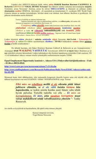 Lopuksi olisi ADECCO haluavat tietää, miten: miten BAKER Donelson Bearman CALDWELL &
Berkowitz LIITTYVÄT VOGEL DENISE Newsome? Sen Bützow esiintyi vastustaa neuvonantajana suojattu
Toiminnot, joissa Newsome! Asioissa, joissa he ottivat SHELLACKING ja ilmeisesti on johtanut niiden
sitoutumista muiden CRMINAL Aktiviteetit - eli suunnittelu ja toteuttaminen 11. syyskuuta 2001 World Trade
Centerin iskujen ja muiden terroritekojen. Selvästi nämä ovat tulokset, kun tällaisia rikollisia ei pysähtynyt. He
jatkavat sitoutumaan uusiin rikoksiin!

               Essence of salaliitto on sopimus laittoman teon.
                       Sopimus laittoman teon, joka on pohjimmiltaan salaliitto, on erillinen paha, että saattaa olla
               olemassa ja rangaistava vai ei aineellisia rikos ensues. Id.
                      Conspiracy uhka yleisölle ylittävä uhka komission asiaa aineellisen rikos, niin sillä
               yhdistelmä rikoksen tekee todennäköisemmin komission muiden
               rikokset ja koska se vähentää todennäköisyyttä että henkilöt, jotka
               osallistuvat lähtevät heidän polku rikollisuus. - Supreme Court of United States löytää
               Yhdysvaltain v. Jimenez Recio, 123 S.Ct. 819 (2003)

Lisäksi käyttävät niiden yhteyksiä / suhteita asiakkaille väijyä Newsome Job-To-Job / Työnantaja-To-
Työnantajan ja valtion-To-valtion suorittamiseen rikollisen / SIVIILI loukkauksia vastaan hänen puolesta
itseään ja heidän asiakkaidensa !

          On tärkeää huomata, että Baker Donelson Bearman Caldwell & Berkowitz ja sen Asianajotoimisto /
Asianajajat ovat WALKING VASTUUTA! Toivottavasti ADECCO ei käytä Baker Donelson ja tai
sen tytäryhtiö yritysten lakimiehenä. Lisäksi tutkimuksen olen löytänyt tapauksessa esimerkiksi Utah osastoon, VII
/ Civil loukkaukset Adecco vastaan toiselle työntekijälle osallistumisesta suojattu TOIMI:

Equal Employment Opportunity komissio v. Adecco USA (Yhdysvallat käräjäoikeudessa - Utah
- 01:06-cv-00124-BSJ)
http://www1.eeoc.gov/eeoc/newsroom/release/7-13-10.cfm
http://www.staffingindustry.com/Research-Publications/Daily-News/EEOC-Adecco-settles-suit-
for-62-500

Mennessä kopio tästä sähköpostista, olen tarjoamalla kongressin jäsenille kopion sama että näyttää siltä, että
tällaiset kysymykset ovat asia JULKINEN / Global / INTERNATIONAL etuja. Toistaa:

               Ellei mies on rehellinen meillä ei ole oikeutta pitää hänet
               julkiseen elämään, se ei ole väliä kuinka loistava hän
               kapasiteettia, se tuskin asioita kuinka suuri hänen valta tehdä
               hyvää palvelua Tietyillä radoilla voi olla ... Ei mies on
               korruptoitunut, Ei mies, joka suvaitsee korruptiota muut
               voivat mahdollisesti tehdä velvollisuutensa yhteisön "- Teddy
               Roosevelt.

Jos sinulla on kysyttävää tai huolenaiheita, älä epäröi ottaa minuun yhteyttä.

                                         Kanssa Lämpimin terveisin,
                                         Vogel Denise Newsome
 