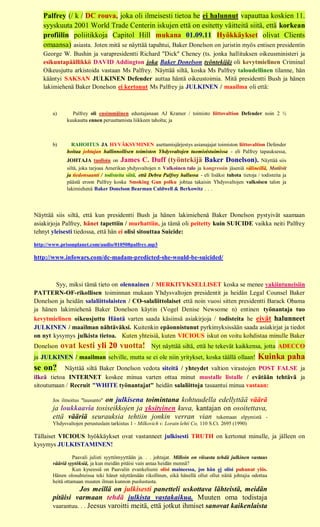 Palfrey (/ k / DC rouva, joka oli ilmeisesti tietoa he ei halunnut vapauttaa koskien 11.
   syyskuuta 2001 World Trade Centerin iskujen että on esitetty väitteitä siitä, että korkean
   profiilin poliitikkoja Capitol Hill mukana 01.09.11 Hyökkäykset olivat Clients
   omaansa) asiasta. Joten mitä se näyttää tapahtui, Baker Donelson on juristin myös entisen presidentin
   George W. Bushin ja varapresidentti Richard "Dick" Cheney (ts. jonka hallituksen oikeusministeri ja
   esikuntapäällikkö DAVID Addington joka Baker Donelson työntekijä) oli kevytmielinen Criminal
   Oikeusjuttu arkistoida vastaan Ms Palfrey. Näyttää siltä, koska Ms Palfrey taloudellinen tilanne, hän
   kääntyi SAKSAN JULKINEN Defender auttaa häntä oikeustoimia. Mitä presidentti Bush ja hänen
   lakimiehenä Baker Donelson ei kertonut Ms Palfrey ja JULKINEN / maailma oli että:



       a)      Palfrey oli ensimmäinen edustajanaan AJ Kramer / toimisto liittovaltion Defender noin 2 ½
             kuukautta ennen peruuttamista liikkeen taholta; ja



       b)      RAHOITUS JA HYVÄKSYMINEN asettamisjärjestys asianajajat toimiston liittovaltion Defender
             hoitaa johtajan hallinnollisen toimiston Yhdysvaltojen tuomioistuimissa - eli Palfrey tapauksessa,
             JOHTAJA tuolloin on James C. Duff (työntekijä Baker Donelson). Näyttää siis
             siltä, joka tarjoaa Amerikan yhdysvaltojen n Valkoinen talo ja kongressin jäseniä välineillä, Motiivit
             ja tiedonsaanti / todisteita siitä, että Debra Palfrey hallussa - eli lisäksi tuhota tietoja / todisteita ja
             päästä eroon Palfrey koska Smoking Gun polku johtaa takaisin Yhdysvaltojen valkoisen talon ja
             lakimiehenä Baker Donelson Bearman Caldwell & Berkowitz . . .




Näyttää siis siltä, että kun presidentti Bush ja hänen lakimiehenä Baker Donelson pystyivät saamaan
asiakirjoja Palfrey, hänet tapettiin / murhattiin, ja tämä oli peitetty kuin SUICIDE vaikka neiti Palfrey
tehnyt yleisesti tiedossa, että hän ei olisi sitouttaa Suicide:

http://www.prisonplanet.com/audio/010508palfrey.mp3

http://www.infowars.com/dc-madam-predicted-she-would-be-suicided/



        Syy, miksi tämä tieto on olennainen / MERKITYKSELLISET koska se menee vakiintuneisiin
PATTERN-OF-rikollisen toiminnan mukaan Yhdysvaltojen presidentit ja heidän Legal Counsel Baker
Donelson ja heidän salaliittolaisten / CO-salaliittolaiset että noin vuosi sitten presidentti Barack Obama
ja hänen lakimiehenä Baker Donelson käytin (Vogel Denise Newsome n) entinen työnantaja tuo
kevytmielinen oikeusjuttu Häntä varten saada käsiinsä asiakirjoja / todisteita he eivät halunneet
JULKINEN / maailman nähtäväksi. Kuitenkin epäonnistunut pyrkimyksissään saada asiakirjat ja tiedot
on nyt kysymys julkista tietoa. Kuten yhteisiä, kuten VICIOUS iskut on voitu kohdistaa minulle Baker
Donelson    ovat kesti yli 20 vuotta!                 Nyt näyttää siltä, että he tekevät kaikkensa, jotta ADECCO
ja JULKINEN / maailman selville, mutta se ei ole niin yritykset, koska täällä ollaan!                     Kuinka paha
se on?      Näyttää siltä Baker Donelson vedota siteitä / yhteydet valtion virastojen POST FALSE ja
ilkeä tietoa INTERNET koskee minua varten ottaa minut mustalle listalle / evätään tehtävä ja
sitoutumaan / Recruit "WHITE työnantajat" heidän salaliittoja tasaantui minua vastaan:

                        on julkisena toimintana kohtuudella edellyttää väärä
       Jos ilmoitus "lausunto"
       ja loukkaavia tosiseikkojen ja yksityinen kuva, kantajan on osoitettava,
       että vääriä seurauksia tehtiin jonkin verran vian tukemaan elpymistä -
       Yhdysvaltojen perustuslain tarkistus 1 - Milkovich v. Lorain lehti Co, 110 S.Ct. 2695 (1990)

Tällaiset VICIOUS hyökkäykset ovat vastanneet julkisesti TRUTH on kertonut minulle, ja jälleen on
kysymys JULKISTAMINEN!

                 Paavali julisti syyttömyyttään ja. . . johtajat. Milloin on viisasta tehdä julkinen vastaus
       vääriä syytöksiä, ja kun meidän pitäisi vain antaa heidän mennä?
                 Kun kyseessä on Paavalin evankeliumi olisi maineessa, jos hän ei olisi puhunut ylös.
       Hänen olosuhteissa teki hänet näyttämään rikollinen, eikä hänellä ollut ollut näitä johtajia odottaa
       heitä ottamaan muuten ilman kunnon puolustusta.
                 Jos meillä on julkisesti panetteli uskottava lähteistä, meidän
       pitäisi varmaan tehdä julkista vastakaikua. Muuten oma todistaja
       vaarantuu. . . Jeesus varoitti meitä, että jotkut ihmiset sanovat kaikenlaista
 