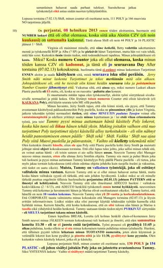samanlainen haluavat saada parhaat tulokset. Suositeltavaa             jatkaa
                   työskentelyä eikä antaa sisään nuorten työkäytäntöihin.

      Lopussa torstaina (7.02.13) Shift, minun counter oli osoittanut noin, 111 POLY ja 166 muovista
      NO tarjottimia jäljellä.

10)              perjantai, 08 helmikuu 2013 ennen töiden aloittamista, huomasin että
                    On
      NUMBER laskuri että oli ollut olemassa, koska siitä aika Aloitin CZV (eli noin
      kuukausi) on sattumalta kadonnut. Tästä alussa Shift oli noin 44 POLY ja 16 PLASTIC
      jääneet 1 st Shift.
                          Virginia oli maininnut minulle, että viime hetkellä, Betty vedettiin sakottaminen
      mennä ja työskennellä ROP ja Alba (? SP) ja he pieksivät hänet Tarjottimet, mutta hän voi vain tehdä,
      mitä hän voisi. Kuitenkin tiesin tämän tiedon, mitä todennäköisesti tapahtuu. Minun johtopäätökseni oli
      kosto. Miksi? Koska numero Counter joka oli ollut olemassa, koska minun
      töiden kanssa CZV oli kadonnut, ja tämä oli jo seuraavana Day After
      torstaina (07.02.13) kokouksessa. huolimatta tämä ei estänyt minua laskemisen Tarjottimet
      ENNEN aloitin ja saada käsityksen siitä, mistä seuraava isku olisi peräisin. Jerry
      Smith näki minut laskenta Tarjottimet ja tekee merkinnän mitä olin alkaen.
      Johtopäätökseni oli, että he tiesivät olin kiinni heidän seuraava isku ja poistaminen
      Number Counter jähmettynyt että. Vaikuttaa siltä, että ainoa syy, miksi numero Laskuri alkaen
      Plastic puolella oli EI otettu, oli, koska se on ruuvattu / pultattu alas koneen.
                           Ei muuttamatta mitään tapaa olen työskennellyt, aloitin työni siirryttäessä sivulta-
      sivulle normaalisti ja pitää laskea. Olin löytänyt toisen numeron Counter että olisin kävelevät (eli
      KAUKANA Poly), että käytin seurata työn ME sillä puolella.
                           Minun havainto, Jerry Smith tajusi, että olin kiinni niistä, siis pyysi, että Tammy
      avustamaan käsittelyssä pakkauskennoihin Poly puolella, koska ne pinoaminen ylös ja kuten Virginia,
      jatkoin tekemään työtäni normaalisti tietäen, että viime MINUUTIN paalutus Tasojen voinut olla
      vastatoimenpiteitä ja edelleen yrittänyt saada minua lopettamaan ja / tai etsiä vikaa erinomaisesta
      työstä, jota tein! Tammy pyysi minua auttamaan häntä käsittely Poly lokerot,
      koska hän tunsi oli liikaa hänen tehdä yksin. Making joitakin valheen että nuo
      tarjottimet Poly tarjottimet täytyi käsitellä alloy tarkoituksiin - eli olin nähnyt
      heidät panostamiseen ennen päälle 1. Shift sekä 2. Shift. Vaikka 1. Shift saa ajaa
      Poly siitä Muovi puolella ja päinvastoin, 2. Vaihto oli kielletty tekemästä niin!
      Olen kuitenkin ilmoitti hänelle, etten ole ajaa Poly siitä Plastic puolella kohti Jerry Smith ja muistutti
      johtajat nämä ohjeet kokouksessaan torstaina. Että ellei lupaa tulee johto, joka sallisi minun tehdä sitä,
      en voinut auttaa häntä - eli toisin sanoen ei aio sallia hänen ansan. Neuvoin Tammy ellei Manager
      neuvoo minua muuten, etten olla uhmaa Jerry Smithin ohjeita. Tammy siis meni ja puhui Brain joka
      tuli luokseni ja pyysi minua auttamaan Tammy käsittelyyn Poly päällä Plastic puolella - eli tietoa, joka
      myös jakaa torstain kokouksessa (että olisin odottaa ohjeita johdolta kuin suojella itseäni ja vakuuttaa,
      että tiedot on saatu oikein). Muista, Tammy on valkoinen työntekijä, joka oli esittänyt
      valituksia minua vastaan. Kerroin Tammy että se ei ollut minun haluavat auttaa häntä, mutta
      koska hänen valituksia syystä oli tärkeää, että sain johdon hyväksyntä. Lisäksi miksi se oli minulle
      tärkeää puuttua ongelmiin tällaisia huolenaiheita perjantaina (02.01.13) johtuen PATTERN että se
      ilmestyi oli kehittymässä. Neuvoin Tammy että olin ilmoittanut ADECCO huoleni / valituksia
      keskiviikkona (2 / 6/13), että ADECCO henkilöä työskenteli ennen torstai hyökkäystä. neuvominen
      Tammy että kokemus ja havainnointi hänen ja Marisa olivat osoittautuneet oikeiksi. Tammy kertoi, että
      hänellä on noin 10 vuoden kokemus. Neuvoin Tammy olen yli 20 vuotta ja korkeakoulututkinnon.
      Että CORPORATE tausta valmistettu minua kokouksiin että Managers torstaina (02.07.13) ja löysin
      erittäin informatiivinen. Lisäksi niiden aika olisi parempi käyttää tehdessään työtään kunnolla eikä
      hyökkää minua. Kerroin hänelle, että koska kokouksessa, että en olisi tulossa alas hänen ja Marisa n
      tasolla eikä viihdyttävä heidän henkensä. Tammy saatuaan tämän tiedon näytti PYRKIVÄT siirtymään
      - eli SIELTÄ tarjottimet takana minun käsitellä.
                           Ennen lopullista BREAK, Loretta (eli kolmas henkilö chain-of-komennon Jerry
      Smith neuvoi minua JÄLKEEN torstain kokouksessa) tuli luokseni ja ilmoitti, että olen sammuttaa
      koneita 11:30 - eli se ei juosta enää tarjottimia. Työni prosessi oli pysähtyä 11:45 ja
      alkaa puhdistaa, koska silloin se ei ota minua kokonaisen tunnin puhdistaa minun työalueelle. Huoleni,
      että tällainen pyyntö tehtiin leikataan minun TUOTANTO numeroita, joten aloin käynnissä ja
      vetämällä lokerot kun kone pysähtyi ja pinottu niitä ja klo 11:30, pysähtynyt kone pyynnön. Olen
      kuitenkin valmis käsittely lokerot, jotka oli jo käsitelty.
                          Lopussa perjantain Shift, minun counter oli osoittanut noin, 130 POLY ja 154
      PLASTIC - eli johon sisältyi joitakin Poly joka on jalostettu avustamisessa Tammy.
      Siksi YHTEENSÄ lasketa 2. Vaihto ei sisältynyt määrä tarjottimet Tammy käsitelty.
 