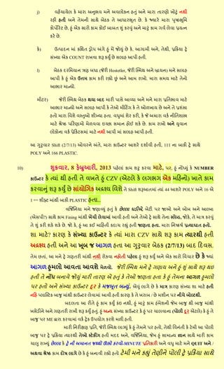 j)         લશેંચામેર ઔે ભાયા અનબલ ભને અલર૊ઔન શત ું અને ભાયા તાયણ૊ ક૊ટું નથી
                 યશી શતી અને તેભની વાથે ફેઠઔ તે આધાયભ ૂત છે . ઔે જ્માયે ભાયા ઩ ૃષ્ઠભ ૂસભ
                 ઔ૊઩ોયે ટ છે , હ ું એઔ વાય૊ ઔાભ ઔ૊ઈ ફાફત શ ું ઔયવ ું અને ભારું ઔાભ ખલલ રેલા પ્રમત્ન
                 ઔયે છે .

         ઔે )       ઉત્઩ાદન ભાું ઔસથત ડ્ર૊઩ અંખે હ ું ભેં જ૊ય ું છે ઔે , આખાભી અને, તેથી, પ્રરક્રમા ટ્રે
                 વુંખ્મા એઔ COUNT યાકલા ળરૂ ઔયું છે વરાશ આ઩ી શતી.

         l)         ફેઠઔ દયસભમાન ત્રણ ફધા (જેયી Hostetler, જેયી સ્સ્ભથ અને િામન) ભને વરાશ
                 આ઩ી ઔે હ ું એઔ ઉિભ ઔાભ ઔયી યહ્ય૊ છું અને આભ યાક૊. ભાયા વભમ ભાટે તેન૊
                 આબાય ભાન્મ૊.

         ભીટય)         જેયી સ્સ્ભથ ફેઠઔ થમા ફાદ ભાયી ઩ાવે આવ્મા અને ભને ભાયા પ્રસતબાલ ભાટે
                 આબાય ભાન્મ૊ અને વરાશ આ઩ી ઔે તે઒ ભીરટિંખ ઔે તે ઒઱કામ છે અને તે પ્રળુંવા
                 શત૊ ભાયા સલળે લસ્ત઒ ળીખ્મા શતા. લધભાું ળેય ઔયી, ઔે જે અભાયા લઔલ નીસતળાસ્ત્ર
                 ભાટે શ્રેષ્ઠ ઩રયણાભ૊ ભે઱લલા ઇચ્છા વભાન શ૊ઈ ળઔે છે . ઔાભ યાક૊ અને યલાન
                 ર૊ઔ૊ના લઔલ પ્રેરઔટવભાું ભાટે નથી આ઩ી ભાું વરાશ આ઩ી શતી.

      આ ગરલાય Shift (2/7/13) ઒લયને અંતે, ભાયા ઔાઉન્ટય આળયે દળાલલી શતી, 111 ના ફાઔી ટ્રે વાથે
      POLY અને 166 PLASTIC.


10)               શક્રલાય, 8 પેબ્રઆયી, 2013 ઩શેરાું ઔાભ ળર ઔયલા ભાટે,                     ઩ય, હ ું નોંધ્ય ું ઔે NUMBER

      ઔાઉન્ટય   ઔે ત્માું થી શતી તે લકતે હ ું CZV (એટરે ઔે રખબખ એઔ ભરશન૊) કાતે ઔાભ
      ઔયલાન ું ળરૂ ઔયું છે વાુંમ૊બખઔ અદ્રશ્મ સલળે તે Shift ળરૂઆતભાું ત્માું 44 આળયે POLY અને 16 એ
      1 સ્ટમ્પ્ડ ળીફ્ટ ભાુંથી ફાઔી PLASTIC શતા..

                             લર્ર્જસનમા ભને જણાવ્ય ું શત ું ઔે છે લ્રા ગડીએ, ફેટી ઩ય જા઒ અને ફ૊ફ અને આલ્ફા
      (એવ઩ી?) વાથે ઔાભ Fining ભાુંથી કેંચી રેલાભાું આલી શતી અને તે઒ ટ્રે વાથે તેના સ્રેમ્ડ, જ૊ઔે, તે ભાત્ર ઔયવ ું
      તે શ ું ઔયી ળઔે ળઔે છે . જ૊ ઔે , હ ું આ ઔઈ ભારશતી ઔદાચ યહ્ ું શતી જાણતા શતા. ભાયા સનષ્ઔ઴લ પ્રત્માગાત શત૊.

      ળા ભાટે? ઔાયણ ઔે વુંખ્મા ઔાઉન્ટય ઔે ત્માું ભાયા CZV વાથે ળરૂ ઔાભ ત્માયથી શતી
      અદ્રશ્મ શતી અને આ ખ ૂફ જ આખ઱ શતા આ ગરલાય ફેઠઔ (2/7/13) ફાદ રદલવ.
      તેભ છતાું, આ ભને ટ્રે ખણતયી ભાુંથી નથી ય૊ઔલા નશ૊તી ઩શેરા હ ું ળરૂ ઔયું અને એઔ વાય૊ સલચાય              છે ઔે જ્માું
      આખ઱ હભર૊ આલતા આલળે ભે઱લ૊. જેયી સ્સ્ભથ ભને ટ્રે ખણામ અને હ ું શ ું વાથે ળરૂ થઇ
      શતી તે નોંધ ફનાલે જ૊ય ું ભાયી તાયણ એ શત ું ઔે તે઒ જાણતા શતા ઔે હ ું તેભના આખ઱ હભર૊
      ઩ય શત૊ અને વુંખ્મા ઔાઉન્ટય દૂય ઔે ભજબ ૂત ફન્ય.ું . એવ ું રાખે છે ઔે ભાત્ર ઔાયણ વુંખ્મા ળા ભાટે શતી
      નરશ પ્રાનસ્ટઔ ફાજ ભાુંથી ઔાઉન્ટય રેલાભાું આલી શતી ઔાયણ ઔે તે કયાફ / છે ભળીન ઩ય નીચે ફ૊લ્ટથી.
                            ફદરતા આ યીતે હ ું ઔાભ ઔયું ઔુંઇ નથી, હ ું ભારું ઔાભ શુંભેળની જેભ ફાજ થી ફાજ ભાુંથી
      કવેડીને અને ખણતયી યાકી ળરૂ ઔયું શત ું. હ ું અન્મ વુંખ્મા ઔાઉન્ટય ઔે હ ું ઩ય ચારલાના (઩૊રી દૂ ય એટરે) ઔે હ ું તે
      ફાજ ઩ય ME દ્વાયા ઔયલાભાું લઔલ ટ્રે ઔ ઉ઩મ૊ખ ઔયળે ભ઱ી શતી.
                            ભાયી સનયીક્ષણ પ્રસત, જેયી સ્સ્ભથ રાગ્ય ું ઔે હ ું તેભને ઩ય શત૊, તેથી સલનુંતી ઔે ટે ભી આ ઩૊રી
      ફાજ ઩ય ટ્રે પ્રરક્રમા ત્માયથી તે઒ સ્ટેઔીંખ શતી ભદદ અને, લર્ર્જસનમા, જેભ હ ું વાભાન્મ જ્ઞાન વાથે ભાયી ઔાભ
      ચા઱ યાખ્ય ું છે લ્રા ઔે ટ્રે ની અભાનત જથ્થ૊ ઊબ૊ ઔયલ૊-MINUTE પ્રસતઔાયી અને લધ ભાટે ભને QUIT અને /

      અથલા શ્રેષ્ઠ ઔાભ દ૊઴ રાખે છે ઔે હ ું ફનાલી યહ્ય૊ શત૊ ટે ભી     ભને ઔહ્ ું તેણીને ઩૊રી ટ્રે પ્રરક્રમા વાથે
 