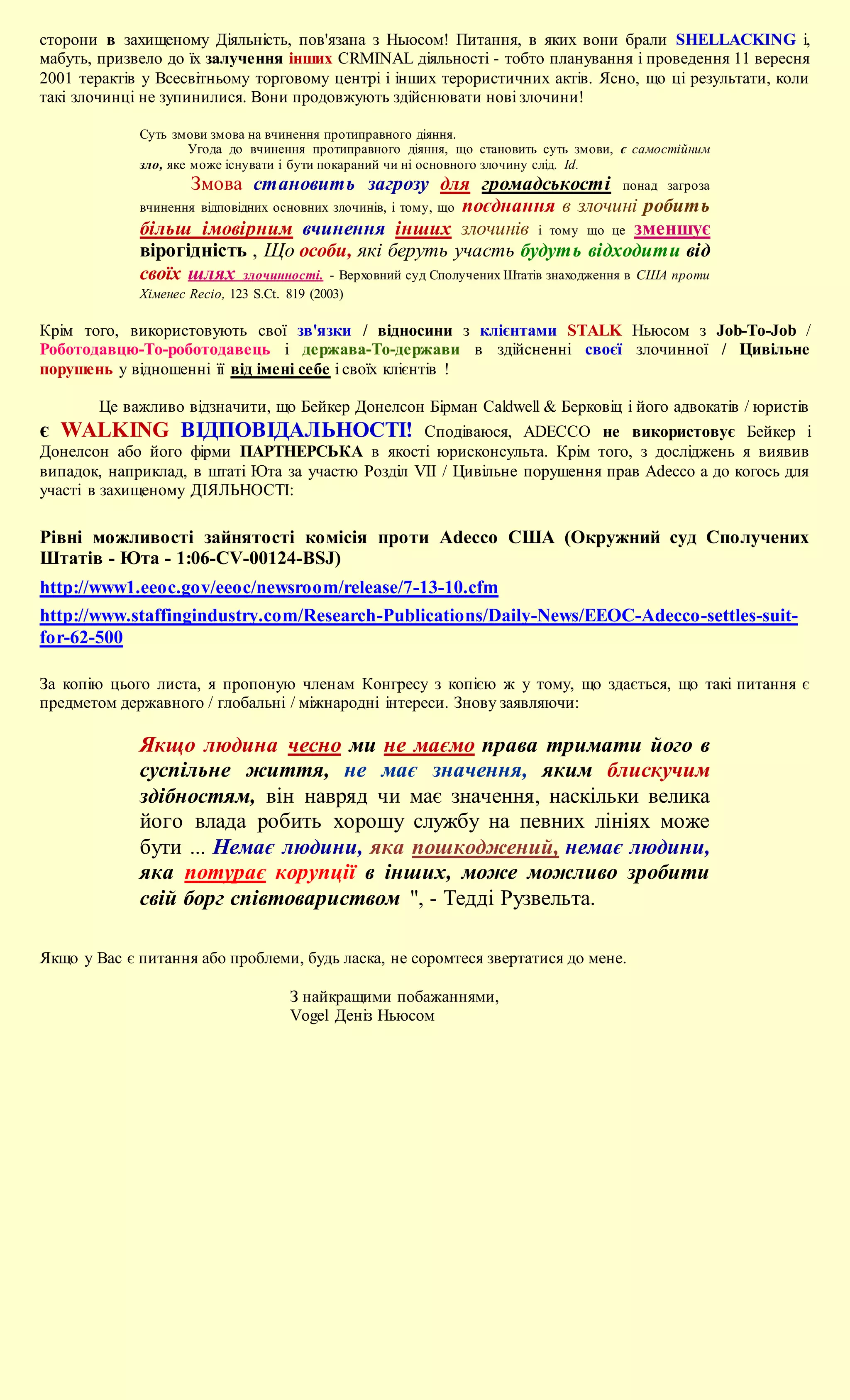 сторони в захищеному Діяльність, пов'язана з Ньюсом! Питання, в яких вони брали SHELLACKING і,
мабуть, призвело до їх залучення інших CRMINAL діяльності - тобто планування і проведення 11 вересня
2001 терактів у Всесвітньому торговому центрі і інших терористичних актів. Ясно, що ці результати, коли
такі злочинці не зупинилися. Вони продовжують здійснювати нові злочини!

             Суть змови змова на вчинення протиправного діяння.
                      Угода до вчинення протиправного діяння, що становить суть змови, є самостійним
             зло, яке може існувати і бути покараний чи ні основного злочину слід. Id.
                    Змова становить загрозу для громадськості понад загроза
             вчинення відповідних основних злочинів, і тому, що поєднання в злочині робить
             більш імовірним вчинення інших злочинів і тому що це зменшує
             вірогідність , Що особи, які беруть участь будуть відходити від
             своїх шлях злочинності. - Верховний суд Сполучених Штатів знаходження в США проти
             Хіменес Recio, 123 S.Ct. 819 (2003)

Крім того, використовують свої зв'язки / відносини з клієнтами STALK Ньюсом з Job-To-Job /
Роботодавцю-To-роботодавець і держава-To-держави в здійсненні своєї злочинної / Цивільне
порушень у відношенні її від імені себе і своїх клієнтів !

         Це важливо відзначити, що Бейкер Донелсон Бірман Caldwell & Берковіц і його адвокатів / юристів
є WALKING ВІДПОВІДАЛЬНОСТІ! Сподіваюся, ADECCO не використовує Бейкер і
Донелсон або його фірми ПАРТНЕРСЬКА в якості юрисконсульта. Крім того, з досліджень я виявив
випадок, наприклад, в штаті Юта за участю Розділ VII / Цивільне порушення прав Adecco а до когось для
участі в захищеному ДІЯЛЬНОСТІ:

Рівні можливості зайнятості комісія проти Adecco США (Окружний суд Сполучених
Штатів - Юта - 1:06-CV-00124-BSJ)
http://www1.eeoc.gov/eeoc/newsroom/release/7-13-10.cfm
http://www.staffingindustry.com/Research-Publications/Daily-News/EEOC-Adecco-settles-suit-
for-62-500

За копію цього листа, я пропоную членам Конгресу з копією ж у тому, що здається, що такі питання є
предметом державного / глобальні / міжнародні інтереси. Знову заявляючи:

             Якщо людина чесно ми не маємо права тримати його в
             суспільне життя, не має значення, яким блискучим
             здібностям, він навряд чи має значення, наскільки велика
             його влада робить хорошу службу на певних лініях може
             бути ... Немає людини, яка пошкоджений, немає людини,
             яка потурає корупції в інших, може можливо зробити
             свій борг співтовариством ", - Тедді Рузвельта.

Якщо у Вас є питання або проблеми, будь ласка, не соромтеся звертатися до мене.

                                      З найкращими побажаннями,
                                      Vogel Деніз Ньюсом
 