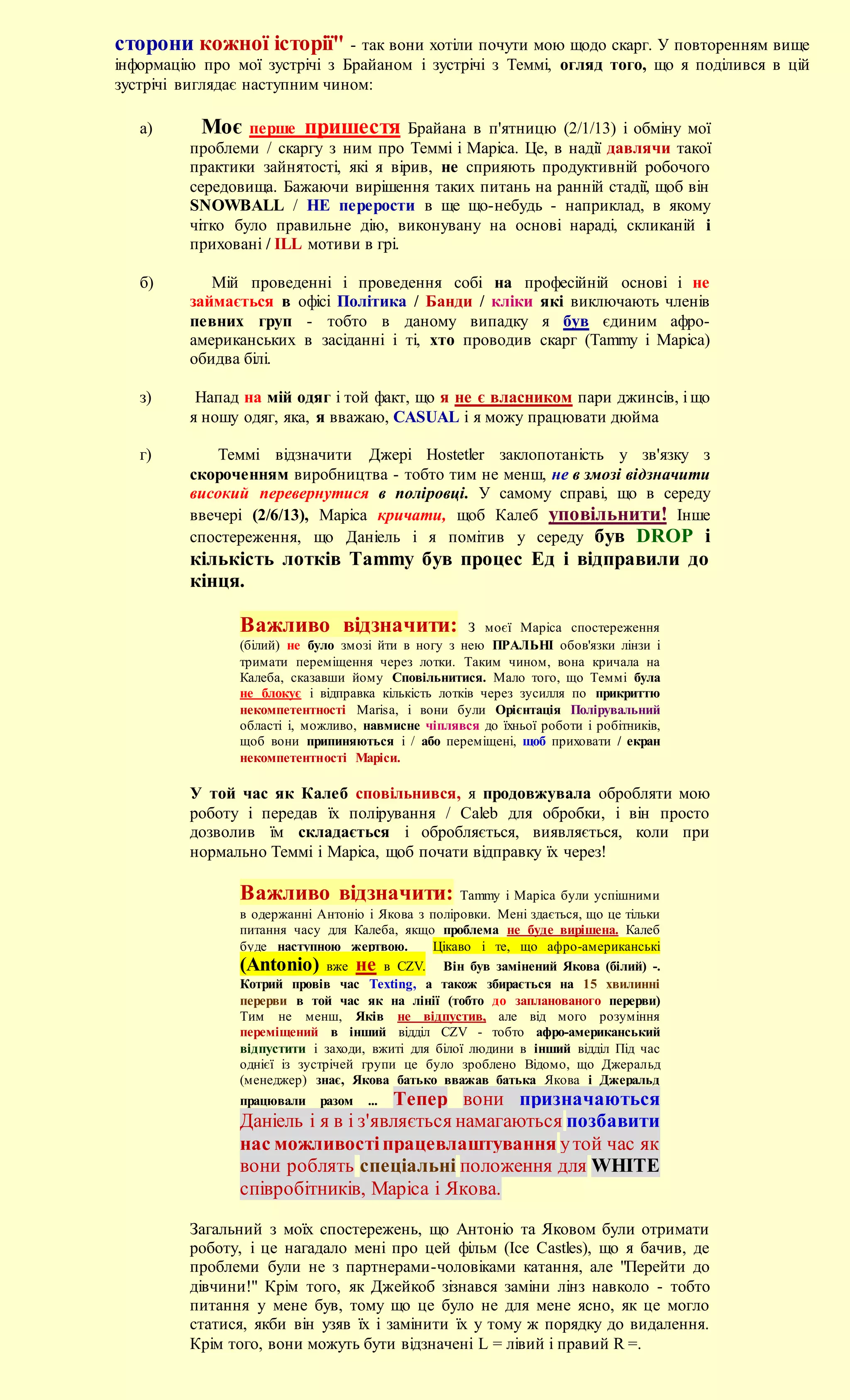 сторони кожної історії" - так вони хотіли почути мою щодо скарг. У повторенням вище
інформацію про мої зустрічі з Брайаном і зустрічі з Теммі, огляд того, що я поділився в цій
зустрічі виглядає наступним чином:

   а)      Моє перше пришестя Брайана в п'ятницю (2/1/13) і обміну мої
         проблеми / скаргу з ним про Теммі і Маріса. Це, в надії давлячи такої
         практики зайнятості, які я вірив, не сприяють продуктивній робочого
         середовища. Бажаючи вирішення таких питань на ранній стадії, щоб він
         SNOWBALL / НЕ перерости в ще що-небудь - наприклад, в якому
         чітко було правильне дію, виконувану на основі нараді, скликаній і
         приховані / ILL мотиви в грі.

   б)       Мій проведенні і проведення собі на професійній основі і не
         займається в офісі Політика / Банди / кліки які виключають членів
         певних груп - тобто в даному випадку я був єдиним афро-
         американських в засіданні і ті, хто проводив скарг (Tammy і Маріса)
         обидва білі.

   з)     Напад на мій одяг і той факт, що я не є власником пари джинсів, і що
         я ношу одяг, яка, я вважаю, CASUAL і я можу працювати дюйма

   г)        Теммі відзначити Джері Hostetler заклопотаність у зв'язку з
         скороченням виробництва - тобто тим не менш, не в змозі відзначити
         високий перевернутися в поліровці. У самому справі, що в середу
         ввечері (2/6/13), Маріса кричати, щоб Калеб уповільнити! Інше
         спостереження, що Даніель і я помітив у середу був DROP і
         кількість лотків Tammy був процес Ед і відправили до
         кінця.

                Важливо відзначити:                  З моєї Маріса спостереження
                (білий) не було змозі йти в ногу з нею ПРАЛЬНІ обов'язки лінзи і
                тримати переміщення через лотки. Таким чином, вона кричала на
                Калеба, сказавши йому Сповільнитися. Мало того, що Теммі була
                не блокує і відправка кількість лотків через зусилля по прикриттю
                некомпетентності Marisa, і вони були Орієнтація Полірувальний
                області і, можливо, навмисне чіплявся до їхньої роботи і робітників,
                щоб вони припиняються і / або переміщені, щоб приховати / екран
                некомпетентності Маріси.

         У той час як Калеб сповільнився, я продовжувала обробляти мою
         роботу і передав їх полірування / Caleb для обробки, і він просто
         дозволив їм складається і обробляється, виявляється, коли при
         нормально Теммі і Маріса, щоб почати відправку їх через!

                Важливо відзначити:                Tammy і Маріса були успішними
                в одержанні Антоніо і Якова з поліровки. Мені здається, що це тільки
                питання часу для Калеба, якщо проблема не буде вирішена. Калеб
                буде наступною жертвою.        Цікаво і те, що афро-американські
                (Antonio) вже не в CZV. Він був замінений Якова (білий) -.
                Котрий провів час Texting, а також збирається на 15 хвилинні
                перерви в той час як на лінії (тобто до запланованого перерви)
                Тим не менш, Яків не відпустив, але від мого розуміння
                переміщений в інший відділ CZV - тобто афро-американський
                відпустити і заходи, вжиті для білої людини в інший відділ Під час
                однієї із зустрічей групи це було зроблено Відомо, що Джеральд
                (менеджер) знає, Якова батько вважав батька Якова і Джеральд
                працювали   разом   Тепер вони призначаються
                                    ...
                Даніель і я в і з'являється намагаються позбавити
                нас можливості працевлаштування у той час як
                вони роблять спеціальні положення для WHITE
                співробітників, Маріса і Якова.

         Загальний з моїх спостережень, що Антоніо та Яковом були отримати
         роботу, і це нагадало мені про цей фільм (Ice Castles), що я бачив, де
         проблеми були не з партнерами-чоловіками катання, але "Перейти до
         дівчини!" Крім того, як Джейкоб зізнався заміни лінз навколо - тобто
         питання у мене був, тому що це було не для мене ясно, як це могло
         статися, якби він узяв їх і замінити їх у тому ж порядку до видалення.
         Крім того, вони можуть бути відзначені L = лівий і правий R =.
 