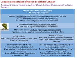 Simple & facilitated diffusion are passive.
• No energy input is required
There is a net movement of molecules from one side of the membrane to the other.
• The motion of molecules is random (Brownian motion)
• But there is an overall general movement in one direction.
This net movement is down the concentration gradient.
• From areas of high concentration to low concentration.
Movement is across a selectively or partially permeable membrane
Dependent on size or properties, some molecules can cross and not others.
Simple Diffusion
Occurs when the molecule’s properties allow them
pass across the membrane.
Facilitated Diffusion
Some molecules cannot cross easily, for example if
they are polar the phospholipids of the bilayer will
repel them.
The rate of diffusion is affected by:
• magnitude of concentration gradient
• SA:Vol ratio (more membranes, more transport
per unit volume)
• Length of diffusion pathway (longer journey
gives slower diffusion).
Channel proteins are integral membrane proteins
that pass through the membrane.
Their properties allow molecules to pass through
(e.g. polar molecules or ions).
Activation of these channels might be voltage-
gated (e.g. in neurons) or binding-activated.
Compare and distinguish Simple and Facilitated Diffusion
Particles move across membranes by simple diffusion, facilitated diffusion, osmosis and active
transport.
 
