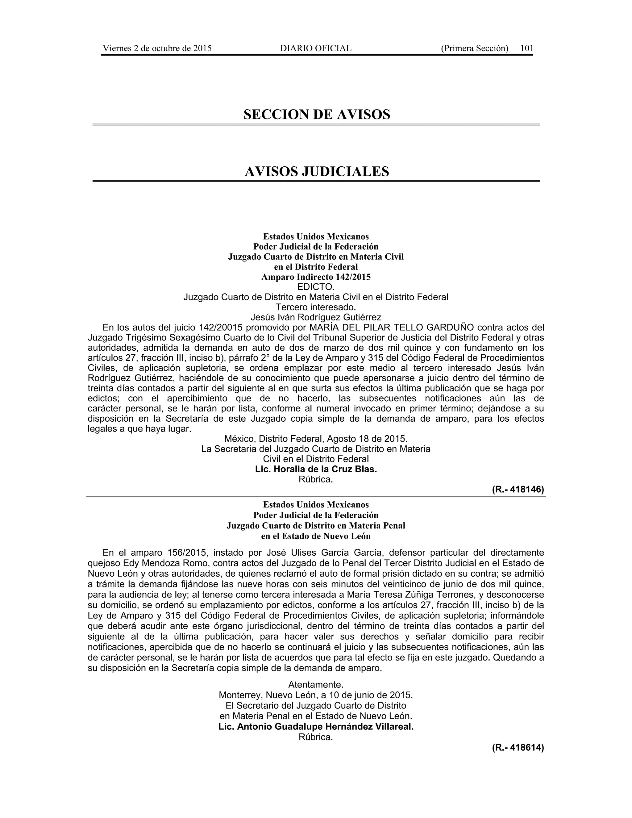 Viernes 2 de octubre de 2015 DIARIO OFICIAL (Primera Sección) 101
SECCION DE AVISOS
AVISOS JUDICIALES
Estados Unidos Mexicanos
Poder Judicial de la Federación
Juzgado Cuarto de Distrito en Materia Civil
en el Distrito Federal
Amparo Indirecto 142/2015
EDICTO.
Juzgado Cuarto de Distrito en Materia Civil en el Distrito Federal
Tercero interesado.
Jesús Iván Rodríguez Gutiérrez
En los autos del juicio 142/20015 promovido por MARÍA DEL PILAR TELLO GARDUÑO contra actos del
Juzgado Trigésimo Sexagésimo Cuarto de lo Civil del Tribunal Superior de Justicia del Distrito Federal y otras
autoridades, admitida la demanda en auto de dos de marzo de dos mil quince y con fundamento en los
artículos 27, fracción III, inciso b), párrafo 2° de la Ley de Amparo y 315 del Código Federal de Procedimientos
Civiles, de aplicación supletoria, se ordena emplazar por este medio al tercero interesado Jesús Iván
Rodríguez Gutiérrez, haciéndole de su conocimiento que puede apersonarse a juicio dentro del término de
treinta días contados a partir del siguiente al en que surta sus efectos la última publicación que se haga por
edictos; con el apercibimiento que de no hacerlo, las subsecuentes notificaciones aún las de
carácter personal, se le harán por lista, conforme al numeral invocado en primer término; dejándose a su
disposición en la Secretaría de este Juzgado copia simple de la demanda de amparo, para los efectos
legales a que haya lugar.
México, Distrito Federal, Agosto 18 de 2015.
La Secretaria del Juzgado Cuarto de Distrito en Materia
Civil en el Distrito Federal
Lic. Horalia de la Cruz Blas.
Rúbrica.
(R.- 418146)
Estados Unidos Mexicanos
Poder Judicial de la Federación
Juzgado Cuarto de Distrito en Materia Penal
en el Estado de Nuevo León
En el amparo 156/2015, instado por José Ulises García García, defensor particular del directamente
quejoso Edy Mendoza Romo, contra actos del Juzgado de lo Penal del Tercer Distrito Judicial en el Estado de
Nuevo León y otras autoridades, de quienes reclamó el auto de formal prisión dictado en su contra; se admitió
a trámite la demanda fijándose las nueve horas con seis minutos del veinticinco de junio de dos mil quince,
para la audiencia de ley; al tenerse como tercera interesada a María Teresa Zúñiga Terrones, y desconocerse
su domicilio, se ordenó su emplazamiento por edictos, conforme a los artículos 27, fracción III, inciso b) de la
Ley de Amparo y 315 del Código Federal de Procedimientos Civiles, de aplicación supletoria; informándole
que deberá acudir ante este órgano jurisdiccional, dentro del término de treinta días contados a partir del
siguiente al de la última publicación, para hacer valer sus derechos y señalar domicilio para recibir
notificaciones, apercibida que de no hacerlo se continuará el juicio y las subsecuentes notificaciones, aún las
de carácter personal, se le harán por lista de acuerdos que para tal efecto se fija en este juzgado. Quedando a
su disposición en la Secretaría copia simple de la demanda de amparo.
Atentamente.
Monterrey, Nuevo León, a 10 de junio de 2015.
El Secretario del Juzgado Cuarto de Distrito
en Materia Penal en el Estado de Nuevo León.
Lic. Antonio Guadalupe Hernández Villareal.
Rúbrica.
(R.- 418614)
 