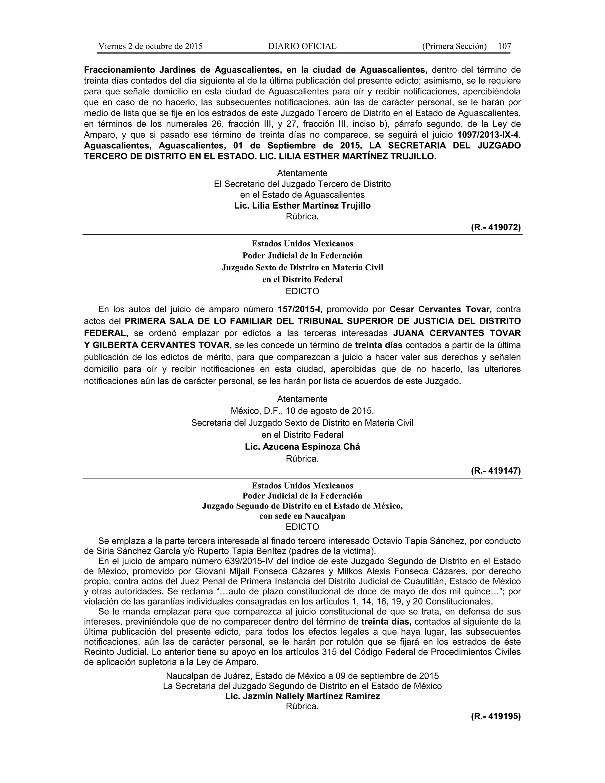 Viernes 2 de octubre de 2015 DIARIO OFICIAL (Primera Sección) 107
Fraccionamiento Jardines de Aguascalientes, en la ciudad de Aguascalientes, dentro del término de
treinta días contados del día siguiente al de la última publicación del presente edicto; asimismo, se le requiere
para que señale domicilio en esta ciudad de Aguascalientes para oír y recibir notificaciones, apercibiéndola
que en caso de no hacerlo, las subsecuentes notificaciones, aún las de carácter personal, se le harán por
medio de lista que se fije en los estrados de este Juzgado Tercero de Distrito en el Estado de Aguascalientes,
en términos de los numerales 26, fracción III, y 27, fracción III, inciso b), párrafo segundo, de la Ley de
Amparo, y que si pasado ese término de treinta días no comparece, se seguirá el juicio 1097/2013-IX-4.
Aguascalientes, Aguascalientes, 01 de Septiembre de 2015. LA SECRETARIA DEL JUZGADO
TERCERO DE DISTRITO EN EL ESTADO. LIC. LILIA ESTHER MARTÍNEZ TRUJILLO.
Atentamente
El Secretario del Juzgado Tercero de Distrito
en el Estado de Aguascalientes
Lic. Lilia Esther Martínez Trujillo
Rúbrica.
(R.- 419072)
Estados Unidos Mexicanos
Poder Judicial de la Federación
Juzgado Sexto de Distrito en Materia Civil
en el Distrito Federal
EDICTO
En los autos del juicio de amparo número 157/2015-I, promovido por Cesar Cervantes Tovar, contra
actos del PRIMERA SALA DE LO FAMILIAR DEL TRIBUNAL SUPERIOR DE JUSTICIA DEL DISTRITO
FEDERAL, se ordenó emplazar por edictos a las terceras interesadas JUANA CERVANTES TOVAR
Y GILBERTA CERVANTES TOVAR, se les concede un término de treinta días contados a partir de la última
publicación de los edictos de mérito, para que comparezcan a juicio a hacer valer sus derechos y señalen
domicilio para oír y recibir notificaciones en esta ciudad, apercibidas que de no hacerlo, las ulteriores
notificaciones aún las de carácter personal, se les harán por lista de acuerdos de este Juzgado.
Atentamente
México, D.F., 10 de agosto de 2015.
Secretaria del Juzgado Sexto de Distrito en Materia Civil
en el Distrito Federal
Lic. Azucena Espinoza Chá
Rúbrica.
(R.- 419147)
Estados Unidos Mexicanos
Poder Judicial de la Federación
Juzgado Segundo de Distrito en el Estado de México,
con sede en Naucalpan
EDICTO
Se emplaza a la parte tercera interesada al finado tercero interesado Octavio Tapia Sánchez, por conducto
de Siria Sánchez García y/o Ruperto Tapia Benítez (padres de la victima).
En el juicio de amparo número 639/2015-IV del índice de este Juzgado Segundo de Distrito en el Estado
de México, promovido por Giovani Mijail Fonseca Cázares y Milkos Alexis Fonseca Cázares, por derecho
propio, contra actos del Juez Penal de Primera Instancia del Distrito Judicial de Cuautitlán, Estado de México
y otras autoridades. Se reclama “…auto de plazo constitucional de doce de mayo de dos mil quince…”; por
violación de las garantías individuales consagradas en los artículos 1, 14, 16, 19, y 20 Constitucionales.
Se le manda emplazar para que comparezca al juicio constitucional de que se trata, en defensa de sus
intereses, previniéndole que de no comparecer dentro del término de treinta días, contados al siguiente de la
última publicación del presente edicto, para todos los efectos legales a que haya lugar, las subsecuentes
notificaciones, aún las de carácter personal, se le harán por rotulón que se fijará en los estrados de éste
Recinto Judicial. Lo anterior tiene su apoyo en los artículos 315 del Código Federal de Procedimientos Civiles
de aplicación supletoria a la Ley de Amparo.
Naucalpan de Juárez, Estado de México a 09 de septiembre de 2015
La Secretaria del Juzgado Segundo de Distrito en el Estado de México
Lic. Jazmín Nallely Martínez Ramírez
Rúbrica.
(R.- 419195)
 
