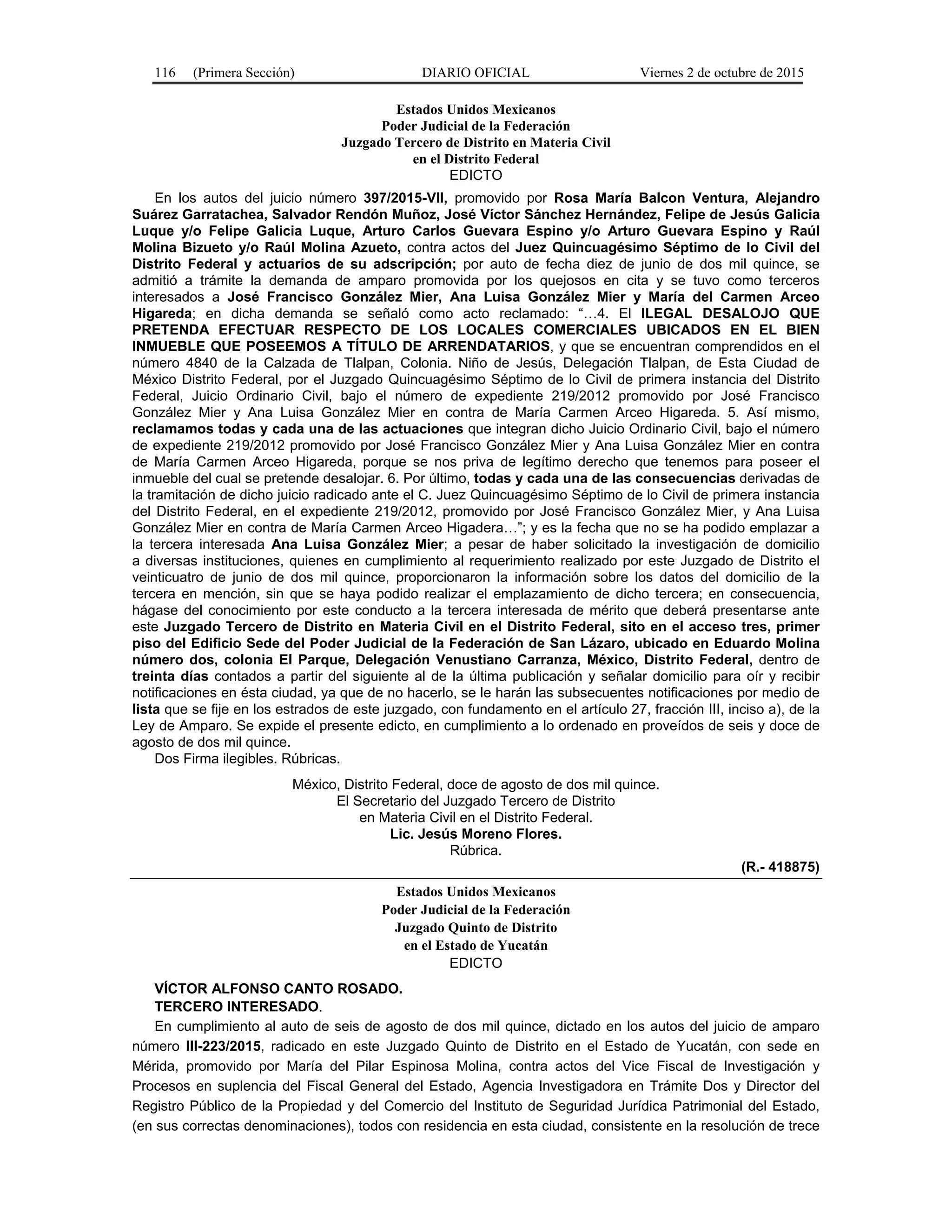 116 (Primera Sección) DIARIO OFICIAL Viernes 2 de octubre de 2015
Estados Unidos Mexicanos
Poder Judicial de la Federación
Juzgado Tercero de Distrito en Materia Civil
en el Distrito Federal
EDICTO
En los autos del juicio número 397/2015-VII, promovido por Rosa María Balcon Ventura, Alejandro
Suárez Garratachea, Salvador Rendón Muñoz, José Víctor Sánchez Hernández, Felipe de Jesús Galicia
Luque y/o Felipe Galicia Luque, Arturo Carlos Guevara Espino y/o Arturo Guevara Espino y Raúl
Molina Bizueto y/o Raúl Molina Azueto, contra actos del Juez Quincuagésimo Séptimo de lo Civil del
Distrito Federal y actuarios de su adscripción; por auto de fecha diez de junio de dos mil quince, se
admitió a trámite la demanda de amparo promovida por los quejosos en cita y se tuvo como terceros
interesados a José Francisco González Mier, Ana Luisa González Mier y María del Carmen Arceo
Higareda; en dicha demanda se señaló como acto reclamado: “…4. El ILEGAL DESALOJO QUE
PRETENDA EFECTUAR RESPECTO DE LOS LOCALES COMERCIALES UBICADOS EN EL BIEN
INMUEBLE QUE POSEEMOS A TÍTULO DE ARRENDATARIOS, y que se encuentran comprendidos en el
número 4840 de la Calzada de Tlalpan, Colonia. Niño de Jesús, Delegación Tlalpan, de Esta Ciudad de
México Distrito Federal, por el Juzgado Quincuagésimo Séptimo de lo Civil de primera instancia del Distrito
Federal, Juicio Ordinario Civil, bajo el número de expediente 219/2012 promovido por José Francisco
González Mier y Ana Luisa González Mier en contra de María Carmen Arceo Higareda. 5. Así mismo,
reclamamos todas y cada una de las actuaciones que integran dicho Juicio Ordinario Civil, bajo el número
de expediente 219/2012 promovido por José Francisco González Mier y Ana Luisa González Mier en contra
de María Carmen Arceo Higareda, porque se nos priva de legítimo derecho que tenemos para poseer el
inmueble del cual se pretende desalojar. 6. Por último, todas y cada una de las consecuencias derivadas de
la tramitación de dicho juicio radicado ante el C. Juez Quincuagésimo Séptimo de lo Civil de primera instancia
del Distrito Federal, en el expediente 219/2012, promovido por José Francisco González Mier, y Ana Luisa
González Mier en contra de María Carmen Arceo Higadera…”; y es la fecha que no se ha podido emplazar a
la tercera interesada Ana Luisa González Mier; a pesar de haber solicitado la investigación de domicilio
a diversas instituciones, quienes en cumplimiento al requerimiento realizado por este Juzgado de Distrito el
veinticuatro de junio de dos mil quince, proporcionaron la información sobre los datos del domicilio de la
tercera en mención, sin que se haya podido realizar el emplazamiento de dicho tercera; en consecuencia,
hágase del conocimiento por este conducto a la tercera interesada de mérito que deberá presentarse ante
este Juzgado Tercero de Distrito en Materia Civil en el Distrito Federal, sito en el acceso tres, primer
piso del Edificio Sede del Poder Judicial de la Federación de San Lázaro, ubicado en Eduardo Molina
número dos, colonia El Parque, Delegación Venustiano Carranza, México, Distrito Federal, dentro de
treinta días contados a partir del siguiente al de la última publicación y señalar domicilio para oír y recibir
notificaciones en ésta ciudad, ya que de no hacerlo, se le harán las subsecuentes notificaciones por medio de
lista que se fije en los estrados de este juzgado, con fundamento en el artículo 27, fracción III, inciso a), de la
Ley de Amparo. Se expide el presente edicto, en cumplimiento a lo ordenado en proveídos de seis y doce de
agosto de dos mil quince.
Dos Firma ilegibles. Rúbricas.
México, Distrito Federal, doce de agosto de dos mil quince.
El Secretario del Juzgado Tercero de Distrito
en Materia Civil en el Distrito Federal.
Lic. Jesús Moreno Flores.
Rúbrica.
(R.- 418875)
Estados Unidos Mexicanos
Poder Judicial de la Federación
Juzgado Quinto de Distrito
en el Estado de Yucatán
EDICTO
VÍCTOR ALFONSO CANTO ROSADO.
TERCERO INTERESADO.
En cumplimiento al auto de seis de agosto de dos mil quince, dictado en los autos del juicio de amparo
número III-223/2015, radicado en este Juzgado Quinto de Distrito en el Estado de Yucatán, con sede en
Mérida, promovido por María del Pilar Espinosa Molina, contra actos del Vice Fiscal de Investigación y
Procesos en suplencia del Fiscal General del Estado, Agencia Investigadora en Trámite Dos y Director del
Registro Público de la Propiedad y del Comercio del Instituto de Seguridad Jurídica Patrimonial del Estado,
(en sus correctas denominaciones), todos con residencia en esta ciudad, consistente en la resolución de trece
 