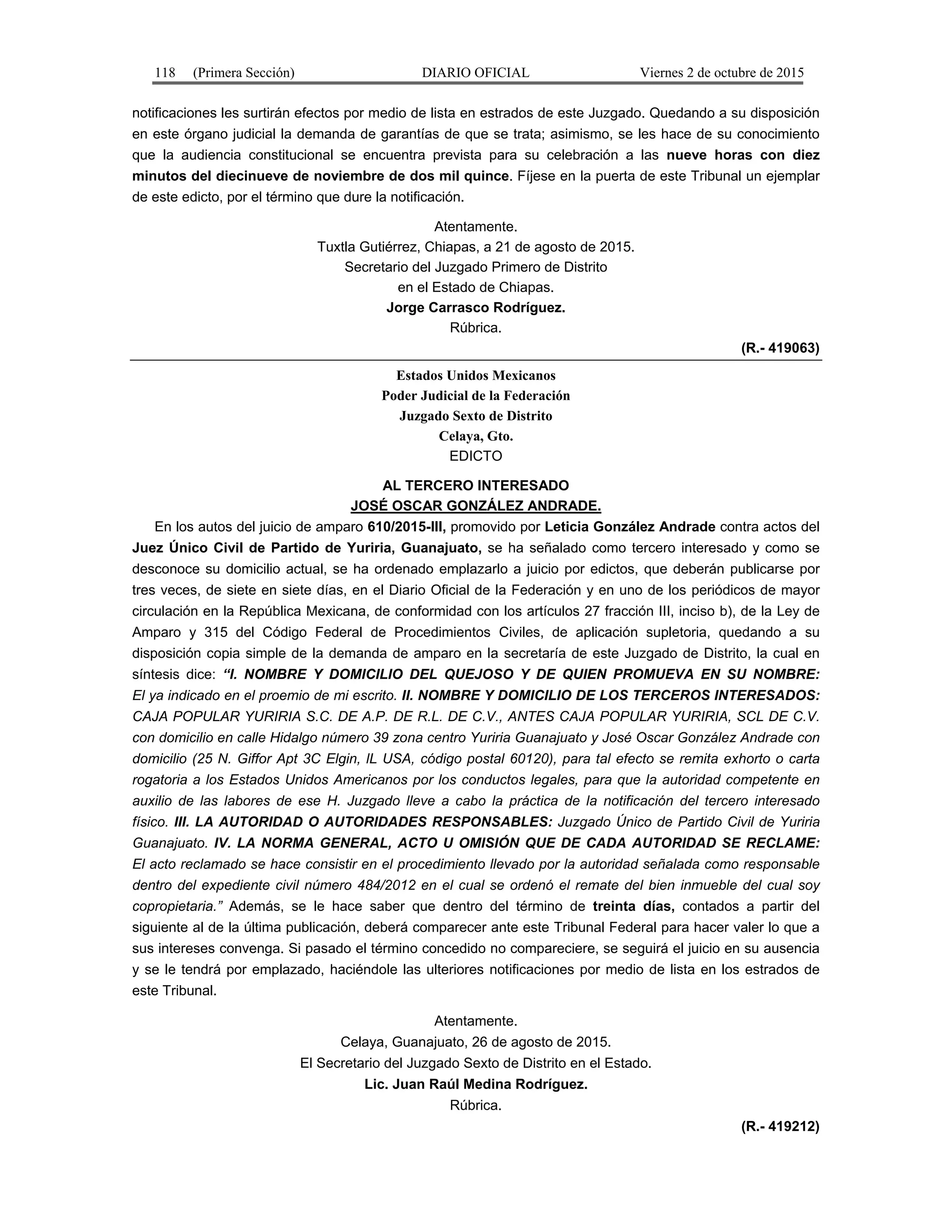 118 (Primera Sección) DIARIO OFICIAL Viernes 2 de octubre de 2015
notificaciones les surtirán efectos por medio de lista en estrados de este Juzgado. Quedando a su disposición
en este órgano judicial la demanda de garantías de que se trata; asimismo, se les hace de su conocimiento
que la audiencia constitucional se encuentra prevista para su celebración a las nueve horas con diez
minutos del diecinueve de noviembre de dos mil quince. Fíjese en la puerta de este Tribunal un ejemplar
de este edicto, por el término que dure la notificación.
Atentamente.
Tuxtla Gutiérrez, Chiapas, a 21 de agosto de 2015.
Secretario del Juzgado Primero de Distrito
en el Estado de Chiapas.
Jorge Carrasco Rodríguez.
Rúbrica.
(R.- 419063)
Estados Unidos Mexicanos
Poder Judicial de la Federación
Juzgado Sexto de Distrito
Celaya, Gto.
EDICTO
AL TERCERO INTERESADO
JOSÉ OSCAR GONZÁLEZ ANDRADE.
En los autos del juicio de amparo 610/2015-III, promovido por Leticia González Andrade contra actos del
Juez Único Civil de Partido de Yuriria, Guanajuato, se ha señalado como tercero interesado y como se
desconoce su domicilio actual, se ha ordenado emplazarlo a juicio por edictos, que deberán publicarse por
tres veces, de siete en siete días, en el Diario Oficial de la Federación y en uno de los periódicos de mayor
circulación en la República Mexicana, de conformidad con los artículos 27 fracción III, inciso b), de la Ley de
Amparo y 315 del Código Federal de Procedimientos Civiles, de aplicación supletoria, quedando a su
disposición copia simple de la demanda de amparo en la secretaría de este Juzgado de Distrito, la cual en
síntesis dice: “I. NOMBRE Y DOMICILIO DEL QUEJOSO Y DE QUIEN PROMUEVA EN SU NOMBRE:
El ya indicado en el proemio de mi escrito. II. NOMBRE Y DOMICILIO DE LOS TERCEROS INTERESADOS:
CAJA POPULAR YURIRIA S.C. DE A.P. DE R.L. DE C.V., ANTES CAJA POPULAR YURIRIA, SCL DE C.V.
con domicilio en calle Hidalgo número 39 zona centro Yuriria Guanajuato y José Oscar González Andrade con
domicilio (25 N. Giffor Apt 3C Elgin, lL USA, código postal 60120), para tal efecto se remita exhorto o carta
rogatoria a los Estados Unidos Americanos por los conductos legales, para que la autoridad competente en
auxilio de las labores de ese H. Juzgado lleve a cabo la práctica de la notificación del tercero interesado
físico. III. LA AUTORIDAD O AUTORIDADES RESPONSABLES: Juzgado Único de Partido Civil de Yuriria
Guanajuato. IV. LA NORMA GENERAL, ACTO U OMISIÓN QUE DE CADA AUTORIDAD SE RECLAME:
El acto reclamado se hace consistir en el procedimiento llevado por la autoridad señalada como responsable
dentro del expediente civil número 484/2012 en el cual se ordenó el remate del bien inmueble del cual soy
copropietaria.” Además, se le hace saber que dentro del término de treinta días, contados a partir del
siguiente al de la última publicación, deberá comparecer ante este Tribunal Federal para hacer valer lo que a
sus intereses convenga. Si pasado el término concedido no compareciere, se seguirá el juicio en su ausencia
y se le tendrá por emplazado, haciéndole las ulteriores notificaciones por medio de lista en los estrados de
este Tribunal.
Atentamente.
Celaya, Guanajuato, 26 de agosto de 2015.
El Secretario del Juzgado Sexto de Distrito en el Estado.
Lic. Juan Raúl Medina Rodríguez.
Rúbrica.
(R.- 419212)
 