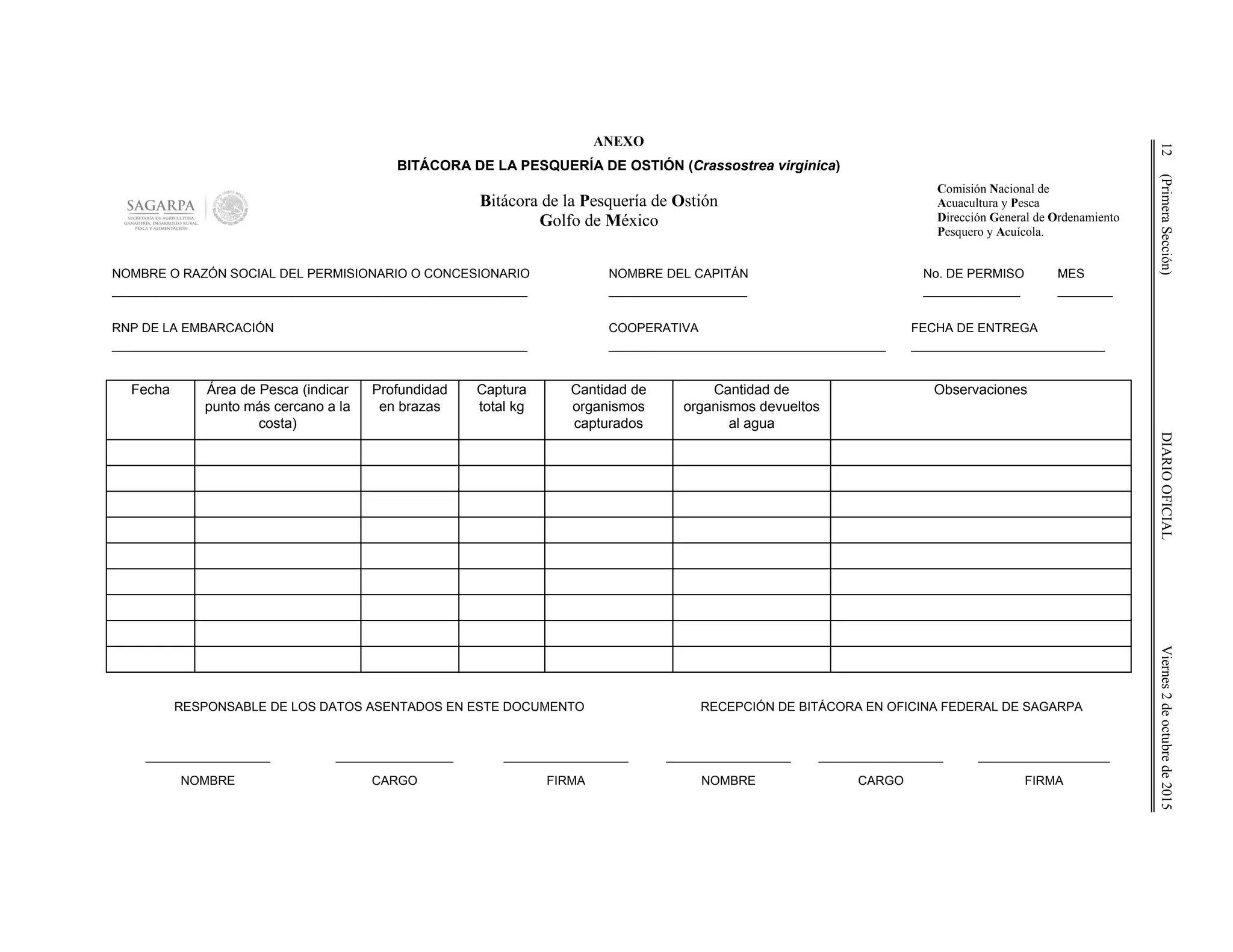 12(PrimeraSección)DIARIOOFICIALViernes2deoctubrede2015
ANEXO
BITÁCORA DE LA PESQUERÍA DE OSTIÓN (Crassostrea virginica)
Bitácora de la Pesquería de Ostión
Golfo de México
Comisión Nacional de
Acuacultura y Pesca
Dirección General de Ordenamiento
Pesquero y Acuícola.
NOMBRE O RAZÓN SOCIAL DEL PERMISIONARIO O CONCESIONARIO
____________________________________________________________
NOMBRE DEL CAPITÁN
____________________
No. DE PERMISO
______________
MES
________
RNP DE LA EMBARCACIÓN
____________________________________________________________
COOPERATIVA
________________________________________
FECHA DE ENTREGA
____________________________
Fecha Área de Pesca (indicar
punto más cercano a la
costa)
Profundidad
en brazas
Captura
total kg
Cantidad de
organismos
capturados
Cantidad de
organismos devueltos
al agua
Observaciones
RESPONSABLE DE LOS DATOS ASENTADOS EN ESTE DOCUMENTO RECEPCIÓN DE BITÁCORA EN OFICINA FEDERAL DE SAGARPA
__________________
NOMBRE
_________________
CARGO
__________________
FIRMA
__________________
NOMBRE
__________________
CARGO
___________________
FIRMA
 