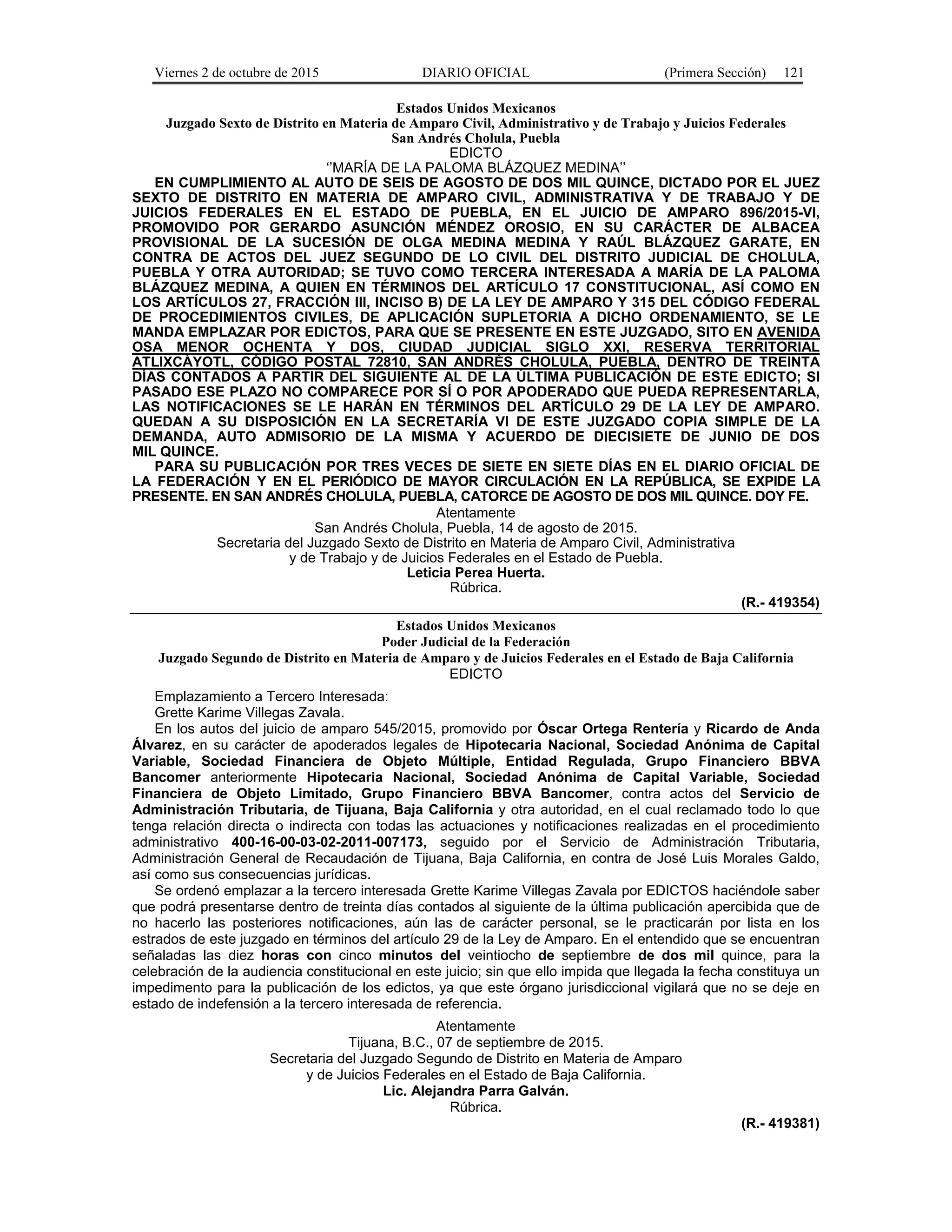 Viernes 2 de octubre de 2015 DIARIO OFICIAL (Primera Sección) 121
Estados Unidos Mexicanos
Juzgado Sexto de Distrito en Materia de Amparo Civil, Administrativo y de Trabajo y Juicios Federales
San Andrés Cholula, Puebla
EDICTO
‘’MARÍA DE LA PALOMA BLÁZQUEZ MEDINA’’
EN CUMPLIMIENTO AL AUTO DE SEIS DE AGOSTO DE DOS MIL QUINCE, DICTADO POR EL JUEZ
SEXTO DE DISTRITO EN MATERIA DE AMPARO CIVIL, ADMINISTRATIVA Y DE TRABAJO Y DE
JUICIOS FEDERALES EN EL ESTADO DE PUEBLA, EN EL JUICIO DE AMPARO 896/2015-VI,
PROMOVIDO POR GERARDO ASUNCIÓN MÉNDEZ OROSIO, EN SU CARÁCTER DE ALBACEA
PROVISIONAL DE LA SUCESIÓN DE OLGA MEDINA MEDINA Y RAÚL BLÁZQUEZ GARATE, EN
CONTRA DE ACTOS DEL JUEZ SEGUNDO DE LO CIVIL DEL DISTRITO JUDICIAL DE CHOLULA,
PUEBLA Y OTRA AUTORIDAD; SE TUVO COMO TERCERA INTERESADA A MARÍA DE LA PALOMA
BLÁZQUEZ MEDINA, A QUIEN EN TÉRMINOS DEL ARTÍCULO 17 CONSTITUCIONAL, ASÍ COMO EN
LOS ARTÍCULOS 27, FRACCIÓN III, INCISO B) DE LA LEY DE AMPARO Y 315 DEL CÓDIGO FEDERAL
DE PROCEDIMIENTOS CIVILES, DE APLICACIÓN SUPLETORIA A DICHO ORDENAMIENTO, SE LE
MANDA EMPLAZAR POR EDICTOS, PARA QUE SE PRESENTE EN ESTE JUZGADO, SITO EN AVENIDA
OSA MENOR OCHENTA Y DOS, CIUDAD JUDICIAL SIGLO XXI, RESERVA TERRITORIAL
ATLIXCÁYOTL, CÓDIGO POSTAL 72810, SAN ANDRÉS CHOLULA, PUEBLA, DENTRO DE TREINTA
DÍAS CONTADOS A PARTIR DEL SIGUIENTE AL DE LA ÚLTIMA PUBLICACIÓN DE ESTE EDICTO; SI
PASADO ESE PLAZO NO COMPARECE POR SÍ O POR APODERADO QUE PUEDA REPRESENTARLA,
LAS NOTIFICACIONES SE LE HARÁN EN TÉRMINOS DEL ARTÍCULO 29 DE LA LEY DE AMPARO.
QUEDAN A SU DISPOSICIÓN EN LA SECRETARÍA VI DE ESTE JUZGADO COPIA SIMPLE DE LA
DEMANDA, AUTO ADMISORIO DE LA MISMA Y ACUERDO DE DIECISIETE DE JUNIO DE DOS
MIL QUINCE.
PARA SU PUBLICACIÓN POR TRES VECES DE SIETE EN SIETE DÍAS EN EL DIARIO OFICIAL DE
LA FEDERACIÓN Y EN EL PERIÓDICO DE MAYOR CIRCULACIÓN EN LA REPÚBLICA, SE EXPIDE LA
PRESENTE. EN SAN ANDRÉS CHOLULA, PUEBLA, CATORCE DE AGOSTO DE DOS MIL QUINCE. DOY FE.
Atentamente
San Andrés Cholula, Puebla, 14 de agosto de 2015.
Secretaria del Juzgado Sexto de Distrito en Materia de Amparo Civil, Administrativa
y de Trabajo y de Juicios Federales en el Estado de Puebla.
Leticia Perea Huerta.
Rúbrica.
(R.- 419354)
Estados Unidos Mexicanos
Poder Judicial de la Federación
Juzgado Segundo de Distrito en Materia de Amparo y de Juicios Federales en el Estado de Baja California
EDICTO
Emplazamiento a Tercero Interesada:
Grette Karime Villegas Zavala.
En los autos del juicio de amparo 545/2015, promovido por Óscar Ortega Rentería y Ricardo de Anda
Álvarez, en su carácter de apoderados legales de Hipotecaria Nacional, Sociedad Anónima de Capital
Variable, Sociedad Financiera de Objeto Múltiple, Entidad Regulada, Grupo Financiero BBVA
Bancomer anteriormente Hipotecaria Nacional, Sociedad Anónima de Capital Variable, Sociedad
Financiera de Objeto Limitado, Grupo Financiero BBVA Bancomer, contra actos del Servicio de
Administración Tributaria, de Tijuana, Baja California y otra autoridad, en el cual reclamado todo lo que
tenga relación directa o indirecta con todas las actuaciones y notificaciones realizadas en el procedimiento
administrativo 400-16-00-03-02-2011-007173, seguido por el Servicio de Administración Tributaria,
Administración General de Recaudación de Tijuana, Baja California, en contra de José Luis Morales Galdo,
así como sus consecuencias jurídicas.
Se ordenó emplazar a la tercero interesada Grette Karime Villegas Zavala por EDICTOS haciéndole saber
que podrá presentarse dentro de treinta días contados al siguiente de la última publicación apercibida que de
no hacerlo las posteriores notificaciones, aún las de carácter personal, se le practicarán por lista en los
estrados de este juzgado en términos del artículo 29 de la Ley de Amparo. En el entendido que se encuentran
señaladas las diez horas con cinco minutos del veintiocho de septiembre de dos mil quince, para la
celebración de la audiencia constitucional en este juicio; sin que ello impida que llegada la fecha constituya un
impedimento para la publicación de los edictos, ya que este órgano jurisdiccional vigilará que no se deje en
estado de indefensión a la tercero interesada de referencia.
Atentamente
Tijuana, B.C., 07 de septiembre de 2015.
Secretaria del Juzgado Segundo de Distrito en Materia de Amparo
y de Juicios Federales en el Estado de Baja California.
Lic. Alejandra Parra Galván.
Rúbrica.
(R.- 419381)
 