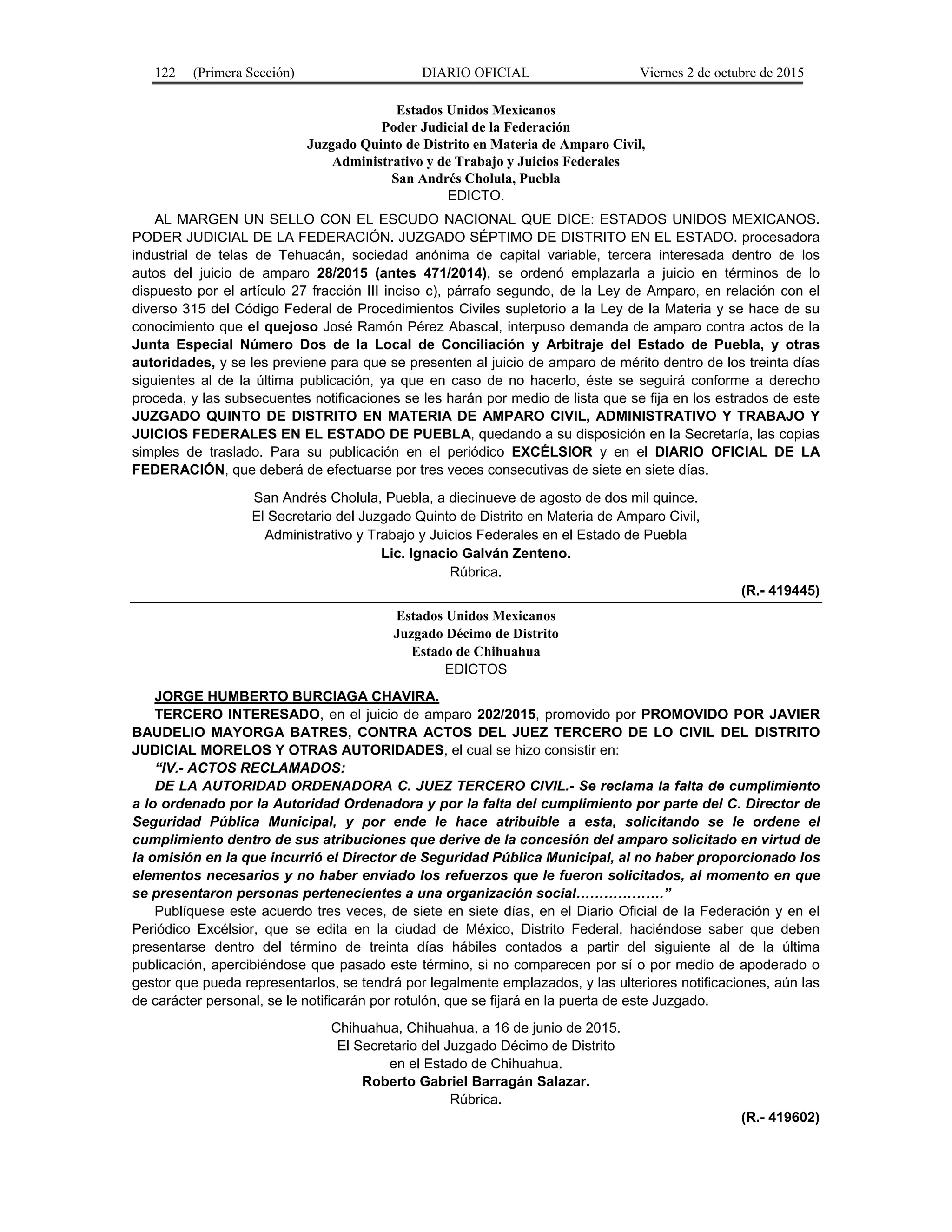 122 (Primera Sección) DIARIO OFICIAL Viernes 2 de octubre de 2015
Estados Unidos Mexicanos
Poder Judicial de la Federación
Juzgado Quinto de Distrito en Materia de Amparo Civil,
Administrativo y de Trabajo y Juicios Federales
San Andrés Cholula, Puebla
EDICTO.
AL MARGEN UN SELLO CON EL ESCUDO NACIONAL QUE DICE: ESTADOS UNIDOS MEXICANOS.
PODER JUDICIAL DE LA FEDERACIÓN. JUZGADO SÉPTIMO DE DISTRITO EN EL ESTADO. procesadora
industrial de telas de Tehuacán, sociedad anónima de capital variable, tercera interesada dentro de los
autos del juicio de amparo 28/2015 (antes 471/2014), se ordenó emplazarla a juicio en términos de lo
dispuesto por el artículo 27 fracción III inciso c), párrafo segundo, de la Ley de Amparo, en relación con el
diverso 315 del Código Federal de Procedimientos Civiles supletorio a la Ley de la Materia y se hace de su
conocimiento que el quejoso José Ramón Pérez Abascal, interpuso demanda de amparo contra actos de la
Junta Especial Número Dos de la Local de Conciliación y Arbitraje del Estado de Puebla, y otras
autoridades, y se les previene para que se presenten al juicio de amparo de mérito dentro de los treinta días
siguientes al de la última publicación, ya que en caso de no hacerlo, éste se seguirá conforme a derecho
proceda, y las subsecuentes notificaciones se les harán por medio de lista que se fija en los estrados de este
JUZGADO QUINTO DE DISTRITO EN MATERIA DE AMPARO CIVIL, ADMINISTRATIVO Y TRABAJO Y
JUICIOS FEDERALES EN EL ESTADO DE PUEBLA, quedando a su disposición en la Secretaría, las copias
simples de traslado. Para su publicación en el periódico EXCÉLSIOR y en el DIARIO OFICIAL DE LA
FEDERACIÓN, que deberá de efectuarse por tres veces consecutivas de siete en siete días.
San Andrés Cholula, Puebla, a diecinueve de agosto de dos mil quince.
El Secretario del Juzgado Quinto de Distrito en Materia de Amparo Civil,
Administrativo y Trabajo y Juicios Federales en el Estado de Puebla
Lic. Ignacio Galván Zenteno.
Rúbrica.
(R.- 419445)
Estados Unidos Mexicanos
Juzgado Décimo de Distrito
Estado de Chihuahua
EDICTOS
JORGE HUMBERTO BURCIAGA CHAVIRA.
TERCERO INTERESADO, en el juicio de amparo 202/2015, promovido por PROMOVIDO POR JAVIER
BAUDELIO MAYORGA BATRES, CONTRA ACTOS DEL JUEZ TERCERO DE LO CIVIL DEL DISTRITO
JUDICIAL MORELOS Y OTRAS AUTORIDADES, el cual se hizo consistir en:
“IV.- ACTOS RECLAMADOS:
DE LA AUTORIDAD ORDENADORA C. JUEZ TERCERO CIVIL.- Se reclama la falta de cumplimiento
a lo ordenado por la Autoridad Ordenadora y por la falta del cumplimiento por parte del C. Director de
Seguridad Pública Municipal, y por ende le hace atribuible a esta, solicitando se le ordene el
cumplimiento dentro de sus atribuciones que derive de la concesión del amparo solicitado en virtud de
la omisión en la que incurrió el Director de Seguridad Pública Municipal, al no haber proporcionado los
elementos necesarios y no haber enviado los refuerzos que le fueron solicitados, al momento en que
se presentaron personas pertenecientes a una organización social……………….”
Publíquese este acuerdo tres veces, de siete en siete días, en el Diario Oficial de la Federación y en el
Periódico Excélsior, que se edita en la ciudad de México, Distrito Federal, haciéndose saber que deben
presentarse dentro del término de treinta días hábiles contados a partir del siguiente al de la última
publicación, apercibiéndose que pasado este término, si no comparecen por sí o por medio de apoderado o
gestor que pueda representarlos, se tendrá por legalmente emplazados, y las ulteriores notificaciones, aún las
de carácter personal, se le notificarán por rotulón, que se fijará en la puerta de este Juzgado.
Chihuahua, Chihuahua, a 16 de junio de 2015.
El Secretario del Juzgado Décimo de Distrito
en el Estado de Chihuahua.
Roberto Gabriel Barragán Salazar.
Rúbrica.
(R.- 419602)
 