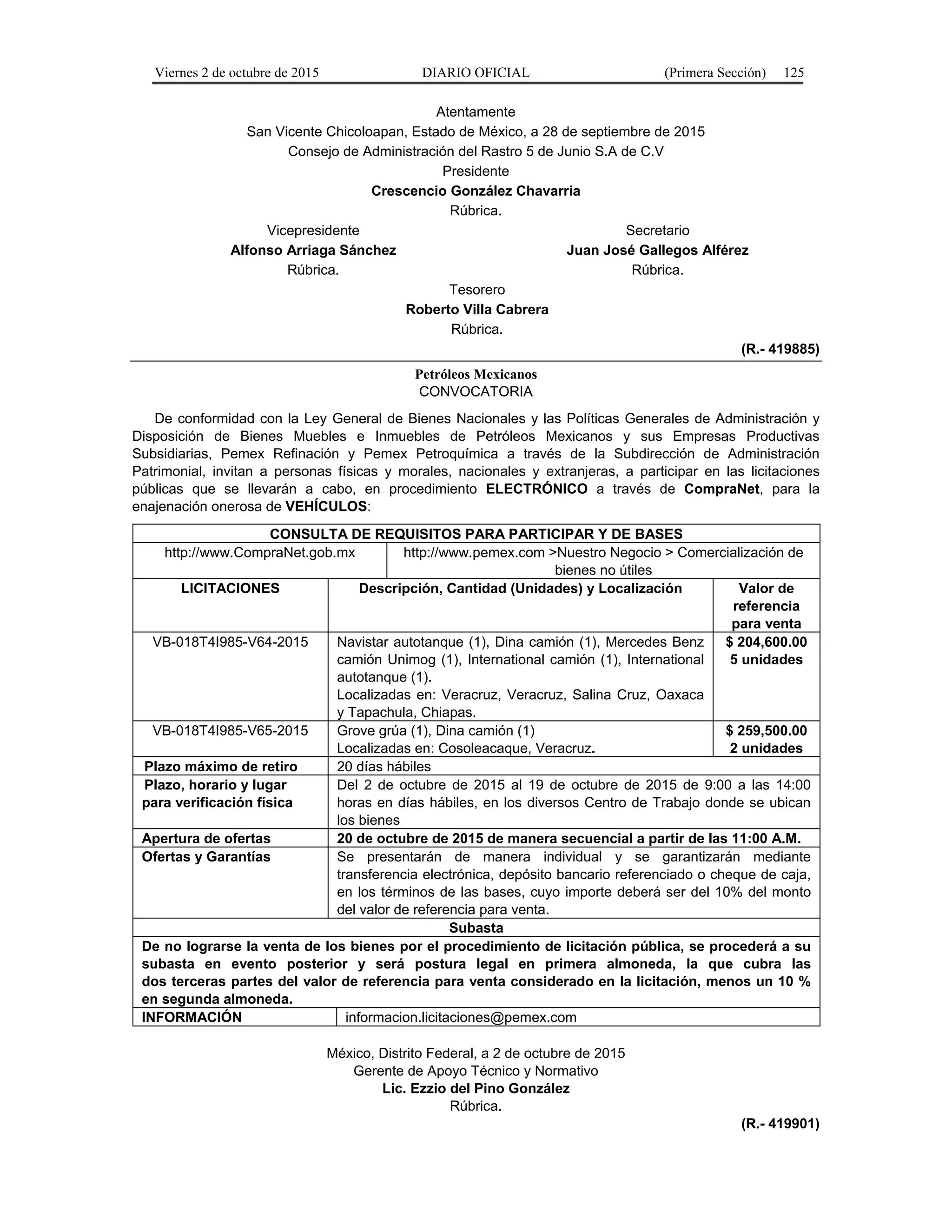 Viernes 2 de octubre de 2015 DIARIO OFICIAL (Primera Sección) 125
Atentamente
San Vicente Chicoloapan, Estado de México, a 28 de septiembre de 2015
Consejo de Administración del Rastro 5 de Junio S.A de C.V
Presidente
Crescencio González Chavarria
Rúbrica.
Vicepresidente
Alfonso Arriaga Sánchez
Rúbrica.
Secretario
Juan José Gallegos Alférez
Rúbrica.
Tesorero
Roberto Villa Cabrera
Rúbrica.
(R.- 419885)
Petróleos Mexicanos
CONVOCATORIA
De conformidad con la Ley General de Bienes Nacionales y las Políticas Generales de Administración y
Disposición de Bienes Muebles e Inmuebles de Petróleos Mexicanos y sus Empresas Productivas
Subsidiarias, Pemex Refinación y Pemex Petroquímica a través de la Subdirección de Administración
Patrimonial, invitan a personas físicas y morales, nacionales y extranjeras, a participar en las licitaciones
públicas que se llevarán a cabo, en procedimiento ELECTRÓNICO a través de CompraNet, para la
enajenación onerosa de VEHÍCULOS:
CONSULTA DE REQUISITOS PARA PARTICIPAR Y DE BASES
http://www.CompraNet.gob.mx http://www.pemex.com >Nuestro Negocio > Comercialización de
bienes no útiles
LICITACIONES Descripción, Cantidad (Unidades) y Localización Valor de
referencia
para venta
VB-018T4I985-V64-2015 Navistar autotanque (1), Dina camión (1), Mercedes Benz
camión Unimog (1), International camión (1), International
autotanque (1).
Localizadas en: Veracruz, Veracruz, Salina Cruz, Oaxaca
y Tapachula, Chiapas.
$ 204,600.00
5 unidades
VB-018T4I985-V65-2015 Grove grúa (1), Dina camión (1)
Localizadas en: Cosoleacaque, Veracruz.
$ 259,500.00
2 unidades
Plazo máximo de retiro 20 días hábiles
Plazo, horario y lugar
para verificación física
Del 2 de octubre de 2015 al 19 de octubre de 2015 de 9:00 a las 14:00
horas en días hábiles, en los diversos Centro de Trabajo donde se ubican
los bienes
Apertura de ofertas 20 de octubre de 2015 de manera secuencial a partir de las 11:00 A.M.
Ofertas y Garantías Se presentarán de manera individual y se garantizarán mediante
transferencia electrónica, depósito bancario referenciado o cheque de caja,
en los términos de las bases, cuyo importe deberá ser del 10% del monto
del valor de referencia para venta.
Subasta
De no lograrse la venta de los bienes por el procedimiento de licitación pública, se procederá a su
subasta en evento posterior y será postura legal en primera almoneda, la que cubra las
dos terceras partes del valor de referencia para venta considerado en la licitación, menos un 10 %
en segunda almoneda.
INFORMACIÓN informacion.licitaciones@pemex.com
México, Distrito Federal, a 2 de octubre de 2015
Gerente de Apoyo Técnico y Normativo
Lic. Ezzio del Pino González
Rúbrica.
(R.- 419901)
 