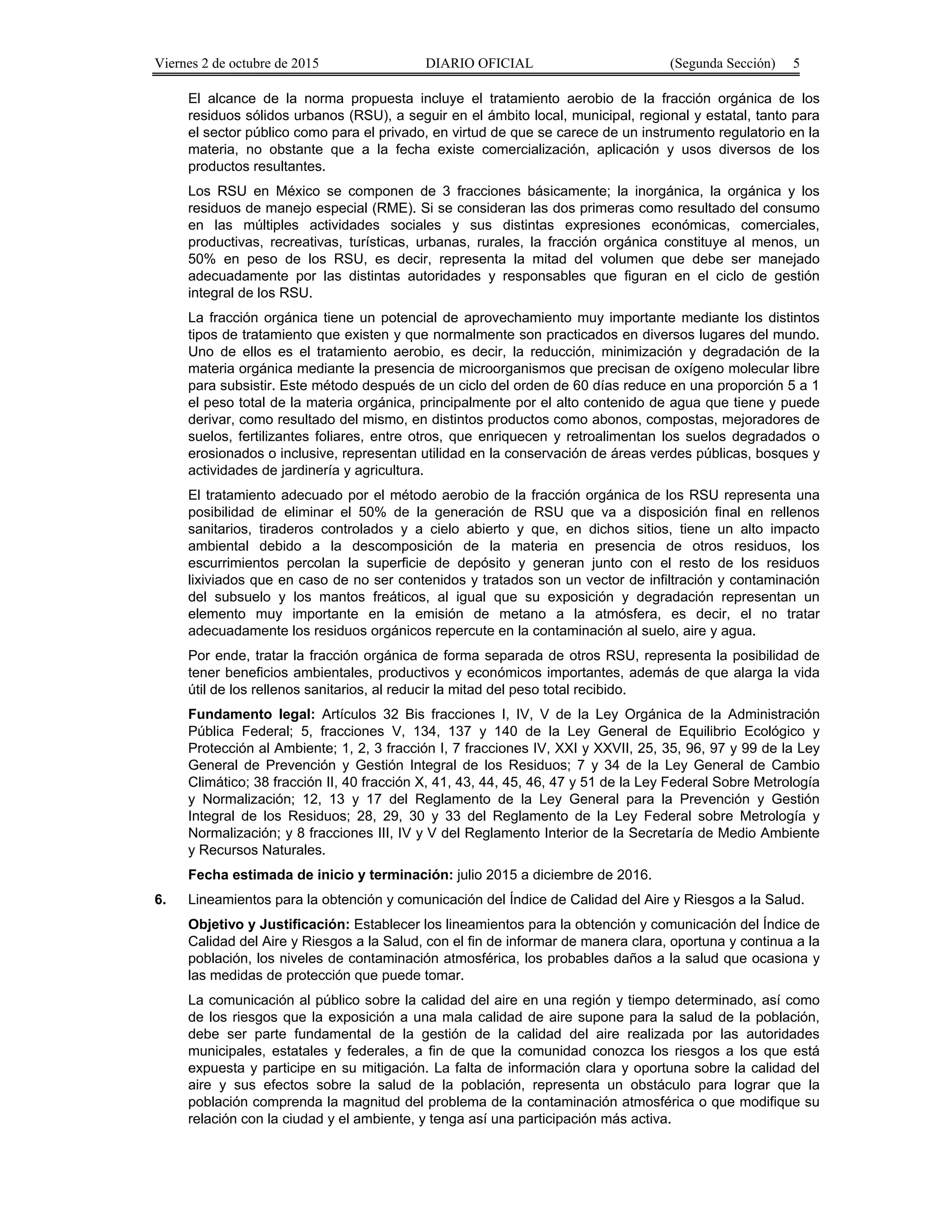 Viernes 2 de octubre de 2015 DIARIO OFICIAL (Segunda Sección) 5
El alcance de la norma propuesta incluye el tratamiento aerobio de la fracción orgánica de los
residuos sólidos urbanos (RSU), a seguir en el ámbito local, municipal, regional y estatal, tanto para
el sector público como para el privado, en virtud de que se carece de un instrumento regulatorio en la
materia, no obstante que a la fecha existe comercialización, aplicación y usos diversos de los
productos resultantes.
Los RSU en México se componen de 3 fracciones básicamente; la inorgánica, la orgánica y los
residuos de manejo especial (RME). Si se consideran las dos primeras como resultado del consumo
en las múltiples actividades sociales y sus distintas expresiones económicas, comerciales,
productivas, recreativas, turísticas, urbanas, rurales, la fracción orgánica constituye al menos, un
50% en peso de los RSU, es decir, representa la mitad del volumen que debe ser manejado
adecuadamente por las distintas autoridades y responsables que figuran en el ciclo de gestión
integral de los RSU.
La fracción orgánica tiene un potencial de aprovechamiento muy importante mediante los distintos
tipos de tratamiento que existen y que normalmente son practicados en diversos lugares del mundo.
Uno de ellos es el tratamiento aerobio, es decir, la reducción, minimización y degradación de la
materia orgánica mediante la presencia de microorganismos que precisan de oxígeno molecular libre
para subsistir. Este método después de un ciclo del orden de 60 días reduce en una proporción 5 a 1
el peso total de la materia orgánica, principalmente por el alto contenido de agua que tiene y puede
derivar, como resultado del mismo, en distintos productos como abonos, compostas, mejoradores de
suelos, fertilizantes foliares, entre otros, que enriquecen y retroalimentan los suelos degradados o
erosionados o inclusive, representan utilidad en la conservación de áreas verdes públicas, bosques y
actividades de jardinería y agricultura.
El tratamiento adecuado por el método aerobio de la fracción orgánica de los RSU representa una
posibilidad de eliminar el 50% de la generación de RSU que va a disposición final en rellenos
sanitarios, tiraderos controlados y a cielo abierto y que, en dichos sitios, tiene un alto impacto
ambiental debido a la descomposición de la materia en presencia de otros residuos, los
escurrimientos percolan la superficie de depósito y generan junto con el resto de los residuos
lixiviados que en caso de no ser contenidos y tratados son un vector de infiltración y contaminación
del subsuelo y los mantos freáticos, al igual que su exposición y degradación representan un
elemento muy importante en la emisión de metano a la atmósfera, es decir, el no tratar
adecuadamente los residuos orgánicos repercute en la contaminación al suelo, aire y agua.
Por ende, tratar la fracción orgánica de forma separada de otros RSU, representa la posibilidad de
tener beneficios ambientales, productivos y económicos importantes, además de que alarga la vida
útil de los rellenos sanitarios, al reducir la mitad del peso total recibido.
Fundamento legal: Artículos 32 Bis fracciones I, IV, V de la Ley Orgánica de la Administración
Pública Federal; 5, fracciones V, 134, 137 y 140 de la Ley General de Equilibrio Ecológico y
Protección al Ambiente; 1, 2, 3 fracción I, 7 fracciones IV, XXI y XXVII, 25, 35, 96, 97 y 99 de la Ley
General de Prevención y Gestión Integral de los Residuos; 7 y 34 de la Ley General de Cambio
Climático; 38 fracción II, 40 fracción X, 41, 43, 44, 45, 46, 47 y 51 de la Ley Federal Sobre Metrología
y Normalización; 12, 13 y 17 del Reglamento de la Ley General para la Prevención y Gestión
Integral de los Residuos; 28, 29, 30 y 33 del Reglamento de la Ley Federal sobre Metrología y
Normalización; y 8 fracciones III, IV y V del Reglamento Interior de la Secretaría de Medio Ambiente
y Recursos Naturales.
Fecha estimada de inicio y terminación: julio 2015 a diciembre de 2016.
6. Lineamientos para la obtención y comunicación del Índice de Calidad del Aire y Riesgos a la Salud.
Objetivo y Justificación: Establecer los lineamientos para la obtención y comunicación del Índice de
Calidad del Aire y Riesgos a la Salud, con el fin de informar de manera clara, oportuna y continua a la
población, los niveles de contaminación atmosférica, los probables daños a la salud que ocasiona y
las medidas de protección que puede tomar.
La comunicación al público sobre la calidad del aire en una región y tiempo determinado, así como
de los riesgos que la exposición a una mala calidad de aire supone para la salud de la población,
debe ser parte fundamental de la gestión de la calidad del aire realizada por las autoridades
municipales, estatales y federales, a fin de que la comunidad conozca los riesgos a los que está
expuesta y participe en su mitigación. La falta de información clara y oportuna sobre la calidad del
aire y sus efectos sobre la salud de la población, representa un obstáculo para lograr que la
población comprenda la magnitud del problema de la contaminación atmosférica o que modifique su
relación con la ciudad y el ambiente, y tenga así una participación más activa.
 