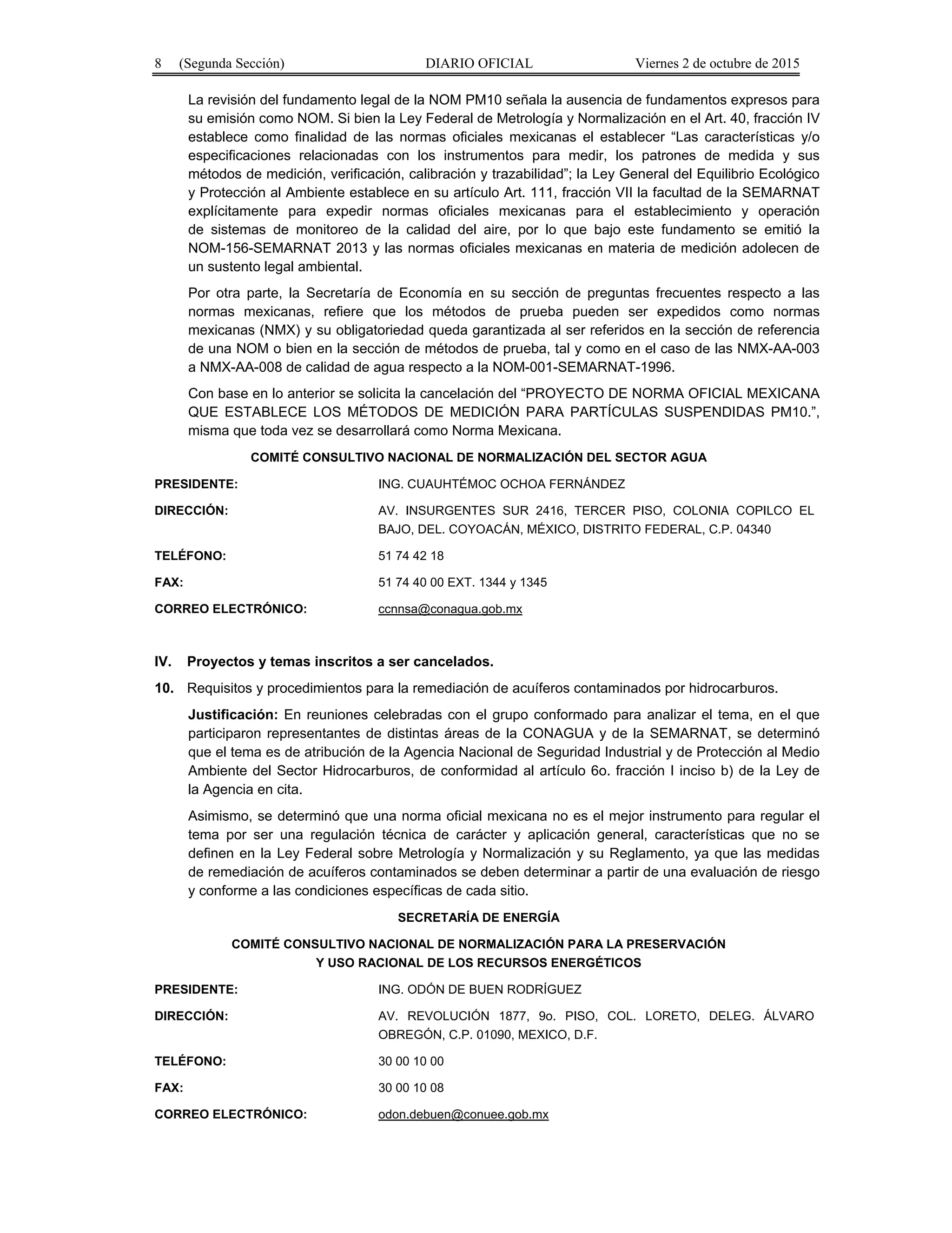 8 (Segunda Sección) DIARIO OFICIAL Viernes 2 de octubre de 2015
La revisión del fundamento legal de la NOM PM10 señala la ausencia de fundamentos expresos para
su emisión como NOM. Si bien la Ley Federal de Metrología y Normalización en el Art. 40, fracción IV
establece como finalidad de las normas oficiales mexicanas el establecer “Las características y/o
especificaciones relacionadas con los instrumentos para medir, los patrones de medida y sus
métodos de medición, verificación, calibración y trazabilidad”; la Ley General del Equilibrio Ecológico
y Protección al Ambiente establece en su artículo Art. 111, fracción VII la facultad de la SEMARNAT
explícitamente para expedir normas oficiales mexicanas para el establecimiento y operación
de sistemas de monitoreo de la calidad del aire, por lo que bajo este fundamento se emitió la
NOM-156-SEMARNAT 2013 y las normas oficiales mexicanas en materia de medición adolecen de
un sustento legal ambiental.
Por otra parte, la Secretaría de Economía en su sección de preguntas frecuentes respecto a las
normas mexicanas, refiere que los métodos de prueba pueden ser expedidos como normas
mexicanas (NMX) y su obligatoriedad queda garantizada al ser referidos en la sección de referencia
de una NOM o bien en la sección de métodos de prueba, tal y como en el caso de las NMX-AA-003
a NMX-AA-008 de calidad de agua respecto a la NOM-001-SEMARNAT-1996.
Con base en lo anterior se solicita la cancelación del “PROYECTO DE NORMA OFICIAL MEXICANA
QUE ESTABLECE LOS MÉTODOS DE MEDICIÓN PARA PARTÍCULAS SUSPENDIDAS PM10.”,
misma que toda vez se desarrollará como Norma Mexicana.
COMITÉ CONSULTIVO NACIONAL DE NORMALIZACIÓN DEL SECTOR AGUA
PRESIDENTE: ING. CUAUHTÉMOC OCHOA FERNÁNDEZ
DIRECCIÓN: AV. INSURGENTES SUR 2416, TERCER PISO, COLONIA COPILCO EL
BAJO, DEL. COYOACÁN, MÉXICO, DISTRITO FEDERAL, C.P. 04340
TELÉFONO: 51 74 42 18
FAX: 51 74 40 00 EXT. 1344 y 1345
CORREO ELECTRÓNICO: ccnnsa@conagua.gob.mx
IV. Proyectos y temas inscritos a ser cancelados.
10. Requisitos y procedimientos para la remediación de acuíferos contaminados por hidrocarburos.
Justificación: En reuniones celebradas con el grupo conformado para analizar el tema, en el que
participaron representantes de distintas áreas de la CONAGUA y de la SEMARNAT, se determinó
que el tema es de atribución de la Agencia Nacional de Seguridad Industrial y de Protección al Medio
Ambiente del Sector Hidrocarburos, de conformidad al artículo 6o. fracción I inciso b) de la Ley de
la Agencia en cita.
Asimismo, se determinó que una norma oficial mexicana no es el mejor instrumento para regular el
tema por ser una regulación técnica de carácter y aplicación general, características que no se
definen en la Ley Federal sobre Metrología y Normalización y su Reglamento, ya que las medidas
de remediación de acuíferos contaminados se deben determinar a partir de una evaluación de riesgo
y conforme a las condiciones específicas de cada sitio.
SECRETARÍA DE ENERGÍA
COMITÉ CONSULTIVO NACIONAL DE NORMALIZACIÓN PARA LA PRESERVACIÓN
Y USO RACIONAL DE LOS RECURSOS ENERGÉTICOS
PRESIDENTE: ING. ODÓN DE BUEN RODRÍGUEZ
DIRECCIÓN: AV. REVOLUCIÓN 1877, 9o. PISO, COL. LORETO, DELEG. ÁLVARO
OBREGÓN, C.P. 01090, MEXICO, D.F.
TELÉFONO: 30 00 10 00
FAX: 30 00 10 08
CORREO ELECTRÓNICO: odon.debuen@conuee.gob.mx
 