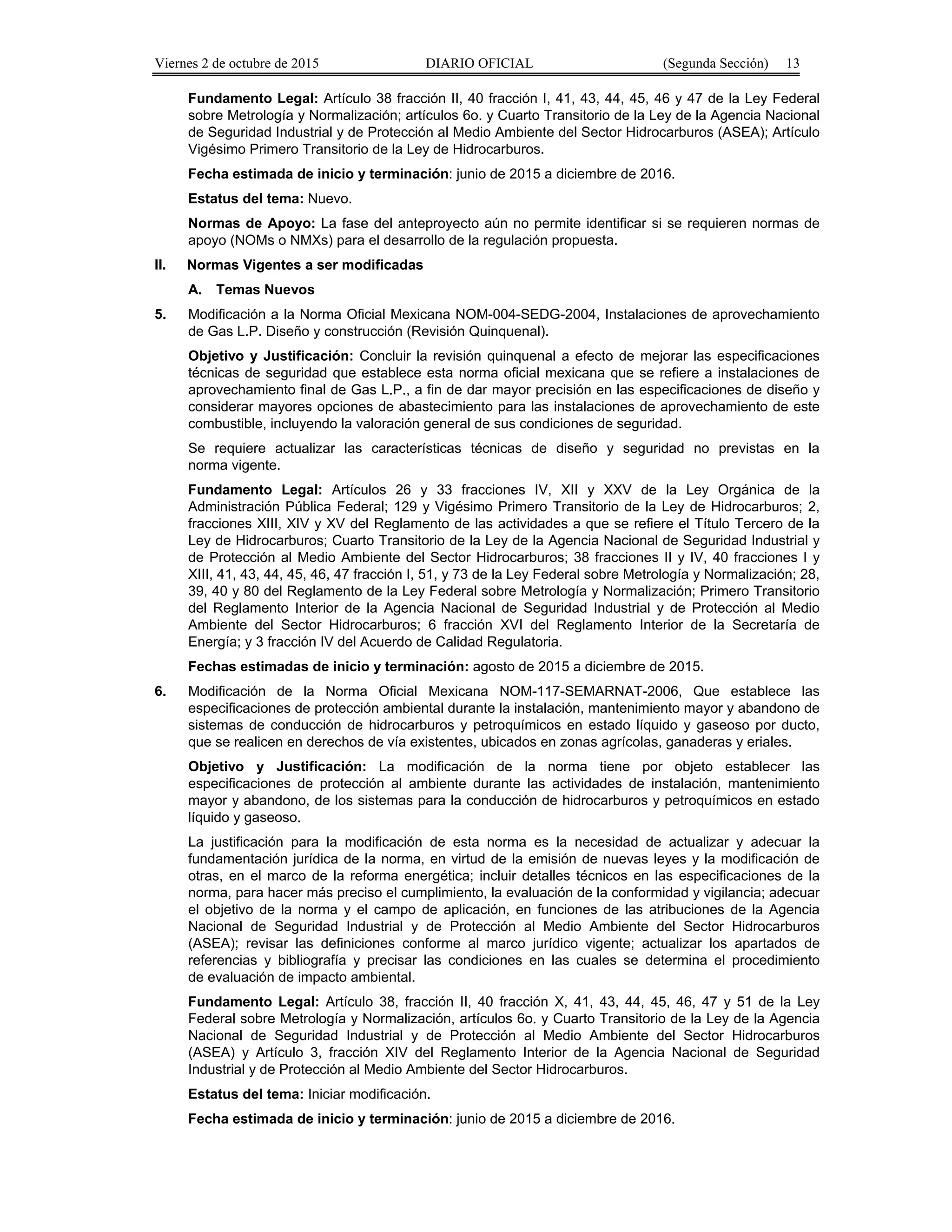 Viernes 2 de octubre de 2015 DIARIO OFICIAL (Segunda Sección) 13
Fundamento Legal: Artículo 38 fracción II, 40 fracción I, 41, 43, 44, 45, 46 y 47 de la Ley Federal
sobre Metrología y Normalización; artículos 6o. y Cuarto Transitorio de la Ley de la Agencia Nacional
de Seguridad Industrial y de Protección al Medio Ambiente del Sector Hidrocarburos (ASEA); Artículo
Vigésimo Primero Transitorio de la Ley de Hidrocarburos.
Fecha estimada de inicio y terminación: junio de 2015 a diciembre de 2016.
Estatus del tema: Nuevo.
Normas de Apoyo: La fase del anteproyecto aún no permite identificar si se requieren normas de
apoyo (NOMs o NMXs) para el desarrollo de la regulación propuesta.
II. Normas Vigentes a ser modificadas
A. Temas Nuevos
5. Modificación a la Norma Oficial Mexicana NOM-004-SEDG-2004, Instalaciones de aprovechamiento
de Gas L.P. Diseño y construcción (Revisión Quinquenal).
Objetivo y Justificación: Concluir la revisión quinquenal a efecto de mejorar las especificaciones
técnicas de seguridad que establece esta norma oficial mexicana que se refiere a instalaciones de
aprovechamiento final de Gas L.P., a fin de dar mayor precisión en las especificaciones de diseño y
considerar mayores opciones de abastecimiento para las instalaciones de aprovechamiento de este
combustible, incluyendo la valoración general de sus condiciones de seguridad.
Se requiere actualizar las características técnicas de diseño y seguridad no previstas en la
norma vigente.
Fundamento Legal: Artículos 26 y 33 fracciones IV, XII y XXV de la Ley Orgánica de la
Administración Pública Federal; 129 y Vigésimo Primero Transitorio de la Ley de Hidrocarburos; 2,
fracciones XIII, XIV y XV del Reglamento de las actividades a que se refiere el Título Tercero de la
Ley de Hidrocarburos; Cuarto Transitorio de la Ley de la Agencia Nacional de Seguridad Industrial y
de Protección al Medio Ambiente del Sector Hidrocarburos; 38 fracciones II y IV, 40 fracciones I y
XIII, 41, 43, 44, 45, 46, 47 fracción I, 51, y 73 de la Ley Federal sobre Metrología y Normalización; 28,
39, 40 y 80 del Reglamento de la Ley Federal sobre Metrología y Normalización; Primero Transitorio
del Reglamento Interior de la Agencia Nacional de Seguridad Industrial y de Protección al Medio
Ambiente del Sector Hidrocarburos; 6 fracción XVI del Reglamento Interior de la Secretaría de
Energía; y 3 fracción IV del Acuerdo de Calidad Regulatoria.
Fechas estimadas de inicio y terminación: agosto de 2015 a diciembre de 2015.
6. Modificación de la Norma Oficial Mexicana NOM-117-SEMARNAT-2006, Que establece las
especificaciones de protección ambiental durante la instalación, mantenimiento mayor y abandono de
sistemas de conducción de hidrocarburos y petroquímicos en estado líquido y gaseoso por ducto,
que se realicen en derechos de vía existentes, ubicados en zonas agrícolas, ganaderas y eriales.
Objetivo y Justificación: La modificación de la norma tiene por objeto establecer las
especificaciones de protección al ambiente durante las actividades de instalación, mantenimiento
mayor y abandono, de los sistemas para la conducción de hidrocarburos y petroquímicos en estado
líquido y gaseoso.
La justificación para la modificación de esta norma es la necesidad de actualizar y adecuar la
fundamentación jurídica de la norma, en virtud de la emisión de nuevas leyes y la modificación de
otras, en el marco de la reforma energética; incluir detalles técnicos en las especificaciones de la
norma, para hacer más preciso el cumplimiento, la evaluación de la conformidad y vigilancia; adecuar
el objetivo de la norma y el campo de aplicación, en funciones de las atribuciones de la Agencia
Nacional de Seguridad Industrial y de Protección al Medio Ambiente del Sector Hidrocarburos
(ASEA); revisar las definiciones conforme al marco jurídico vigente; actualizar los apartados de
referencias y bibliografía y precisar las condiciones en las cuales se determina el procedimiento
de evaluación de impacto ambiental.
Fundamento Legal: Artículo 38, fracción II, 40 fracción X, 41, 43, 44, 45, 46, 47 y 51 de la Ley
Federal sobre Metrología y Normalización, artículos 6o. y Cuarto Transitorio de la Ley de la Agencia
Nacional de Seguridad Industrial y de Protección al Medio Ambiente del Sector Hidrocarburos
(ASEA) y Artículo 3, fracción XIV del Reglamento Interior de la Agencia Nacional de Seguridad
Industrial y de Protección al Medio Ambiente del Sector Hidrocarburos.
Estatus del tema: Iniciar modificación.
Fecha estimada de inicio y terminación: junio de 2015 a diciembre de 2016.
 