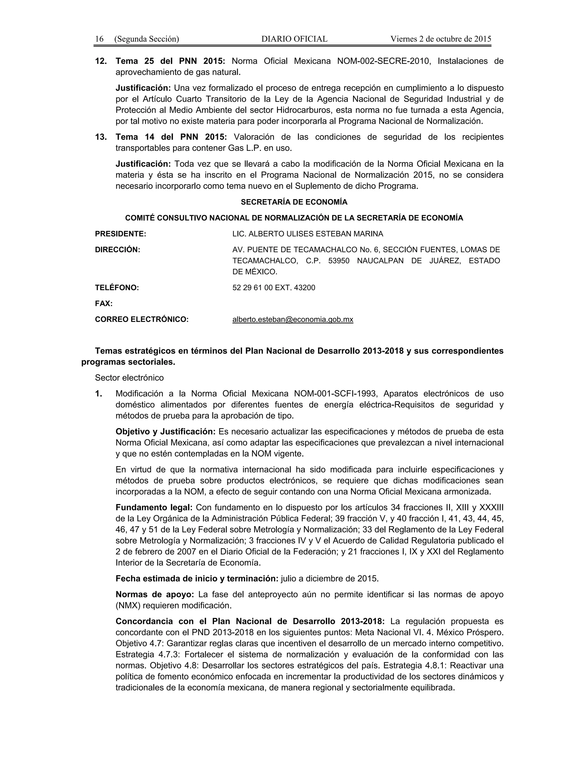 16 (Segunda Sección) DIARIO OFICIAL Viernes 2 de octubre de 2015
12. Tema 25 del PNN 2015: Norma Oficial Mexicana NOM-002-SECRE-2010, Instalaciones de
aprovechamiento de gas natural.
Justificación: Una vez formalizado el proceso de entrega recepción en cumplimiento a lo dispuesto
por el Artículo Cuarto Transitorio de la Ley de la Agencia Nacional de Seguridad Industrial y de
Protección al Medio Ambiente del sector Hidrocarburos, esta norma no fue turnada a esta Agencia,
por tal motivo no existe materia para poder incorporarla al Programa Nacional de Normalización.
13. Tema 14 del PNN 2015: Valoración de las condiciones de seguridad de los recipientes
transportables para contener Gas L.P. en uso.
Justificación: Toda vez que se llevará a cabo la modificación de la Norma Oficial Mexicana en la
materia y ésta se ha inscrito en el Programa Nacional de Normalización 2015, no se considera
necesario incorporarlo como tema nuevo en el Suplemento de dicho Programa.
SECRETARÍA DE ECONOMÍA
COMITÉ CONSULTIVO NACIONAL DE NORMALIZACIÓN DE LA SECRETARÍA DE ECONOMÍA
PRESIDENTE: LIC. ALBERTO ULISES ESTEBAN MARINA
DIRECCIÓN: AV. PUENTE DE TECAMACHALCO No. 6, SECCIÓN FUENTES, LOMAS DE
TECAMACHALCO, C.P. 53950 NAUCALPAN DE JUÁREZ, ESTADO
DE MÉXICO.
TELÉFONO: 52 29 61 00 EXT. 43200
FAX:
CORREO ELECTRÓNICO: alberto.esteban@economia.gob.mx
Temas estratégicos en términos del Plan Nacional de Desarrollo 2013-2018 y sus correspondientes
programas sectoriales.
Sector electrónico
1. Modificación a la Norma Oficial Mexicana NOM-001-SCFI-1993, Aparatos electrónicos de uso
doméstico alimentados por diferentes fuentes de energía eléctrica-Requisitos de seguridad y
métodos de prueba para la aprobación de tipo.
Objetivo y Justificación: Es necesario actualizar las especificaciones y métodos de prueba de esta
Norma Oficial Mexicana, así como adaptar las especificaciones que prevalezcan a nivel internacional
y que no estén contempladas en la NOM vigente.
En virtud de que la normativa internacional ha sido modificada para incluirle especificaciones y
métodos de prueba sobre productos electrónicos, se requiere que dichas modificaciones sean
incorporadas a la NOM, a efecto de seguir contando con una Norma Oficial Mexicana armonizada.
Fundamento legal: Con fundamento en lo dispuesto por los artículos 34 fracciones II, XIII y XXXIII
de la Ley Orgánica de la Administración Pública Federal; 39 fracción V, y 40 fracción I, 41, 43, 44, 45,
46, 47 y 51 de la Ley Federal sobre Metrología y Normalización; 33 del Reglamento de la Ley Federal
sobre Metrología y Normalización; 3 fracciones IV y V el Acuerdo de Calidad Regulatoria publicado el
2 de febrero de 2007 en el Diario Oficial de la Federación; y 21 fracciones I, IX y XXI del Reglamento
Interior de la Secretaría de Economía.
Fecha estimada de inicio y terminación: julio a diciembre de 2015.
Normas de apoyo: La fase del anteproyecto aún no permite identificar si las normas de apoyo
(NMX) requieren modificación.
Concordancia con el Plan Nacional de Desarrollo 2013-2018: La regulación propuesta es
concordante con el PND 2013-2018 en los siguientes puntos: Meta Nacional VI. 4. México Próspero.
Objetivo 4.7: Garantizar reglas claras que incentiven el desarrollo de un mercado interno competitivo.
Estrategia 4.7.3: Fortalecer el sistema de normalización y evaluación de la conformidad con las
normas. Objetivo 4.8: Desarrollar los sectores estratégicos del país. Estrategia 4.8.1: Reactivar una
política de fomento económico enfocada en incrementar la productividad de los sectores dinámicos y
tradicionales de la economía mexicana, de manera regional y sectorialmente equilibrada.
 