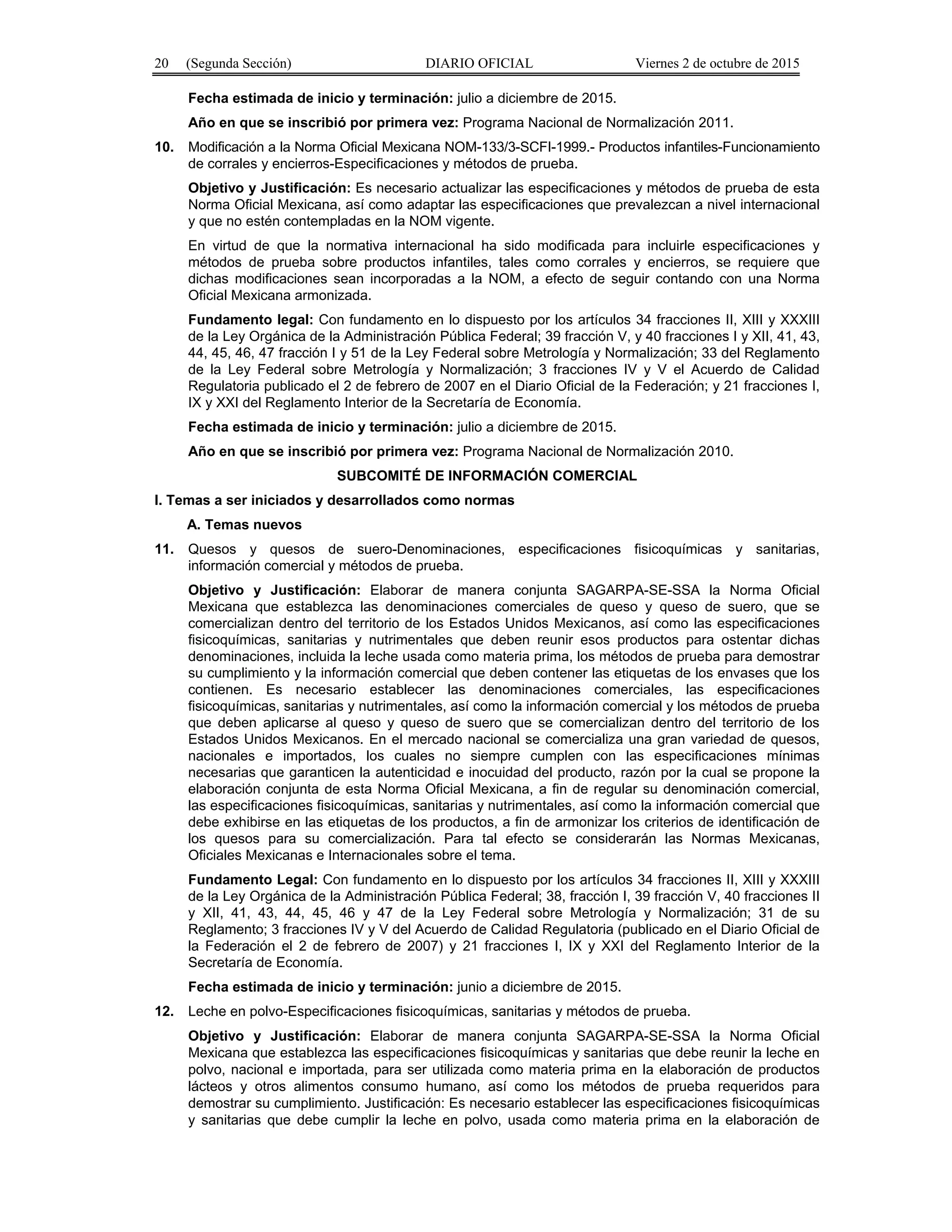 20 (Segunda Sección) DIARIO OFICIAL Viernes 2 de octubre de 2015
Fecha estimada de inicio y terminación: julio a diciembre de 2015.
Año en que se inscribió por primera vez: Programa Nacional de Normalización 2011.
10. Modificación a la Norma Oficial Mexicana NOM-133/3-SCFI-1999.- Productos infantiles-Funcionamiento
de corrales y encierros-Especificaciones y métodos de prueba.
Objetivo y Justificación: Es necesario actualizar las especificaciones y métodos de prueba de esta
Norma Oficial Mexicana, así como adaptar las especificaciones que prevalezcan a nivel internacional
y que no estén contempladas en la NOM vigente.
En virtud de que la normativa internacional ha sido modificada para incluirle especificaciones y
métodos de prueba sobre productos infantiles, tales como corrales y encierros, se requiere que
dichas modificaciones sean incorporadas a la NOM, a efecto de seguir contando con una Norma
Oficial Mexicana armonizada.
Fundamento legal: Con fundamento en lo dispuesto por los artículos 34 fracciones II, XIII y XXXIII
de la Ley Orgánica de la Administración Pública Federal; 39 fracción V, y 40 fracciones I y XII, 41, 43,
44, 45, 46, 47 fracción I y 51 de la Ley Federal sobre Metrología y Normalización; 33 del Reglamento
de la Ley Federal sobre Metrología y Normalización; 3 fracciones IV y V el Acuerdo de Calidad
Regulatoria publicado el 2 de febrero de 2007 en el Diario Oficial de la Federación; y 21 fracciones I,
IX y XXI del Reglamento Interior de la Secretaría de Economía.
Fecha estimada de inicio y terminación: julio a diciembre de 2015.
Año en que se inscribió por primera vez: Programa Nacional de Normalización 2010.
SUBCOMITÉ DE INFORMACIÓN COMERCIAL
I. Temas a ser iniciados y desarrollados como normas
A. Temas nuevos
11. Quesos y quesos de suero-Denominaciones, especificaciones fisicoquímicas y sanitarias,
información comercial y métodos de prueba.
Objetivo y Justificación: Elaborar de manera conjunta SAGARPA-SE-SSA la Norma Oficial
Mexicana que establezca las denominaciones comerciales de queso y queso de suero, que se
comercializan dentro del territorio de los Estados Unidos Mexicanos, así como las especificaciones
fisicoquímicas, sanitarias y nutrimentales que deben reunir esos productos para ostentar dichas
denominaciones, incluida la leche usada como materia prima, los métodos de prueba para demostrar
su cumplimiento y la información comercial que deben contener las etiquetas de los envases que los
contienen. Es necesario establecer las denominaciones comerciales, las especificaciones
fisicoquímicas, sanitarias y nutrimentales, así como la información comercial y los métodos de prueba
que deben aplicarse al queso y queso de suero que se comercializan dentro del territorio de los
Estados Unidos Mexicanos. En el mercado nacional se comercializa una gran variedad de quesos,
nacionales e importados, los cuales no siempre cumplen con las especificaciones mínimas
necesarias que garanticen la autenticidad e inocuidad del producto, razón por la cual se propone la
elaboración conjunta de esta Norma Oficial Mexicana, a fin de regular su denominación comercial,
las especificaciones fisicoquímicas, sanitarias y nutrimentales, así como la información comercial que
debe exhibirse en las etiquetas de los productos, a fin de armonizar los criterios de identificación de
los quesos para su comercialización. Para tal efecto se considerarán las Normas Mexicanas,
Oficiales Mexicanas e Internacionales sobre el tema.
Fundamento Legal: Con fundamento en lo dispuesto por los artículos 34 fracciones II, XIII y XXXIII
de la Ley Orgánica de la Administración Pública Federal; 38, fracción I, 39 fracción V, 40 fracciones II
y XII, 41, 43, 44, 45, 46 y 47 de la Ley Federal sobre Metrología y Normalización; 31 de su
Reglamento; 3 fracciones IV y V del Acuerdo de Calidad Regulatoria (publicado en el Diario Oficial de
la Federación el 2 de febrero de 2007) y 21 fracciones I, IX y XXI del Reglamento Interior de la
Secretaría de Economía.
Fecha estimada de inicio y terminación: junio a diciembre de 2015.
12. Leche en polvo-Especificaciones fisicoquímicas, sanitarias y métodos de prueba.
Objetivo y Justificación: Elaborar de manera conjunta SAGARPA-SE-SSA la Norma Oficial
Mexicana que establezca las especificaciones fisicoquímicas y sanitarias que debe reunir la leche en
polvo, nacional e importada, para ser utilizada como materia prima en la elaboración de productos
lácteos y otros alimentos consumo humano, así como los métodos de prueba requeridos para
demostrar su cumplimiento. Justificación: Es necesario establecer las especificaciones fisicoquímicas
y sanitarias que debe cumplir la leche en polvo, usada como materia prima en la elaboración de
 