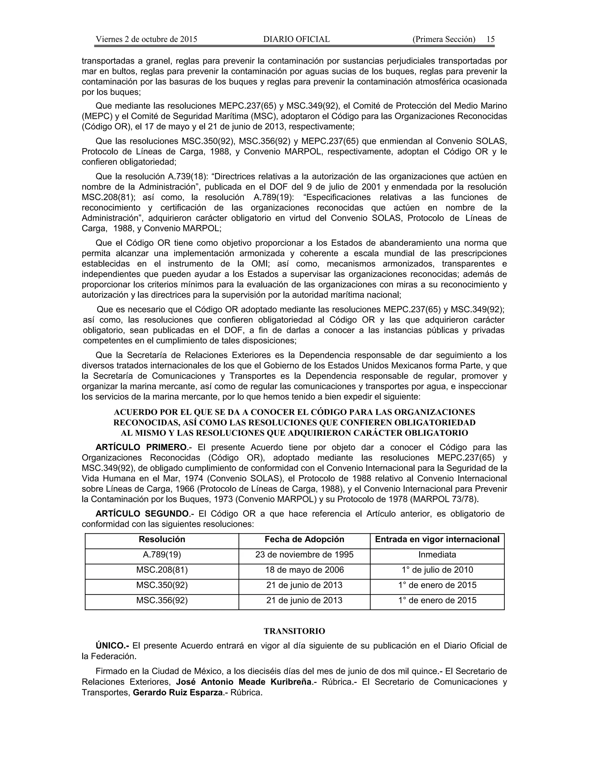 Viernes 2 de octubre de 2015 DIARIO OFICIAL (Primera Sección) 15
transportadas a granel, reglas para prevenir la contaminación por sustancias perjudiciales transportadas por
mar en bultos, reglas para prevenir la contaminación por aguas sucias de los buques, reglas para prevenir la
contaminación por las basuras de los buques y reglas para prevenir la contaminación atmosférica ocasionada
por los buques;
Que mediante las resoluciones MEPC.237(65) y MSC.349(92), el Comité de Protección del Medio Marino
(MEPC) y el Comité de Seguridad Marítima (MSC), adoptaron el Código para las Organizaciones Reconocidas
(Código OR), el 17 de mayo y el 21 de junio de 2013, respectivamente;
Que las resoluciones MSC.350(92), MSC.356(92) y MEPC.237(65) que enmiendan al Convenio SOLAS,
Protocolo de Líneas de Carga, 1988, y Convenio MARPOL, respectivamente, adoptan el Código OR y le
confieren obligatoriedad;
Que la resolución A.739(18): “Directrices relativas a la autorización de las organizaciones que actúen en
nombre de la Administración”, publicada en el DOF del 9 de julio de 2001 y enmendada por la resolución
MSC.208(81); así como, la resolución A.789(19): “Especificaciones relativas a las funciones de
reconocimiento y certificación de las organizaciones reconocidas que actúen en nombre de la
Administración”, adquirieron carácter obligatorio en virtud del Convenio SOLAS, Protocolo de Líneas de
Carga, 1988, y Convenio MARPOL;
Que el Código OR tiene como objetivo proporcionar a los Estados de abanderamiento una norma que
permita alcanzar una implementación armonizada y coherente a escala mundial de las prescripciones
establecidas en el instrumento de la OMI; así como, mecanismos armonizados, transparentes e
independientes que pueden ayudar a los Estados a supervisar las organizaciones reconocidas; además de
proporcionar los criterios mínimos para la evaluación de las organizaciones con miras a su reconocimiento y
autorización y las directrices para la supervisión por la autoridad marítima nacional;
Que es necesario que el Código OR adoptado mediante las resoluciones MEPC.237(65) y MSC.349(92);
así como, las resoluciones que confieren obligatoriedad al Código OR y las que adquirieron carácter
obligatorio, sean publicadas en el DOF, a fin de darlas a conocer a las instancias públicas y privadas
competentes en el cumplimiento de tales disposiciones;
Que la Secretaría de Relaciones Exteriores es la Dependencia responsable de dar seguimiento a los
diversos tratados internacionales de los que el Gobierno de los Estados Unidos Mexicanos forma Parte, y que
la Secretaría de Comunicaciones y Transportes es la Dependencia responsable de regular, promover y
organizar la marina mercante, así como de regular las comunicaciones y transportes por agua, e inspeccionar
los servicios de la marina mercante, por lo que hemos tenido a bien expedir el siguiente:
ACUERDO POR EL QUE SE DA A CONOCER EL CÓDIGO PARA LAS ORGANIZACIONES
RECONOCIDAS, ASÍ COMO LAS RESOLUCIONES QUE CONFIEREN OBLIGATORIEDAD
AL MISMO Y LAS RESOLUCIONES QUE ADQUIRIERON CARÁCTER OBLIGATORIO
ARTÍCULO PRIMERO.- El presente Acuerdo tiene por objeto dar a conocer el Código para las
Organizaciones Reconocidas (Código OR), adoptado mediante las resoluciones MEPC.237(65) y
MSC.349(92), de obligado cumplimiento de conformidad con el Convenio Internacional para la Seguridad de la
Vida Humana en el Mar, 1974 (Convenio SOLAS), el Protocolo de 1988 relativo al Convenio Internacional
sobre Líneas de Carga, 1966 (Protocolo de Líneas de Carga, 1988), y el Convenio Internacional para Prevenir
la Contaminación por los Buques, 1973 (Convenio MARPOL) y su Protocolo de 1978 (MARPOL 73/78).
ARTÍCULO SEGUNDO.- El Código OR a que hace referencia el Artículo anterior, es obligatorio de
conformidad con las siguientes resoluciones:
Resolución Fecha de Adopción Entrada en vigor internacional
A.789(19) 23 de noviembre de 1995 Inmediata
MSC.208(81) 18 de mayo de 2006 1° de julio de 2010
MSC.350(92) 21 de junio de 2013 1° de enero de 2015
MSC.356(92) 21 de junio de 2013 1° de enero de 2015
TRANSITORIO
ÚNICO.- El presente Acuerdo entrará en vigor al día siguiente de su publicación en el Diario Oficial de
la Federación.
Firmado en la Ciudad de México, a los dieciséis días del mes de junio de dos mil quince.- El Secretario de
Relaciones Exteriores, José Antonio Meade Kuribreña.- Rúbrica.- El Secretario de Comunicaciones y
Transportes, Gerardo Ruiz Esparza.- Rúbrica.
 