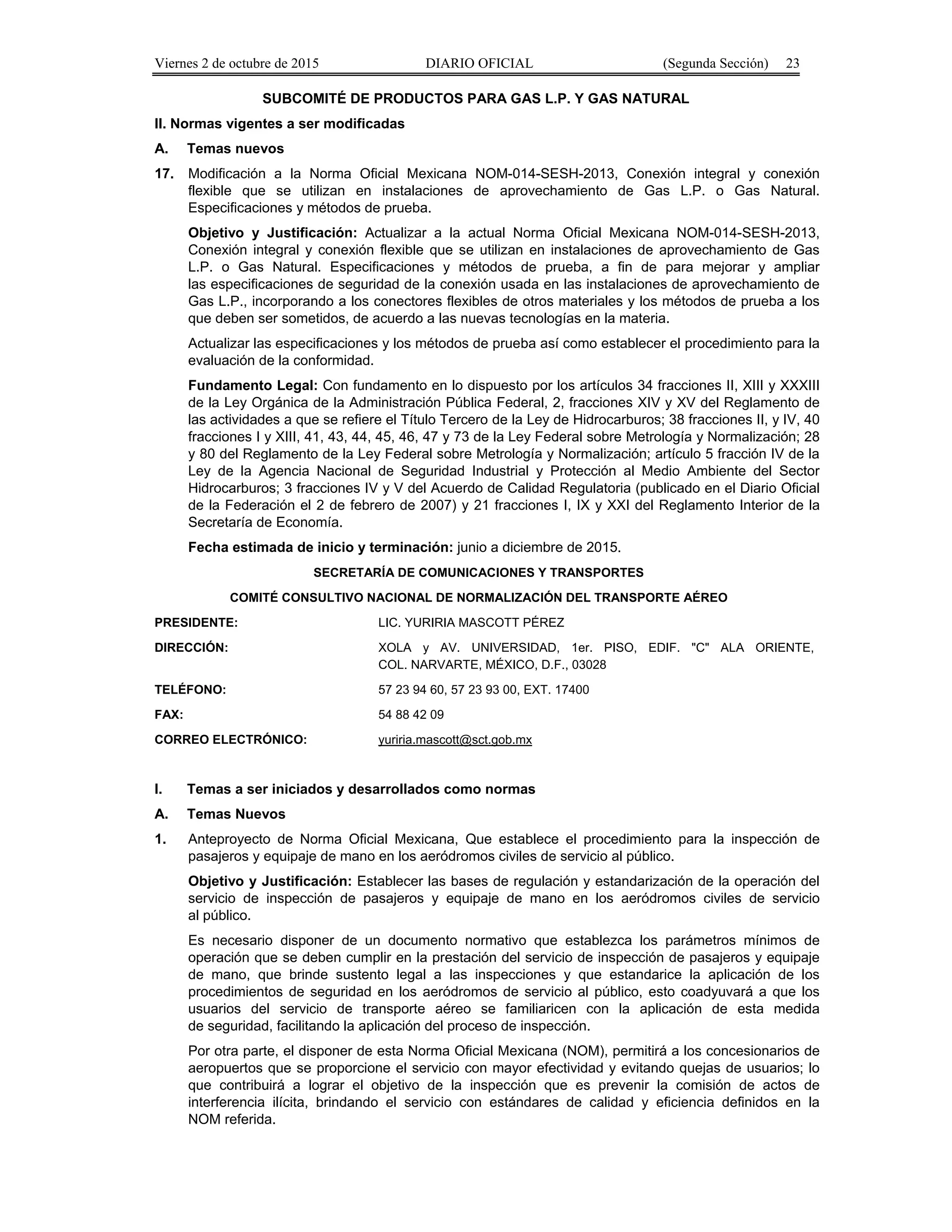 Viernes 2 de octubre de 2015 DIARIO OFICIAL (Segunda Sección) 23
SUBCOMITÉ DE PRODUCTOS PARA GAS L.P. Y GAS NATURAL
II. Normas vigentes a ser modificadas
A. Temas nuevos
17. Modificación a la Norma Oficial Mexicana NOM-014-SESH-2013, Conexión integral y conexión
flexible que se utilizan en instalaciones de aprovechamiento de Gas L.P. o Gas Natural.
Especificaciones y métodos de prueba.
Objetivo y Justificación: Actualizar a la actual Norma Oficial Mexicana NOM-014-SESH-2013,
Conexión integral y conexión flexible que se utilizan en instalaciones de aprovechamiento de Gas
L.P. o Gas Natural. Especificaciones y métodos de prueba, a fin de para mejorar y ampliar
las especificaciones de seguridad de la conexión usada en las instalaciones de aprovechamiento de
Gas L.P., incorporando a los conectores flexibles de otros materiales y los métodos de prueba a los
que deben ser sometidos, de acuerdo a las nuevas tecnologías en la materia.
Actualizar las especificaciones y los métodos de prueba así como establecer el procedimiento para la
evaluación de la conformidad.
Fundamento Legal: Con fundamento en lo dispuesto por los artículos 34 fracciones II, XIII y XXXIII
de la Ley Orgánica de la Administración Pública Federal, 2, fracciones XIV y XV del Reglamento de
las actividades a que se refiere el Título Tercero de la Ley de Hidrocarburos; 38 fracciones II, y IV, 40
fracciones I y XIII, 41, 43, 44, 45, 46, 47 y 73 de la Ley Federal sobre Metrología y Normalización; 28
y 80 del Reglamento de la Ley Federal sobre Metrología y Normalización; artículo 5 fracción IV de la
Ley de la Agencia Nacional de Seguridad Industrial y Protección al Medio Ambiente del Sector
Hidrocarburos; 3 fracciones IV y V del Acuerdo de Calidad Regulatoria (publicado en el Diario Oficial
de la Federación el 2 de febrero de 2007) y 21 fracciones I, IX y XXI del Reglamento Interior de la
Secretaría de Economía.
Fecha estimada de inicio y terminación: junio a diciembre de 2015.
SECRETARÍA DE COMUNICACIONES Y TRANSPORTES
COMITÉ CONSULTIVO NACIONAL DE NORMALIZACIÓN DEL TRANSPORTE AÉREO
PRESIDENTE: LIC. YURIRIA MASCOTT PÉREZ
DIRECCIÓN: XOLA y AV. UNIVERSIDAD, 1er. PISO, EDIF. "C" ALA ORIENTE,
COL. NARVARTE, MÉXICO, D.F., 03028
TELÉFONO: 57 23 94 60, 57 23 93 00, EXT. 17400
FAX: 54 88 42 09
CORREO ELECTRÓNICO: yuriria.mascott@sct.gob.mx
I. Temas a ser iniciados y desarrollados como normas
A. Temas Nuevos
1. Anteproyecto de Norma Oficial Mexicana, Que establece el procedimiento para la inspección de
pasajeros y equipaje de mano en los aeródromos civiles de servicio al público.
Objetivo y Justificación: Establecer las bases de regulación y estandarización de la operación del
servicio de inspección de pasajeros y equipaje de mano en los aeródromos civiles de servicio
al público.
Es necesario disponer de un documento normativo que establezca los parámetros mínimos de
operación que se deben cumplir en la prestación del servicio de inspección de pasajeros y equipaje
de mano, que brinde sustento legal a las inspecciones y que estandarice la aplicación de los
procedimientos de seguridad en los aeródromos de servicio al público, esto coadyuvará a que los
usuarios del servicio de transporte aéreo se familiaricen con la aplicación de esta medida
de seguridad, facilitando la aplicación del proceso de inspección.
Por otra parte, el disponer de esta Norma Oficial Mexicana (NOM), permitirá a los concesionarios de
aeropuertos que se proporcione el servicio con mayor efectividad y evitando quejas de usuarios; lo
que contribuirá a lograr el objetivo de la inspección que es prevenir la comisión de actos de
interferencia ilícita, brindando el servicio con estándares de calidad y eficiencia definidos en la
NOM referida.
 