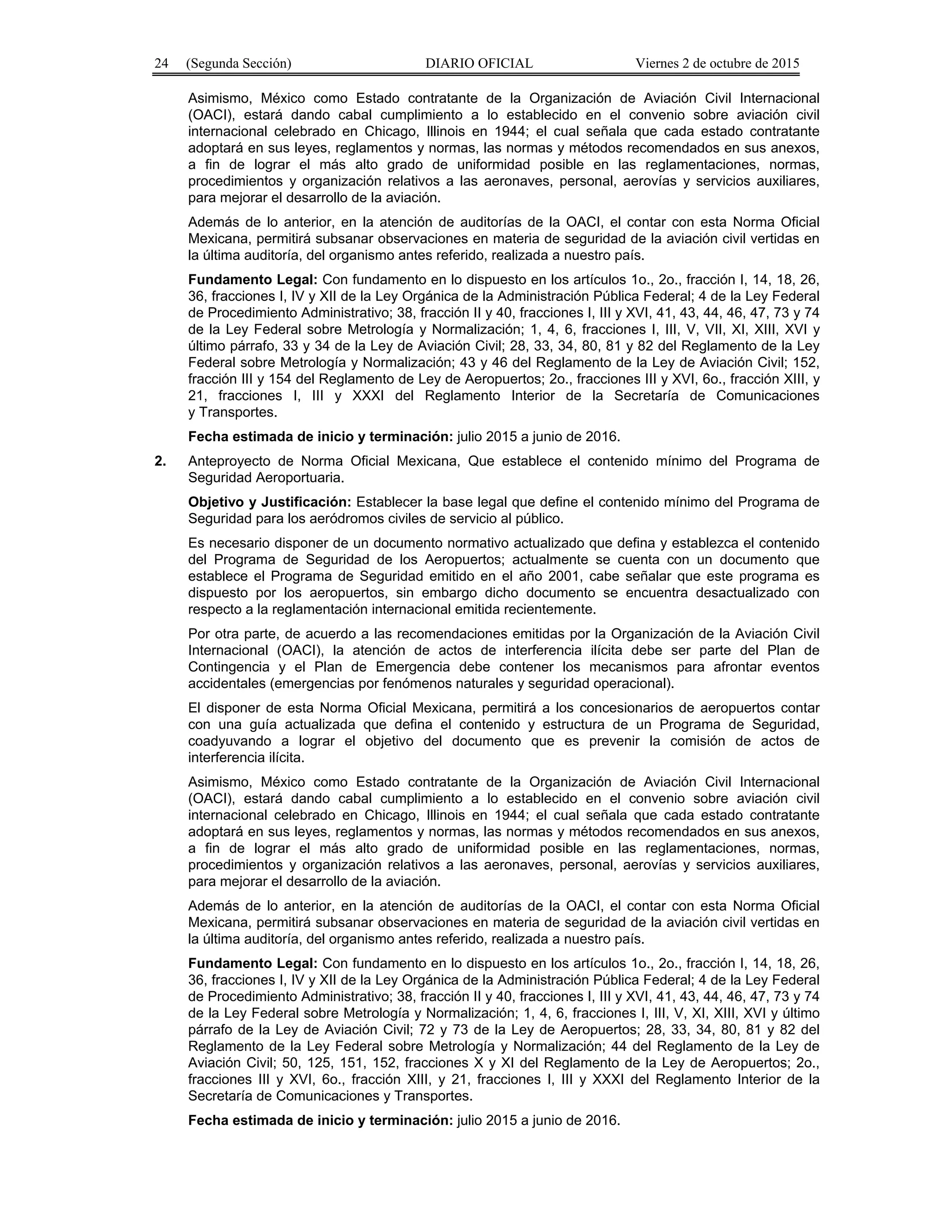 24 (Segunda Sección) DIARIO OFICIAL Viernes 2 de octubre de 2015
Asimismo, México como Estado contratante de la Organización de Aviación Civil Internacional
(OACI), estará dando cabal cumplimiento a lo establecido en el convenio sobre aviación civil
internacional celebrado en Chicago, Illinois en 1944; el cual señala que cada estado contratante
adoptará en sus leyes, reglamentos y normas, las normas y métodos recomendados en sus anexos,
a fin de lograr el más alto grado de uniformidad posible en las reglamentaciones, normas,
procedimientos y organización relativos a las aeronaves, personal, aerovías y servicios auxiliares,
para mejorar el desarrollo de la aviación.
Además de lo anterior, en la atención de auditorías de la OACI, el contar con esta Norma Oficial
Mexicana, permitirá subsanar observaciones en materia de seguridad de la aviación civil vertidas en
la última auditoría, del organismo antes referido, realizada a nuestro país.
Fundamento Legal: Con fundamento en lo dispuesto en los artículos 1o., 2o., fracción I, 14, 18, 26,
36, fracciones I, IV y XII de la Ley Orgánica de la Administración Pública Federal; 4 de la Ley Federal
de Procedimiento Administrativo; 38, fracción II y 40, fracciones I, III y XVI, 41, 43, 44, 46, 47, 73 y 74
de la Ley Federal sobre Metrología y Normalización; 1, 4, 6, fracciones I, III, V, VII, XI, XIII, XVI y
último párrafo, 33 y 34 de la Ley de Aviación Civil; 28, 33, 34, 80, 81 y 82 del Reglamento de la Ley
Federal sobre Metrología y Normalización; 43 y 46 del Reglamento de la Ley de Aviación Civil; 152,
fracción III y 154 del Reglamento de Ley de Aeropuertos; 2o., fracciones III y XVI, 6o., fracción XIII, y
21, fracciones I, III y XXXI del Reglamento Interior de la Secretaría de Comunicaciones
y Transportes.
Fecha estimada de inicio y terminación: julio 2015 a junio de 2016.
2. Anteproyecto de Norma Oficial Mexicana, Que establece el contenido mínimo del Programa de
Seguridad Aeroportuaria.
Objetivo y Justificación: Establecer la base legal que define el contenido mínimo del Programa de
Seguridad para los aeródromos civiles de servicio al público.
Es necesario disponer de un documento normativo actualizado que defina y establezca el contenido
del Programa de Seguridad de los Aeropuertos; actualmente se cuenta con un documento que
establece el Programa de Seguridad emitido en el año 2001, cabe señalar que este programa es
dispuesto por los aeropuertos, sin embargo dicho documento se encuentra desactualizado con
respecto a la reglamentación internacional emitida recientemente.
Por otra parte, de acuerdo a las recomendaciones emitidas por la Organización de la Aviación Civil
Internacional (OACI), la atención de actos de interferencia ilícita debe ser parte del Plan de
Contingencia y el Plan de Emergencia debe contener los mecanismos para afrontar eventos
accidentales (emergencias por fenómenos naturales y seguridad operacional).
El disponer de esta Norma Oficial Mexicana, permitirá a los concesionarios de aeropuertos contar
con una guía actualizada que defina el contenido y estructura de un Programa de Seguridad,
coadyuvando a lograr el objetivo del documento que es prevenir la comisión de actos de
interferencia ilícita.
Asimismo, México como Estado contratante de la Organización de Aviación Civil Internacional
(OACI), estará dando cabal cumplimiento a lo establecido en el convenio sobre aviación civil
internacional celebrado en Chicago, Illinois en 1944; el cual señala que cada estado contratante
adoptará en sus leyes, reglamentos y normas, las normas y métodos recomendados en sus anexos,
a fin de lograr el más alto grado de uniformidad posible en las reglamentaciones, normas,
procedimientos y organización relativos a las aeronaves, personal, aerovías y servicios auxiliares,
para mejorar el desarrollo de la aviación.
Además de lo anterior, en la atención de auditorías de la OACI, el contar con esta Norma Oficial
Mexicana, permitirá subsanar observaciones en materia de seguridad de la aviación civil vertidas en
la última auditoría, del organismo antes referido, realizada a nuestro país.
Fundamento Legal: Con fundamento en lo dispuesto en los artículos 1o., 2o., fracción I, 14, 18, 26,
36, fracciones I, IV y XII de la Ley Orgánica de la Administración Pública Federal; 4 de la Ley Federal
de Procedimiento Administrativo; 38, fracción II y 40, fracciones I, III y XVI, 41, 43, 44, 46, 47, 73 y 74
de la Ley Federal sobre Metrología y Normalización; 1, 4, 6, fracciones I, III, V, XI, XIII, XVI y último
párrafo de la Ley de Aviación Civil; 72 y 73 de la Ley de Aeropuertos; 28, 33, 34, 80, 81 y 82 del
Reglamento de la Ley Federal sobre Metrología y Normalización; 44 del Reglamento de la Ley de
Aviación Civil; 50, 125, 151, 152, fracciones X y XI del Reglamento de la Ley de Aeropuertos; 2o.,
fracciones III y XVI, 6o., fracción XIII, y 21, fracciones I, III y XXXI del Reglamento Interior de la
Secretaría de Comunicaciones y Transportes.
Fecha estimada de inicio y terminación: julio 2015 a junio de 2016.
 