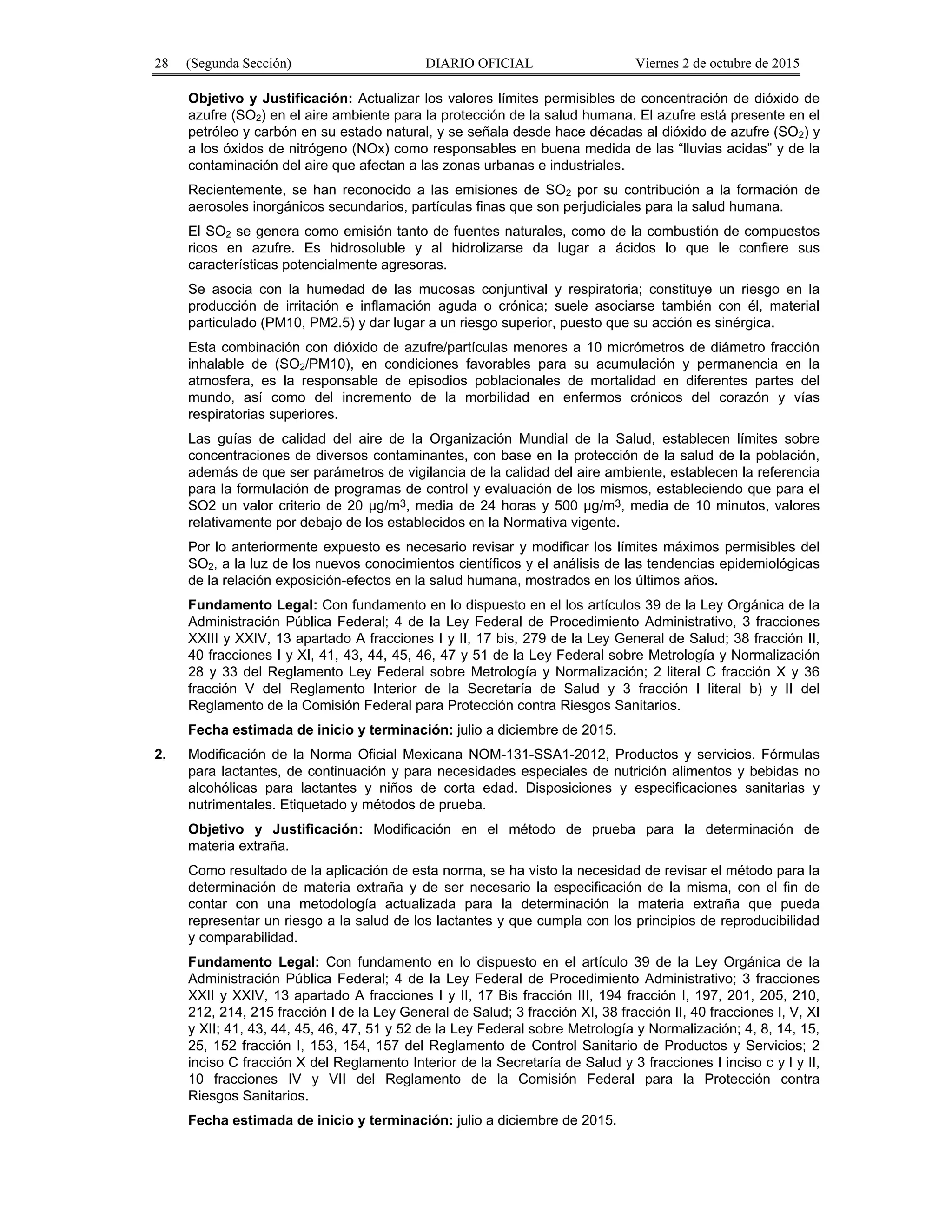 28 (Segunda Sección) DIARIO OFICIAL Viernes 2 de octubre de 2015
Objetivo y Justificación: Actualizar los valores límites permisibles de concentración de dióxido de
azufre (SO2) en el aire ambiente para la protección de la salud humana. El azufre está presente en el
petróleo y carbón en su estado natural, y se señala desde hace décadas al dióxido de azufre (SO2) y
a los óxidos de nitrógeno (NOx) como responsables en buena medida de las “lluvias acidas” y de la
contaminación del aire que afectan a las zonas urbanas e industriales.
Recientemente, se han reconocido a las emisiones de SO2 por su contribución a la formación de
aerosoles inorgánicos secundarios, partículas finas que son perjudiciales para la salud humana.
El SO2 se genera como emisión tanto de fuentes naturales, como de la combustión de compuestos
ricos en azufre. Es hidrosoluble y al hidrolizarse da lugar a ácidos lo que le confiere sus
características potencialmente agresoras.
Se asocia con la humedad de las mucosas conjuntival y respiratoria; constituye un riesgo en la
producción de irritación e inflamación aguda o crónica; suele asociarse también con él, material
particulado (PM10, PM2.5) y dar lugar a un riesgo superior, puesto que su acción es sinérgica.
Esta combinación con dióxido de azufre/partículas menores a 10 micrómetros de diámetro fracción
inhalable de (SO2/PM10), en condiciones favorables para su acumulación y permanencia en la
atmosfera, es la responsable de episodios poblacionales de mortalidad en diferentes partes del
mundo, así como del incremento de la morbilidad en enfermos crónicos del corazón y vías
respiratorias superiores.
Las guías de calidad del aire de la Organización Mundial de la Salud, establecen límites sobre
concentraciones de diversos contaminantes, con base en la protección de la salud de la población,
además de que ser parámetros de vigilancia de la calidad del aire ambiente, establecen la referencia
para la formulación de programas de control y evaluación de los mismos, estableciendo que para el
SO2 un valor criterio de 20 µg/m3, media de 24 horas y 500 µg/m3, media de 10 minutos, valores
relativamente por debajo de los establecidos en la Normativa vigente.
Por lo anteriormente expuesto es necesario revisar y modificar los límites máximos permisibles del
SO2, a la luz de los nuevos conocimientos científicos y el análisis de las tendencias epidemiológicas
de la relación exposición-efectos en la salud humana, mostrados en los últimos años.
Fundamento Legal: Con fundamento en lo dispuesto en el los artículos 39 de la Ley Orgánica de la
Administración Pública Federal; 4 de la Ley Federal de Procedimiento Administrativo, 3 fracciones
XXIII y XXIV, 13 apartado A fracciones I y II, 17 bis, 279 de la Ley General de Salud; 38 fracción II,
40 fracciones I y XI, 41, 43, 44, 45, 46, 47 y 51 de la Ley Federal sobre Metrología y Normalización
28 y 33 del Reglamento Ley Federal sobre Metrología y Normalización; 2 literal C fracción X y 36
fracción V del Reglamento Interior de la Secretaría de Salud y 3 fracción I literal b) y II del
Reglamento de la Comisión Federal para Protección contra Riesgos Sanitarios.
Fecha estimada de inicio y terminación: julio a diciembre de 2015.
2. Modificación de la Norma Oficial Mexicana NOM-131-SSA1-2012, Productos y servicios. Fórmulas
para lactantes, de continuación y para necesidades especiales de nutrición alimentos y bebidas no
alcohólicas para lactantes y niños de corta edad. Disposiciones y especificaciones sanitarias y
nutrimentales. Etiquetado y métodos de prueba.
Objetivo y Justificación: Modificación en el método de prueba para la determinación de
materia extraña.
Como resultado de la aplicación de esta norma, se ha visto la necesidad de revisar el método para la
determinación de materia extraña y de ser necesario la especificación de la misma, con el fin de
contar con una metodología actualizada para la determinación la materia extraña que pueda
representar un riesgo a la salud de los lactantes y que cumpla con los principios de reproducibilidad
y comparabilidad.
Fundamento Legal: Con fundamento en lo dispuesto en el artículo 39 de la Ley Orgánica de la
Administración Pública Federal; 4 de la Ley Federal de Procedimiento Administrativo; 3 fracciones
XXII y XXIV, 13 apartado A fracciones I y II, 17 Bis fracción III, 194 fracción I, 197, 201, 205, 210,
212, 214, 215 fracción I de la Ley General de Salud; 3 fracción XI, 38 fracción II, 40 fracciones I, V, XI
y XII; 41, 43, 44, 45, 46, 47, 51 y 52 de la Ley Federal sobre Metrología y Normalización; 4, 8, 14, 15,
25, 152 fracción I, 153, 154, 157 del Reglamento de Control Sanitario de Productos y Servicios; 2
inciso C fracción X del Reglamento Interior de la Secretaría de Salud y 3 fracciones I inciso c y l y II,
10 fracciones IV y VII del Reglamento de la Comisión Federal para la Protección contra
Riesgos Sanitarios.
Fecha estimada de inicio y terminación: julio a diciembre de 2015.
 