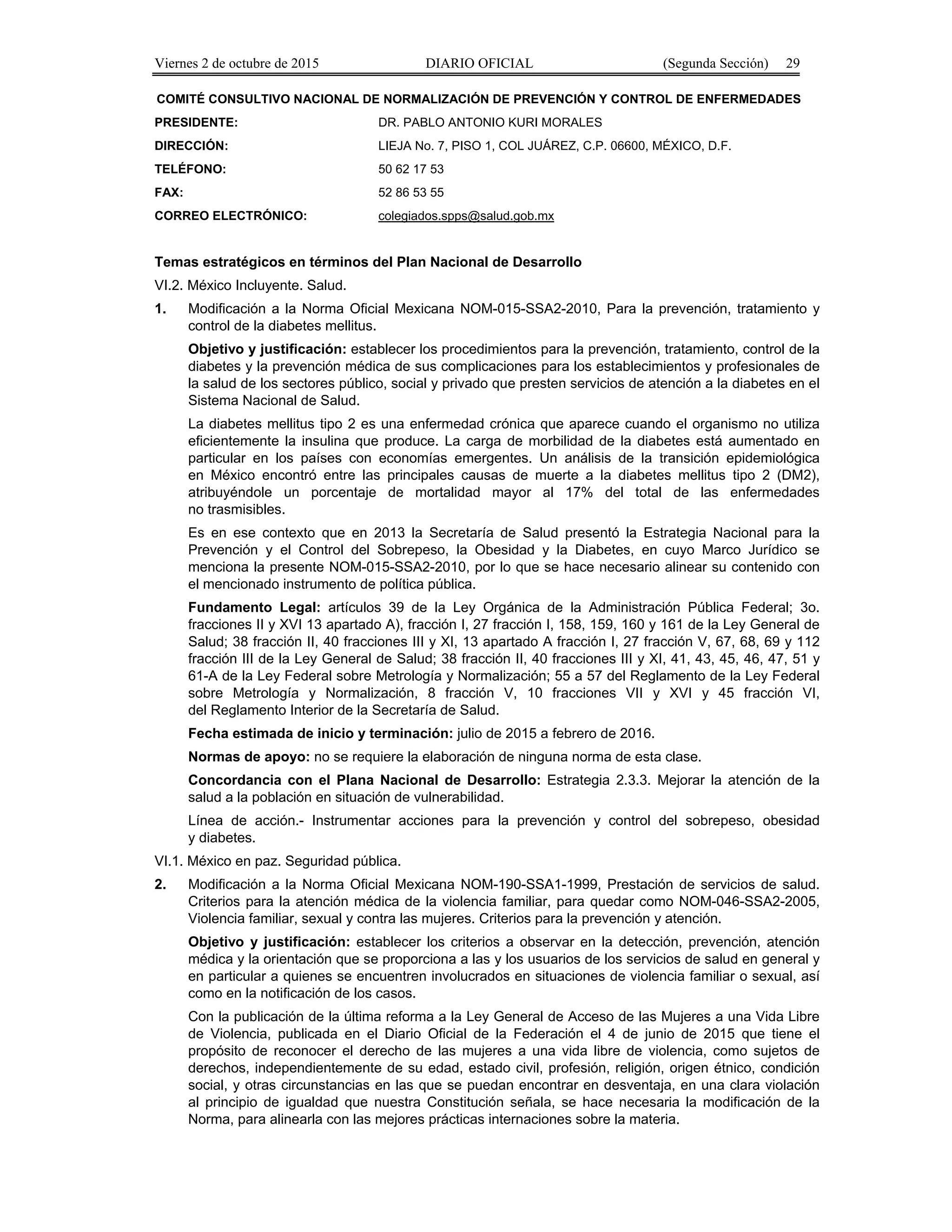 Viernes 2 de octubre de 2015 DIARIO OFICIAL (Segunda Sección) 29
COMITÉ CONSULTIVO NACIONAL DE NORMALIZACIÓN DE PREVENCIÓN Y CONTROL DE ENFERMEDADES
PRESIDENTE: DR. PABLO ANTONIO KURI MORALES
DIRECCIÓN: LIEJA No. 7, PISO 1, COL JUÁREZ, C.P. 06600, MÉXICO, D.F.
TELÉFONO: 50 62 17 53
FAX: 52 86 53 55
CORREO ELECTRÓNICO: colegiados.spps@salud.gob.mx
Temas estratégicos en términos del Plan Nacional de Desarrollo
VI.2. México Incluyente. Salud.
1. Modificación a la Norma Oficial Mexicana NOM-015-SSA2-2010, Para la prevención, tratamiento y
control de la diabetes mellitus.
Objetivo y justificación: establecer los procedimientos para la prevención, tratamiento, control de la
diabetes y la prevención médica de sus complicaciones para los establecimientos y profesionales de
la salud de los sectores público, social y privado que presten servicios de atención a la diabetes en el
Sistema Nacional de Salud.
La diabetes mellitus tipo 2 es una enfermedad crónica que aparece cuando el organismo no utiliza
eficientemente la insulina que produce. La carga de morbilidad de la diabetes está aumentado en
particular en los países con economías emergentes. Un análisis de la transición epidemiológica
en México encontró entre las principales causas de muerte a la diabetes mellitus tipo 2 (DM2),
atribuyéndole un porcentaje de mortalidad mayor al 17% del total de las enfermedades
no trasmisibles.
Es en ese contexto que en 2013 la Secretaría de Salud presentó la Estrategia Nacional para la
Prevención y el Control del Sobrepeso, la Obesidad y la Diabetes, en cuyo Marco Jurídico se
menciona la presente NOM-015-SSA2-2010, por lo que se hace necesario alinear su contenido con
el mencionado instrumento de política pública.
Fundamento Legal: artículos 39 de la Ley Orgánica de la Administración Pública Federal; 3o.
fracciones II y XVI 13 apartado A), fracción I, 27 fracción I, 158, 159, 160 y 161 de la Ley General de
Salud; 38 fracción II, 40 fracciones III y XI, 13 apartado A fracción I, 27 fracción V, 67, 68, 69 y 112
fracción III de la Ley General de Salud; 38 fracción II, 40 fracciones III y XI, 41, 43, 45, 46, 47, 51 y
61-A de la Ley Federal sobre Metrología y Normalización; 55 a 57 del Reglamento de la Ley Federal
sobre Metrología y Normalización, 8 fracción V, 10 fracciones VII y XVI y 45 fracción VI,
del Reglamento Interior de la Secretaría de Salud.
Fecha estimada de inicio y terminación: julio de 2015 a febrero de 2016.
Normas de apoyo: no se requiere la elaboración de ninguna norma de esta clase.
Concordancia con el Plana Nacional de Desarrollo: Estrategia 2.3.3. Mejorar la atención de la
salud a la población en situación de vulnerabilidad.
Línea de acción.- Instrumentar acciones para la prevención y control del sobrepeso, obesidad
y diabetes.
VI.1. México en paz. Seguridad pública.
2. Modificación a la Norma Oficial Mexicana NOM-190-SSA1-1999, Prestación de servicios de salud.
Criterios para la atención médica de la violencia familiar, para quedar como NOM-046-SSA2-2005,
Violencia familiar, sexual y contra las mujeres. Criterios para la prevención y atención.
Objetivo y justificación: establecer los criterios a observar en la detección, prevención, atención
médica y la orientación que se proporciona a las y los usuarios de los servicios de salud en general y
en particular a quienes se encuentren involucrados en situaciones de violencia familiar o sexual, así
como en la notificación de los casos.
Con la publicación de la última reforma a la Ley General de Acceso de las Mujeres a una Vida Libre
de Violencia, publicada en el Diario Oficial de la Federación el 4 de junio de 2015 que tiene el
propósito de reconocer el derecho de las mujeres a una vida libre de violencia, como sujetos de
derechos, independientemente de su edad, estado civil, profesión, religión, origen étnico, condición
social, y otras circunstancias en las que se puedan encontrar en desventaja, en una clara violación
al principio de igualdad que nuestra Constitución señala, se hace necesaria la modificación de la
Norma, para alinearla con las mejores prácticas internaciones sobre la materia.
 