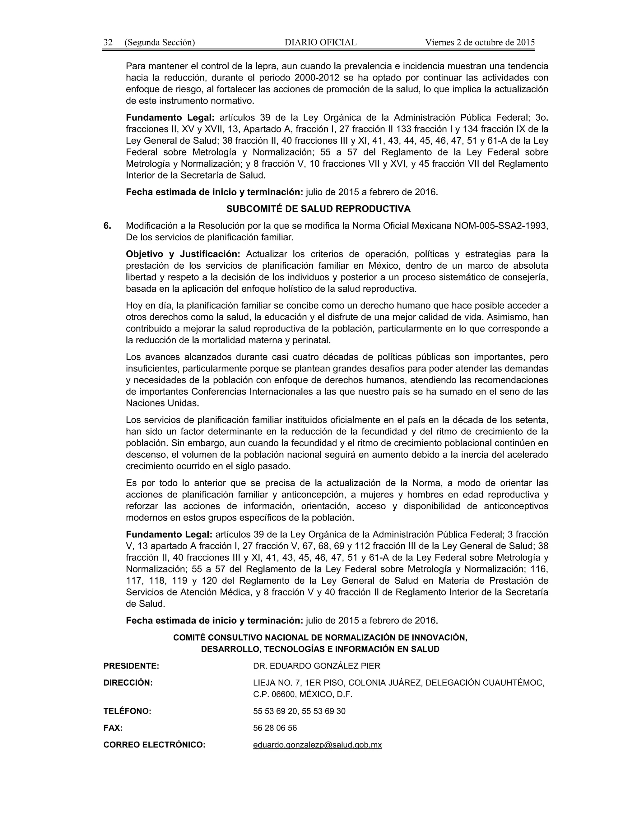 32 (Segunda Sección) DIARIO OFICIAL Viernes 2 de octubre de 2015
Para mantener el control de la lepra, aun cuando la prevalencia e incidencia muestran una tendencia
hacia la reducción, durante el periodo 2000-2012 se ha optado por continuar las actividades con
enfoque de riesgo, al fortalecer las acciones de promoción de la salud, lo que implica la actualización
de este instrumento normativo.
Fundamento Legal: artículos 39 de la Ley Orgánica de la Administración Pública Federal; 3o.
fracciones II, XV y XVII, 13, Apartado A, fracción I, 27 fracción II 133 fracción I y 134 fracción IX de la
Ley General de Salud; 38 fracción II, 40 fracciones III y XI, 41, 43, 44, 45, 46, 47, 51 y 61-A de la Ley
Federal sobre Metrología y Normalización; 55 a 57 del Reglamento de la Ley Federal sobre
Metrología y Normalización; y 8 fracción V, 10 fracciones VII y XVI, y 45 fracción VII del Reglamento
Interior de la Secretaría de Salud.
Fecha estimada de inicio y terminación: julio de 2015 a febrero de 2016.
SUBCOMITÉ DE SALUD REPRODUCTIVA
6. Modificación a la Resolución por la que se modifica la Norma Oficial Mexicana NOM-005-SSA2-1993,
De los servicios de planificación familiar.
Objetivo y Justificación: Actualizar los criterios de operación, políticas y estrategias para la
prestación de los servicios de planificación familiar en México, dentro de un marco de absoluta
libertad y respeto a la decisión de los individuos y posterior a un proceso sistemático de consejería,
basada en la aplicación del enfoque holístico de la salud reproductiva.
Hoy en día, la planificación familiar se concibe como un derecho humano que hace posible acceder a
otros derechos como la salud, la educación y el disfrute de una mejor calidad de vida. Asimismo, han
contribuido a mejorar la salud reproductiva de la población, particularmente en lo que corresponde a
la reducción de la mortalidad materna y perinatal.
Los avances alcanzados durante casi cuatro décadas de políticas públicas son importantes, pero
insuficientes, particularmente porque se plantean grandes desafíos para poder atender las demandas
y necesidades de la población con enfoque de derechos humanos, atendiendo las recomendaciones
de importantes Conferencias Internacionales a las que nuestro país se ha sumado en el seno de las
Naciones Unidas.
Los servicios de planificación familiar instituidos oficialmente en el país en la década de los setenta,
han sido un factor determinante en la reducción de la fecundidad y del ritmo de crecimiento de la
población. Sin embargo, aun cuando la fecundidad y el ritmo de crecimiento poblacional continúen en
descenso, el volumen de la población nacional seguirá en aumento debido a la inercia del acelerado
crecimiento ocurrido en el siglo pasado.
Es por todo lo anterior que se precisa de la actualización de la Norma, a modo de orientar las
acciones de planificación familiar y anticoncepción, a mujeres y hombres en edad reproductiva y
reforzar las acciones de información, orientación, acceso y disponibilidad de anticonceptivos
modernos en estos grupos específicos de la población.
Fundamento Legal: artículos 39 de la Ley Orgánica de la Administración Pública Federal; 3 fracción
V, 13 apartado A fracción I, 27 fracción V, 67, 68, 69 y 112 fracción III de la Ley General de Salud; 38
fracción II, 40 fracciones III y XI, 41, 43, 45, 46, 47, 51 y 61-A de la Ley Federal sobre Metrología y
Normalización; 55 a 57 del Reglamento de la Ley Federal sobre Metrología y Normalización; 116,
117, 118, 119 y 120 del Reglamento de la Ley General de Salud en Materia de Prestación de
Servicios de Atención Médica, y 8 fracción V y 40 fracción II de Reglamento Interior de la Secretaría
de Salud.
Fecha estimada de inicio y terminación: julio de 2015 a febrero de 2016.
COMITÉ CONSULTIVO NACIONAL DE NORMALIZACIÓN DE INNOVACIÓN,
DESARROLLO, TECNOLOGÍAS E INFORMACIÓN EN SALUD
PRESIDENTE: DR. EDUARDO GONZÁLEZ PIER
DIRECCIÓN: LIEJA NO. 7, 1ER PISO, COLONIA JUÁREZ, DELEGACIÓN CUAUHTÉMOC,
C.P. 06600, MÉXICO, D.F.
TELÉFONO: 55 53 69 20, 55 53 69 30
FAX: 56 28 06 56
CORREO ELECTRÓNICO: eduardo.gonzalezp@salud.gob.mx
 