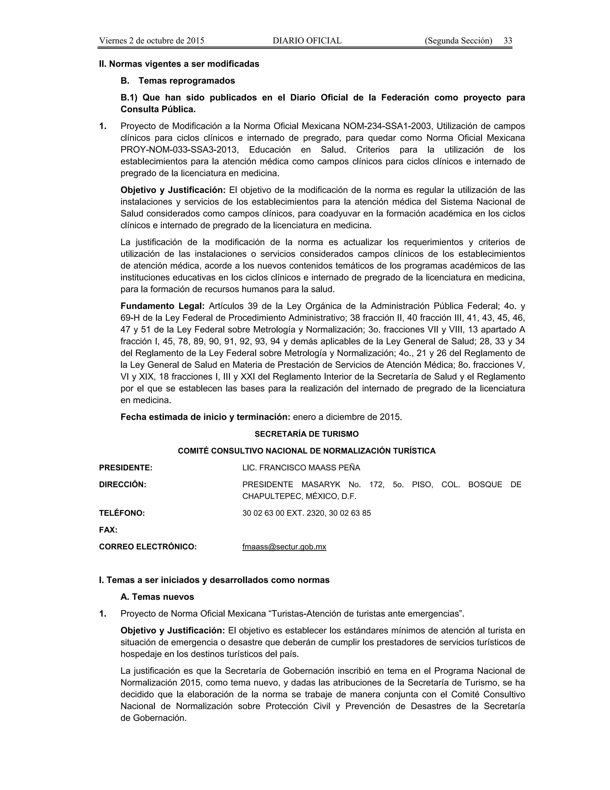 Viernes 2 de octubre de 2015 DIARIO OFICIAL (Segunda Sección) 33
II. Normas vigentes a ser modificadas
B. Temas reprogramados
B.1) Que han sido publicados en el Diario Oficial de la Federación como proyecto para
Consulta Pública.
1. Proyecto de Modificación a la Norma Oficial Mexicana NOM-234-SSA1-2003, Utilización de campos
clínicos para ciclos clínicos e internado de pregrado, para quedar como Norma Oficial Mexicana
PROY-NOM-033-SSA3-2013, Educación en Salud. Criterios para la utilización de los
establecimientos para la atención médica como campos clínicos para ciclos clínicos e internado de
pregrado de la licenciatura en medicina.
Objetivo y Justificación: El objetivo de la modificación de la norma es regular la utilización de las
instalaciones y servicios de los establecimientos para la atención médica del Sistema Nacional de
Salud considerados como campos clínicos, para coadyuvar en la formación académica en los ciclos
clínicos e internado de pregrado de la licenciatura en medicina.
La justificación de la modificación de la norma es actualizar los requerimientos y criterios de
utilización de las instalaciones o servicios considerados campos clínicos de los establecimientos
de atención médica, acorde a los nuevos contenidos temáticos de los programas académicos de las
instituciones educativas en los ciclos clínicos e internado de pregrado de la licenciatura en medicina,
para la formación de recursos humanos para la salud.
Fundamento Legal: Artículos 39 de la Ley Orgánica de la Administración Pública Federal; 4o. y
69-H de la Ley Federal de Procedimiento Administrativo; 38 fracción II, 40 fracción III, 41, 43, 45, 46,
47 y 51 de la Ley Federal sobre Metrología y Normalización; 3o. fracciones VII y VIII, 13 apartado A
fracción I, 45, 78, 89, 90, 91, 92, 93, 94 y demás aplicables de la Ley General de Salud; 28, 33 y 34
del Reglamento de la Ley Federal sobre Metrología y Normalización; 4o., 21 y 26 del Reglamento de
la Ley General de Salud en Materia de Prestación de Servicios de Atención Médica; 8o. fracciones V,
VI y XIX, 18 fracciones I, III y XXI del Reglamento Interior de la Secretaría de Salud y el Reglamento
por el que se establecen las bases para la realización del internado de pregrado de la licenciatura
en medicina.
Fecha estimada de inicio y terminación: enero a diciembre de 2015.
SECRETARÍA DE TURISMO
COMITÉ CONSULTIVO NACIONAL DE NORMALIZACIÓN TURÍSTICA
PRESIDENTE: LIC. FRANCISCO MAASS PEÑA
DIRECCIÓN: PRESIDENTE MASARYK No. 172, 5o. PISO, COL. BOSQUE DE
CHAPULTEPEC, MÉXICO, D.F.
TELÉFONO: 30 02 63 00 EXT. 2320, 30 02 63 85
FAX:
CORREO ELECTRÓNICO: fmaass@sectur.gob.mx
I. Temas a ser iniciados y desarrollados como normas
A. Temas nuevos
1. Proyecto de Norma Oficial Mexicana “Turistas-Atención de turistas ante emergencias”.
Objetivo y Justificación: El objetivo es establecer los estándares mínimos de atención al turista en
situación de emergencia o desastre que deberán de cumplir los prestadores de servicios turísticos de
hospedaje en los destinos turísticos del país.
La justificación es que la Secretaría de Gobernación inscribió en tema en el Programa Nacional de
Normalización 2015, como tema nuevo, y dadas las atribuciones de la Secretaría de Turismo, se ha
decidido que la elaboración de la norma se trabaje de manera conjunta con el Comité Consultivo
Nacional de Normalización sobre Protección Civil y Prevención de Desastres de la Secretaría
de Gobernación.
 