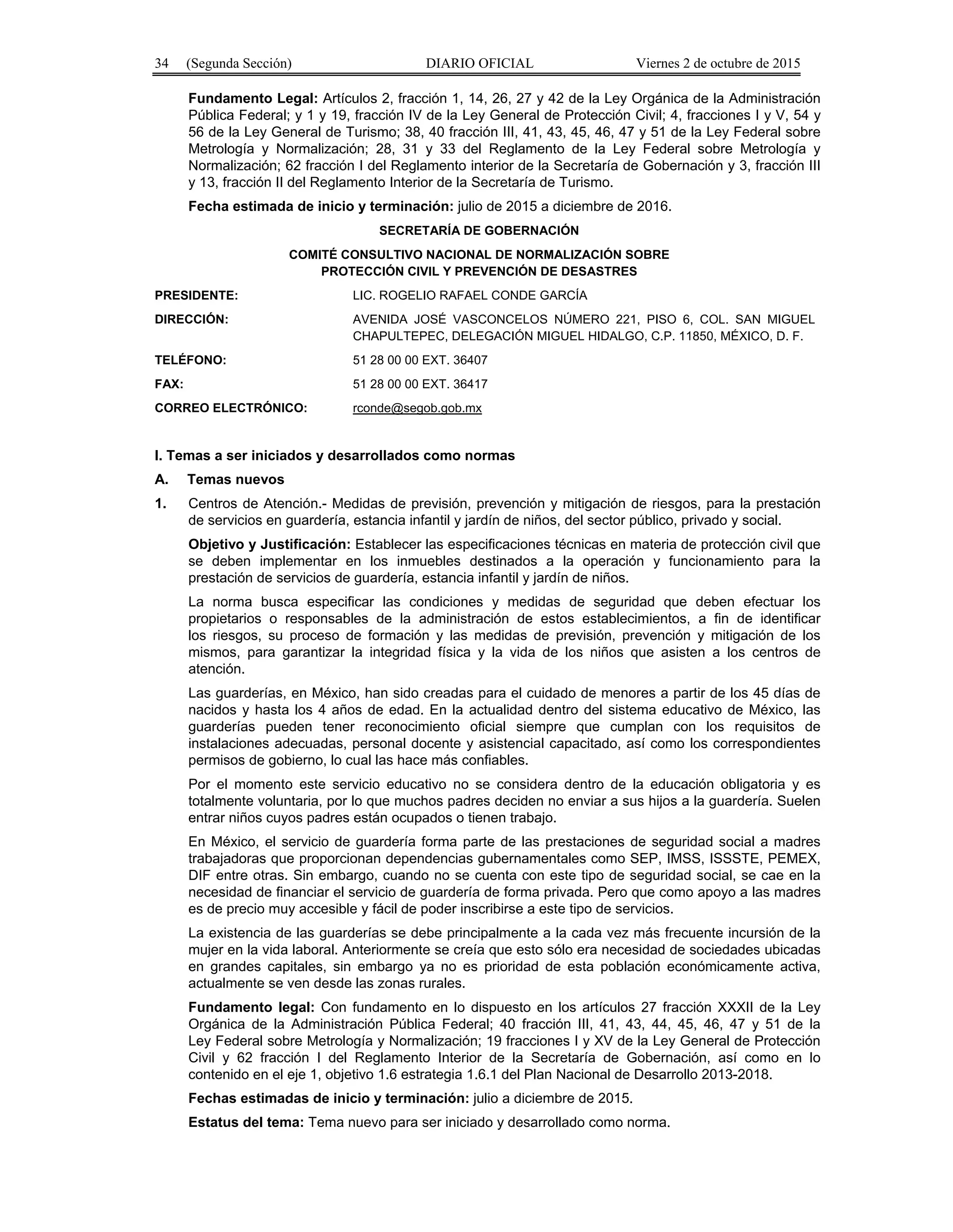 34 (Segunda Sección) DIARIO OFICIAL Viernes 2 de octubre de 2015
Fundamento Legal: Artículos 2, fracción 1, 14, 26, 27 y 42 de la Ley Orgánica de la Administración
Pública Federal; y 1 y 19, fracción IV de la Ley General de Protección Civil; 4, fracciones I y V, 54 y
56 de la Ley General de Turismo; 38, 40 fracción III, 41, 43, 45, 46, 47 y 51 de la Ley Federal sobre
Metrología y Normalización; 28, 31 y 33 del Reglamento de la Ley Federal sobre Metrología y
Normalización; 62 fracción I del Reglamento interior de la Secretaría de Gobernación y 3, fracción III
y 13, fracción II del Reglamento Interior de la Secretaría de Turismo.
Fecha estimada de inicio y terminación: julio de 2015 a diciembre de 2016.
SECRETARÍA DE GOBERNACIÓN
COMITÉ CONSULTIVO NACIONAL DE NORMALIZACIÓN SOBRE
PROTECCIÓN CIVIL Y PREVENCIÓN DE DESASTRES
PRESIDENTE: LIC. ROGELIO RAFAEL CONDE GARCÍA
DIRECCIÓN: AVENIDA JOSÉ VASCONCELOS NÚMERO 221, PISO 6, COL. SAN MIGUEL
CHAPULTEPEC, DELEGACIÓN MIGUEL HIDALGO, C.P. 11850, MÉXICO, D. F.
TELÉFONO: 51 28 00 00 EXT. 36407
FAX: 51 28 00 00 EXT. 36417
CORREO ELECTRÓNICO: rconde@segob.gob.mx
I. Temas a ser iniciados y desarrollados como normas
A. Temas nuevos
1. Centros de Atención.- Medidas de previsión, prevención y mitigación de riesgos, para la prestación
de servicios en guardería, estancia infantil y jardín de niños, del sector público, privado y social.
Objetivo y Justificación: Establecer las especificaciones técnicas en materia de protección civil que
se deben implementar en los inmuebles destinados a la operación y funcionamiento para la
prestación de servicios de guardería, estancia infantil y jardín de niños.
La norma busca especificar las condiciones y medidas de seguridad que deben efectuar los
propietarios o responsables de la administración de estos establecimientos, a fin de identificar
los riesgos, su proceso de formación y las medidas de previsión, prevención y mitigación de los
mismos, para garantizar la integridad física y la vida de los niños que asisten a los centros de
atención.
Las guarderías, en México, han sido creadas para el cuidado de menores a partir de los 45 días de
nacidos y hasta los 4 años de edad. En la actualidad dentro del sistema educativo de México, las
guarderías pueden tener reconocimiento oficial siempre que cumplan con los requisitos de
instalaciones adecuadas, personal docente y asistencial capacitado, así como los correspondientes
permisos de gobierno, lo cual las hace más confiables.
Por el momento este servicio educativo no se considera dentro de la educación obligatoria y es
totalmente voluntaria, por lo que muchos padres deciden no enviar a sus hijos a la guardería. Suelen
entrar niños cuyos padres están ocupados o tienen trabajo.
En México, el servicio de guardería forma parte de las prestaciones de seguridad social a madres
trabajadoras que proporcionan dependencias gubernamentales como SEP, IMSS, ISSSTE, PEMEX,
DIF entre otras. Sin embargo, cuando no se cuenta con este tipo de seguridad social, se cae en la
necesidad de financiar el servicio de guardería de forma privada. Pero que como apoyo a las madres
es de precio muy accesible y fácil de poder inscribirse a este tipo de servicios.
La existencia de las guarderías se debe principalmente a la cada vez más frecuente incursión de la
mujer en la vida laboral. Anteriormente se creía que esto sólo era necesidad de sociedades ubicadas
en grandes capitales, sin embargo ya no es prioridad de esta población económicamente activa,
actualmente se ven desde las zonas rurales.
Fundamento legal: Con fundamento en lo dispuesto en los artículos 27 fracción XXXII de la Ley
Orgánica de la Administración Pública Federal; 40 fracción III, 41, 43, 44, 45, 46, 47 y 51 de la
Ley Federal sobre Metrología y Normalización; 19 fracciones I y XV de la Ley General de Protección
Civil y 62 fracción I del Reglamento Interior de la Secretaría de Gobernación, así como en lo
contenido en el eje 1, objetivo 1.6 estrategia 1.6.1 del Plan Nacional de Desarrollo 2013-2018.
Fechas estimadas de inicio y terminación: julio a diciembre de 2015.
Estatus del tema: Tema nuevo para ser iniciado y desarrollado como norma.
 