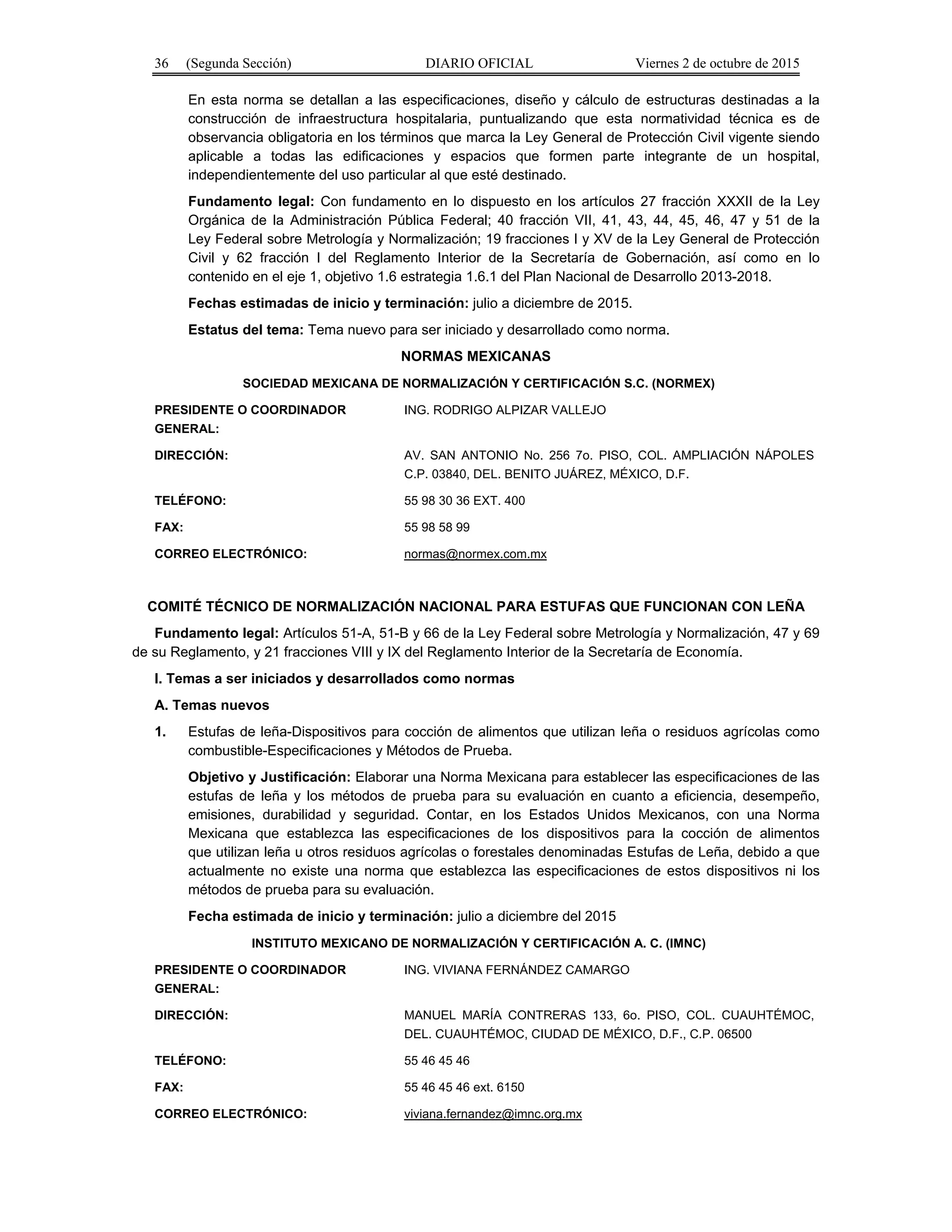 36 (Segunda Sección) DIARIO OFICIAL Viernes 2 de octubre de 2015
En esta norma se detallan a las especificaciones, diseño y cálculo de estructuras destinadas a la
construcción de infraestructura hospitalaria, puntualizando que esta normatividad técnica es de
observancia obligatoria en los términos que marca la Ley General de Protección Civil vigente siendo
aplicable a todas las edificaciones y espacios que formen parte integrante de un hospital,
independientemente del uso particular al que esté destinado.
Fundamento legal: Con fundamento en lo dispuesto en los artículos 27 fracción XXXII de la Ley
Orgánica de la Administración Pública Federal; 40 fracción VII, 41, 43, 44, 45, 46, 47 y 51 de la
Ley Federal sobre Metrología y Normalización; 19 fracciones I y XV de la Ley General de Protección
Civil y 62 fracción I del Reglamento Interior de la Secretaría de Gobernación, así como en lo
contenido en el eje 1, objetivo 1.6 estrategia 1.6.1 del Plan Nacional de Desarrollo 2013-2018.
Fechas estimadas de inicio y terminación: julio a diciembre de 2015.
Estatus del tema: Tema nuevo para ser iniciado y desarrollado como norma.
NORMAS MEXICANAS
SOCIEDAD MEXICANA DE NORMALIZACIÓN Y CERTIFICACIÓN S.C. (NORMEX)
PRESIDENTE O COORDINADOR
GENERAL:
ING. RODRIGO ALPIZAR VALLEJO
DIRECCIÓN: AV. SAN ANTONIO No. 256 7o. PISO, COL. AMPLIACIÓN NÁPOLES
C.P. 03840, DEL. BENITO JUÁREZ, MÉXICO, D.F.
TELÉFONO: 55 98 30 36 EXT. 400
FAX: 55 98 58 99
CORREO ELECTRÓNICO: normas@normex.com.mx
COMITÉ TÉCNICO DE NORMALIZACIÓN NACIONAL PARA ESTUFAS QUE FUNCIONAN CON LEÑA
Fundamento legal: Artículos 51-A, 51-B y 66 de la Ley Federal sobre Metrología y Normalización, 47 y 69
de su Reglamento, y 21 fracciones VIII y IX del Reglamento Interior de la Secretaría de Economía.
I. Temas a ser iniciados y desarrollados como normas
A. Temas nuevos
1. Estufas de leña-Dispositivos para cocción de alimentos que utilizan leña o residuos agrícolas como
combustible-Especificaciones y Métodos de Prueba.
Objetivo y Justificación: Elaborar una Norma Mexicana para establecer las especificaciones de las
estufas de leña y los métodos de prueba para su evaluación en cuanto a eficiencia, desempeño,
emisiones, durabilidad y seguridad. Contar, en los Estados Unidos Mexicanos, con una Norma
Mexicana que establezca las especificaciones de los dispositivos para la cocción de alimentos
que utilizan leña u otros residuos agrícolas o forestales denominadas Estufas de Leña, debido a que
actualmente no existe una norma que establezca las especificaciones de estos dispositivos ni los
métodos de prueba para su evaluación.
Fecha estimada de inicio y terminación: julio a diciembre del 2015
INSTITUTO MEXICANO DE NORMALIZACIÓN Y CERTIFICACIÓN A. C. (IMNC)
PRESIDENTE O COORDINADOR
GENERAL:
ING. VIVIANA FERNÁNDEZ CAMARGO
DIRECCIÓN: MANUEL MARÍA CONTRERAS 133, 6o. PISO, COL. CUAUHTÉMOC,
DEL. CUAUHTÉMOC, CIUDAD DE MÉXICO, D.F., C.P. 06500
TELÉFONO: 55 46 45 46
FAX: 55 46 45 46 ext. 6150
CORREO ELECTRÓNICO: viviana.fernandez@imnc.org.mx
 