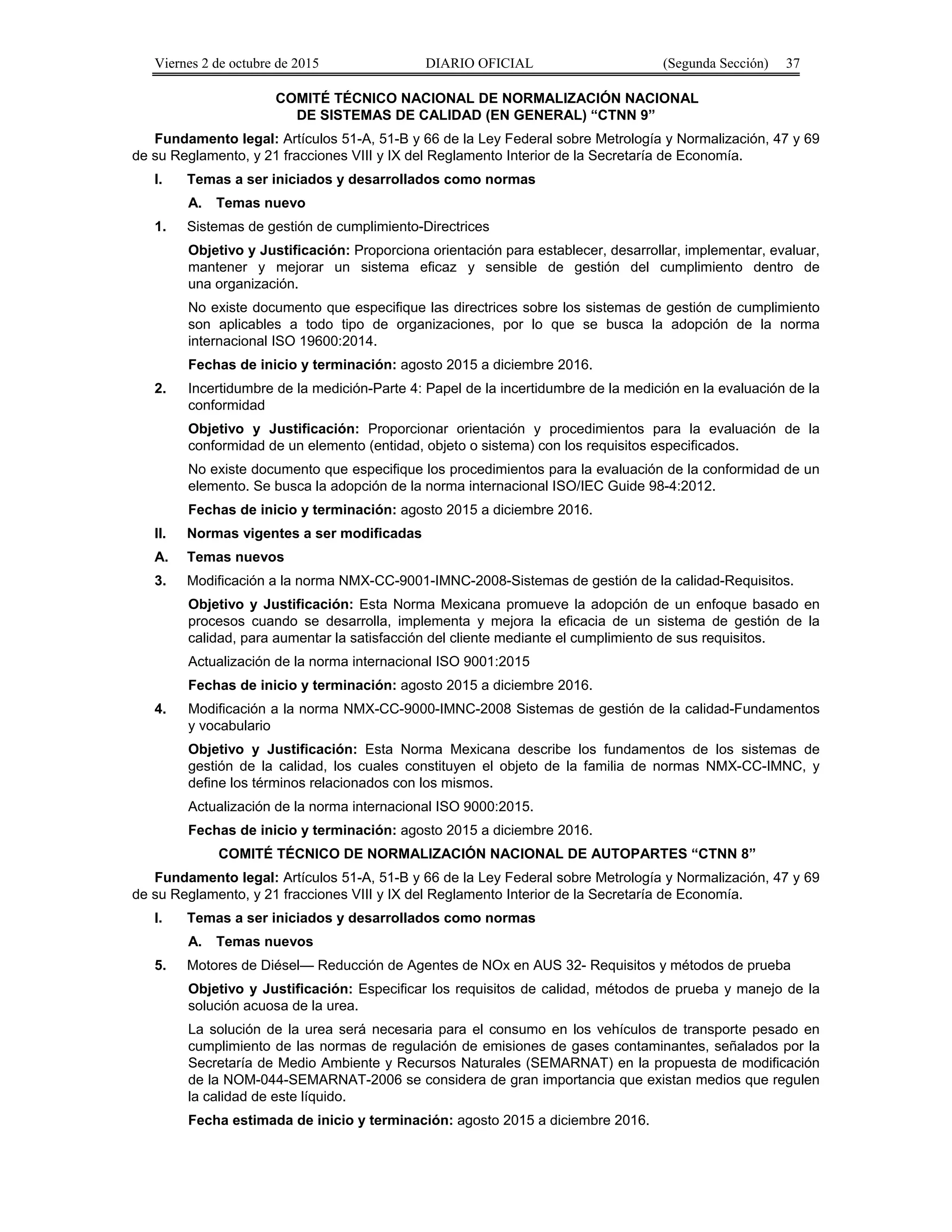 Viernes 2 de octubre de 2015 DIARIO OFICIAL (Segunda Sección) 37
COMITÉ TÉCNICO NACIONAL DE NORMALIZACIÓN NACIONAL
DE SISTEMAS DE CALIDAD (EN GENERAL) “CTNN 9”
Fundamento legal: Artículos 51-A, 51-B y 66 de la Ley Federal sobre Metrología y Normalización, 47 y 69
de su Reglamento, y 21 fracciones VIII y IX del Reglamento Interior de la Secretaría de Economía.
I. Temas a ser iniciados y desarrollados como normas
A. Temas nuevo
1. Sistemas de gestión de cumplimiento-Directrices
Objetivo y Justificación: Proporciona orientación para establecer, desarrollar, implementar, evaluar,
mantener y mejorar un sistema eficaz y sensible de gestión del cumplimiento dentro de
una organización.
No existe documento que especifique las directrices sobre los sistemas de gestión de cumplimiento
son aplicables a todo tipo de organizaciones, por lo que se busca la adopción de la norma
internacional ISO 19600:2014.
Fechas de inicio y terminación: agosto 2015 a diciembre 2016.
2. Incertidumbre de la medición-Parte 4: Papel de la incertidumbre de la medición en la evaluación de la
conformidad
Objetivo y Justificación: Proporcionar orientación y procedimientos para la evaluación de la
conformidad de un elemento (entidad, objeto o sistema) con los requisitos especificados.
No existe documento que especifique los procedimientos para la evaluación de la conformidad de un
elemento. Se busca la adopción de la norma internacional ISO/IEC Guide 98-4:2012.
Fechas de inicio y terminación: agosto 2015 a diciembre 2016.
II. Normas vigentes a ser modificadas
A. Temas nuevos
3. Modificación a la norma NMX-CC-9001-IMNC-2008-Sistemas de gestión de la calidad-Requisitos.
Objetivo y Justificación: Esta Norma Mexicana promueve la adopción de un enfoque basado en
procesos cuando se desarrolla, implementa y mejora la eficacia de un sistema de gestión de la
calidad, para aumentar la satisfacción del cliente mediante el cumplimiento de sus requisitos.
Actualización de la norma internacional ISO 9001:2015
Fechas de inicio y terminación: agosto 2015 a diciembre 2016.
4. Modificación a la norma NMX-CC-9000-IMNC-2008 Sistemas de gestión de la calidad-Fundamentos
y vocabulario
Objetivo y Justificación: Esta Norma Mexicana describe los fundamentos de los sistemas de
gestión de la calidad, los cuales constituyen el objeto de la familia de normas NMX-CC-IMNC, y
define los términos relacionados con los mismos.
Actualización de la norma internacional ISO 9000:2015.
Fechas de inicio y terminación: agosto 2015 a diciembre 2016.
COMITÉ TÉCNICO DE NORMALIZACIÓN NACIONAL DE AUTOPARTES “CTNN 8”
Fundamento legal: Artículos 51-A, 51-B y 66 de la Ley Federal sobre Metrología y Normalización, 47 y 69
de su Reglamento, y 21 fracciones VIII y IX del Reglamento Interior de la Secretaría de Economía.
I. Temas a ser iniciados y desarrollados como normas
A. Temas nuevos
5. Motores de Diésel— Reducción de Agentes de NOx en AUS 32- Requisitos y métodos de prueba
Objetivo y Justificación: Especificar los requisitos de calidad, métodos de prueba y manejo de la
solución acuosa de la urea.
La solución de la urea será necesaria para el consumo en los vehículos de transporte pesado en
cumplimiento de las normas de regulación de emisiones de gases contaminantes, señalados por la
Secretaría de Medio Ambiente y Recursos Naturales (SEMARNAT) en la propuesta de modificación
de la NOM-044-SEMARNAT-2006 se considera de gran importancia que existan medios que regulen
la calidad de este líquido.
Fecha estimada de inicio y terminación: agosto 2015 a diciembre 2016.
 