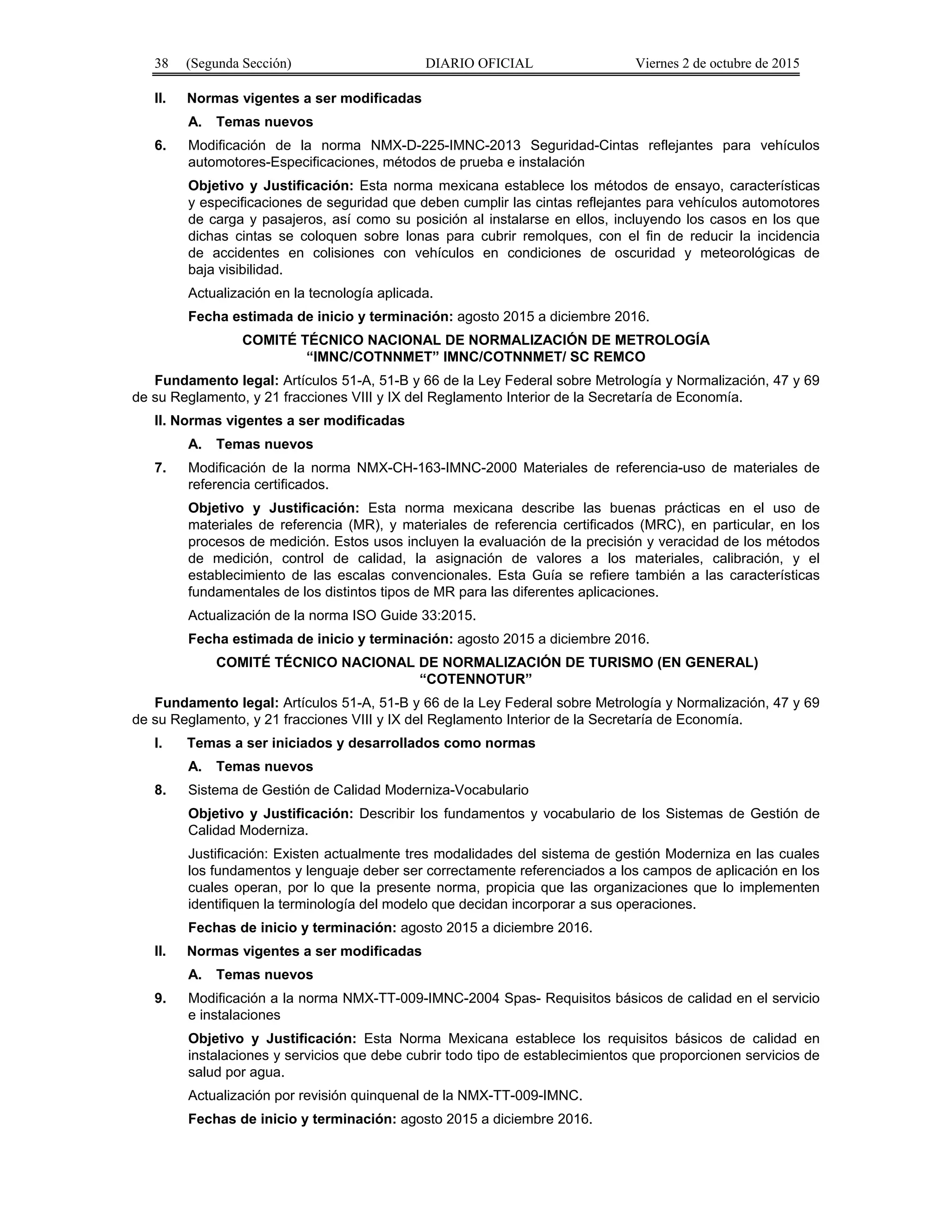 38 (Segunda Sección) DIARIO OFICIAL Viernes 2 de octubre de 2015
II. Normas vigentes a ser modificadas
A. Temas nuevos
6. Modificación de la norma NMX-D-225-IMNC-2013 Seguridad-Cintas reflejantes para vehículos
automotores-Especificaciones, métodos de prueba e instalación
Objetivo y Justificación: Esta norma mexicana establece los métodos de ensayo, características
y especificaciones de seguridad que deben cumplir las cintas reflejantes para vehículos automotores
de carga y pasajeros, así como su posición al instalarse en ellos, incluyendo los casos en los que
dichas cintas se coloquen sobre lonas para cubrir remolques, con el fin de reducir la incidencia
de accidentes en colisiones con vehículos en condiciones de oscuridad y meteorológicas de
baja visibilidad.
Actualización en la tecnología aplicada.
Fecha estimada de inicio y terminación: agosto 2015 a diciembre 2016.
COMITÉ TÉCNICO NACIONAL DE NORMALIZACIÓN DE METROLOGÍA
“IMNC/COTNNMET” IMNC/COTNNMET/ SC REMCO
Fundamento legal: Artículos 51-A, 51-B y 66 de la Ley Federal sobre Metrología y Normalización, 47 y 69
de su Reglamento, y 21 fracciones VIII y IX del Reglamento Interior de la Secretaría de Economía.
II. Normas vigentes a ser modificadas
A. Temas nuevos
7. Modificación de la norma NMX-CH-163-IMNC-2000 Materiales de referencia-uso de materiales de
referencia certificados.
Objetivo y Justificación: Esta norma mexicana describe las buenas prácticas en el uso de
materiales de referencia (MR), y materiales de referencia certificados (MRC), en particular, en los
procesos de medición. Estos usos incluyen la evaluación de la precisión y veracidad de los métodos
de medición, control de calidad, la asignación de valores a los materiales, calibración, y el
establecimiento de las escalas convencionales. Esta Guía se refiere también a las características
fundamentales de los distintos tipos de MR para las diferentes aplicaciones.
Actualización de la norma ISO Guide 33:2015.
Fecha estimada de inicio y terminación: agosto 2015 a diciembre 2016.
COMITÉ TÉCNICO NACIONAL DE NORMALIZACIÓN DE TURISMO (EN GENERAL)
“COTENNOTUR”
Fundamento legal: Artículos 51-A, 51-B y 66 de la Ley Federal sobre Metrología y Normalización, 47 y 69
de su Reglamento, y 21 fracciones VIII y IX del Reglamento Interior de la Secretaría de Economía.
I. Temas a ser iniciados y desarrollados como normas
A. Temas nuevos
8. Sistema de Gestión de Calidad Moderniza-Vocabulario
Objetivo y Justificación: Describir los fundamentos y vocabulario de los Sistemas de Gestión de
Calidad Moderniza.
Justificación: Existen actualmente tres modalidades del sistema de gestión Moderniza en las cuales
los fundamentos y lenguaje deber ser correctamente referenciados a los campos de aplicación en los
cuales operan, por lo que la presente norma, propicia que las organizaciones que lo implementen
identifiquen la terminología del modelo que decidan incorporar a sus operaciones.
Fechas de inicio y terminación: agosto 2015 a diciembre 2016.
II. Normas vigentes a ser modificadas
A. Temas nuevos
9. Modificación a la norma NMX-TT-009-IMNC-2004 Spas- Requisitos básicos de calidad en el servicio
e instalaciones
Objetivo y Justificación: Esta Norma Mexicana establece los requisitos básicos de calidad en
instalaciones y servicios que debe cubrir todo tipo de establecimientos que proporcionen servicios de
salud por agua.
Actualización por revisión quinquenal de la NMX-TT-009-IMNC.
Fechas de inicio y terminación: agosto 2015 a diciembre 2016.
 