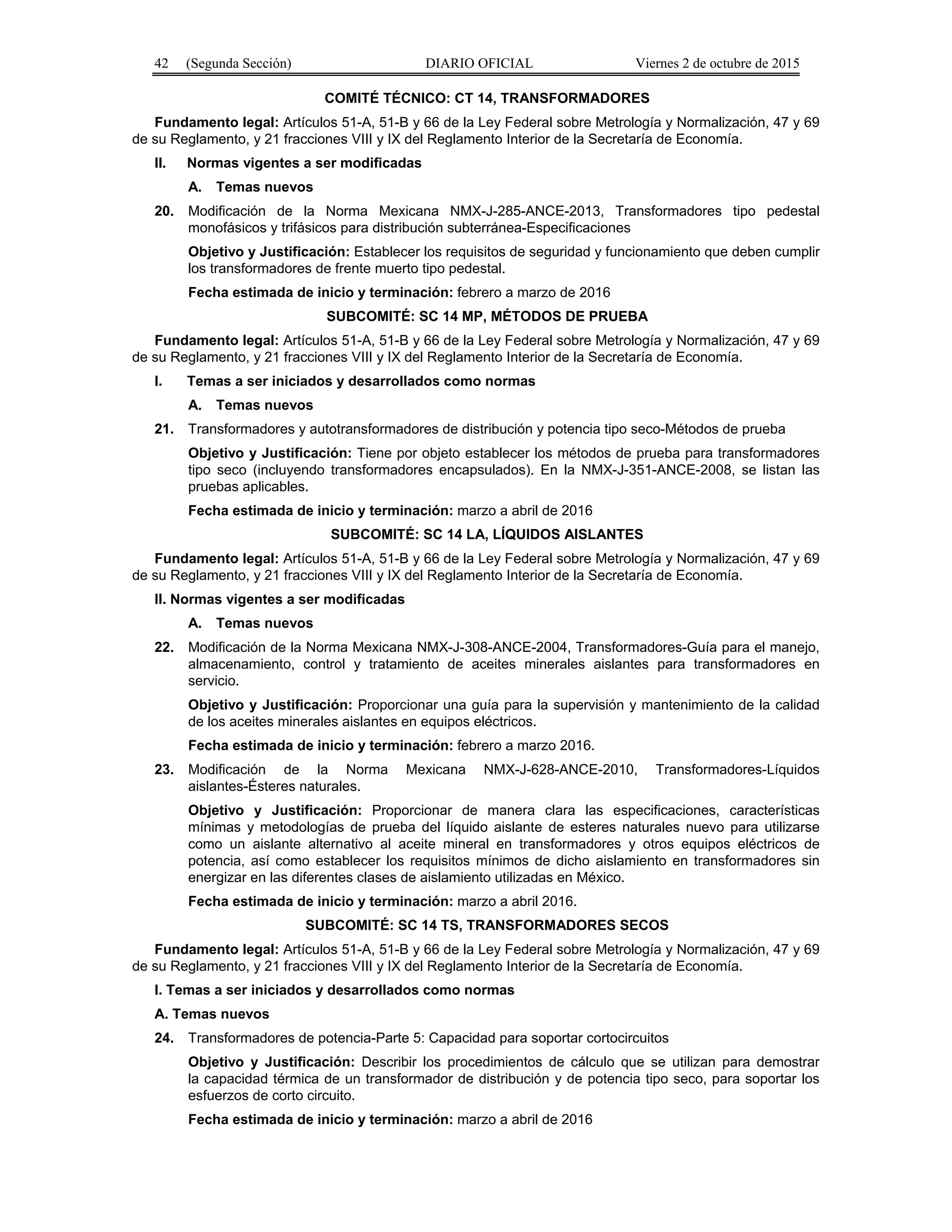 42 (Segunda Sección) DIARIO OFICIAL Viernes 2 de octubre de 2015
COMITÉ TÉCNICO: CT 14, TRANSFORMADORES
Fundamento legal: Artículos 51-A, 51-B y 66 de la Ley Federal sobre Metrología y Normalización, 47 y 69
de su Reglamento, y 21 fracciones VIII y IX del Reglamento Interior de la Secretaría de Economía.
II. Normas vigentes a ser modificadas
A. Temas nuevos
20. Modificación de la Norma Mexicana NMX-J-285-ANCE-2013, Transformadores tipo pedestal
monofásicos y trifásicos para distribución subterránea-Especificaciones
Objetivo y Justificación: Establecer los requisitos de seguridad y funcionamiento que deben cumplir
los transformadores de frente muerto tipo pedestal.
Fecha estimada de inicio y terminación: febrero a marzo de 2016
SUBCOMITÉ: SC 14 MP, MÉTODOS DE PRUEBA
Fundamento legal: Artículos 51-A, 51-B y 66 de la Ley Federal sobre Metrología y Normalización, 47 y 69
de su Reglamento, y 21 fracciones VIII y IX del Reglamento Interior de la Secretaría de Economía.
I. Temas a ser iniciados y desarrollados como normas
A. Temas nuevos
21. Transformadores y autotransformadores de distribución y potencia tipo seco-Métodos de prueba
Objetivo y Justificación: Tiene por objeto establecer los métodos de prueba para transformadores
tipo seco (incluyendo transformadores encapsulados). En la NMX-J-351-ANCE-2008, se listan las
pruebas aplicables.
Fecha estimada de inicio y terminación: marzo a abril de 2016
SUBCOMITÉ: SC 14 LA, LÍQUIDOS AISLANTES
Fundamento legal: Artículos 51-A, 51-B y 66 de la Ley Federal sobre Metrología y Normalización, 47 y 69
de su Reglamento, y 21 fracciones VIII y IX del Reglamento Interior de la Secretaría de Economía.
II. Normas vigentes a ser modificadas
A. Temas nuevos
22. Modificación de la Norma Mexicana NMX-J-308-ANCE-2004, Transformadores-Guía para el manejo,
almacenamiento, control y tratamiento de aceites minerales aislantes para transformadores en
servicio.
Objetivo y Justificación: Proporcionar una guía para la supervisión y mantenimiento de la calidad
de los aceites minerales aislantes en equipos eléctricos.
Fecha estimada de inicio y terminación: febrero a marzo 2016.
23. Modificación de la Norma Mexicana NMX-J-628-ANCE-2010, Transformadores-Líquidos
aislantes-Ésteres naturales.
Objetivo y Justificación: Proporcionar de manera clara las especificaciones, características
mínimas y metodologías de prueba del líquido aislante de esteres naturales nuevo para utilizarse
como un aislante alternativo al aceite mineral en transformadores y otros equipos eléctricos de
potencia, así como establecer los requisitos mínimos de dicho aislamiento en transformadores sin
energizar en las diferentes clases de aislamiento utilizadas en México.
Fecha estimada de inicio y terminación: marzo a abril 2016.
SUBCOMITÉ: SC 14 TS, TRANSFORMADORES SECOS
Fundamento legal: Artículos 51-A, 51-B y 66 de la Ley Federal sobre Metrología y Normalización, 47 y 69
de su Reglamento, y 21 fracciones VIII y IX del Reglamento Interior de la Secretaría de Economía.
I. Temas a ser iniciados y desarrollados como normas
A. Temas nuevos
24. Transformadores de potencia-Parte 5: Capacidad para soportar cortocircuitos
Objetivo y Justificación: Describir los procedimientos de cálculo que se utilizan para demostrar
la capacidad térmica de un transformador de distribución y de potencia tipo seco, para soportar los
esfuerzos de corto circuito.
Fecha estimada de inicio y terminación: marzo a abril de 2016
 
