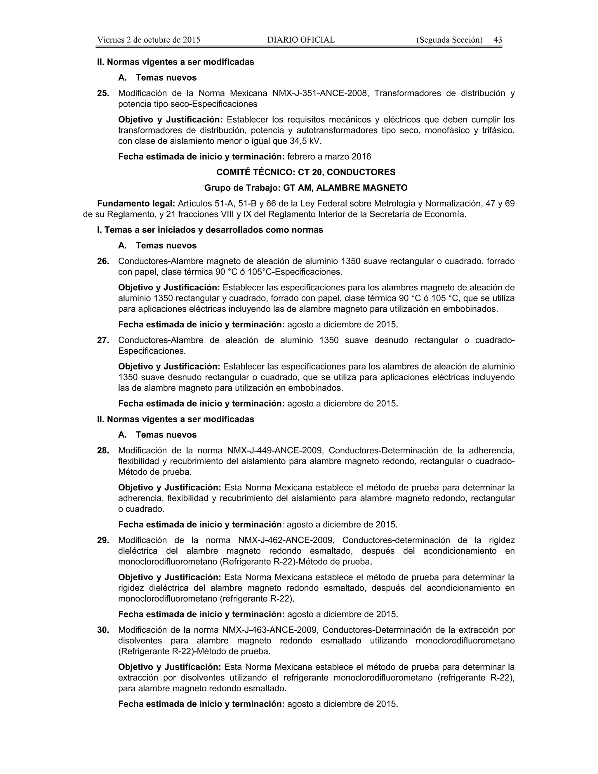 Viernes 2 de octubre de 2015 DIARIO OFICIAL (Segunda Sección) 43
II. Normas vigentes a ser modificadas
A. Temas nuevos
25. Modificación de la Norma Mexicana NMX-J-351-ANCE-2008, Transformadores de distribución y
potencia tipo seco-Especificaciones
Objetivo y Justificación: Establecer los requisitos mecánicos y eléctricos que deben cumplir los
transformadores de distribución, potencia y autotransformadores tipo seco, monofásico y trifásico,
con clase de aislamiento menor o igual que 34,5 kV.
Fecha estimada de inicio y terminación: febrero a marzo 2016
COMITÉ TÉCNICO: CT 20, CONDUCTORES
Grupo de Trabajo: GT AM, ALAMBRE MAGNETO
Fundamento legal: Artículos 51-A, 51-B y 66 de la Ley Federal sobre Metrología y Normalización, 47 y 69
de su Reglamento, y 21 fracciones VIII y IX del Reglamento Interior de la Secretaría de Economía.
I. Temas a ser iniciados y desarrollados como normas
A. Temas nuevos
26. Conductores-Alambre magneto de aleación de aluminio 1350 suave rectangular o cuadrado, forrado
con papel, clase térmica 90 °C ó 105°C-Especificaciones.
Objetivo y Justificación: Establecer las especificaciones para los alambres magneto de aleación de
aluminio 1350 rectangular y cuadrado, forrado con papel, clase térmica 90 °C ó 105 °C, que se utiliza
para aplicaciones eléctricas incluyendo las de alambre magneto para utilización en embobinados.
Fecha estimada de inicio y terminación: agosto a diciembre de 2015.
27. Conductores-Alambre de aleación de aluminio 1350 suave desnudo rectangular o cuadrado-
Especificaciones.
Objetivo y Justificación: Establecer las especificaciones para los alambres de aleación de aluminio
1350 suave desnudo rectangular o cuadrado, que se utiliza para aplicaciones eléctricas incluyendo
las de alambre magneto para utilización en embobinados.
Fecha estimada de inicio y terminación: agosto a diciembre de 2015.
II. Normas vigentes a ser modificadas
A. Temas nuevos
28. Modificación de la norma NMX-J-449-ANCE-2009, Conductores-Determinación de la adherencia,
flexibilidad y recubrimiento del aislamiento para alambre magneto redondo, rectangular o cuadrado-
Método de prueba.
Objetivo y Justificación: Esta Norma Mexicana establece el método de prueba para determinar la
adherencia, flexibilidad y recubrimiento del aislamiento para alambre magneto redondo, rectangular
o cuadrado.
Fecha estimada de inicio y terminación: agosto a diciembre de 2015.
29. Modificación de la norma NMX-J-462-ANCE-2009, Conductores-determinación de la rigidez
dieléctrica del alambre magneto redondo esmaltado, después del acondicionamiento en
monoclorodifluorometano (Refrigerante R-22)-Método de prueba.
Objetivo y Justificación: Esta Norma Mexicana establece el método de prueba para determinar la
rigidez dieléctrica del alambre magneto redondo esmaltado, después del acondicionamiento en
monoclorodifluorometano (refrigerante R-22).
Fecha estimada de inicio y terminación: agosto a diciembre de 2015.
30. Modificación de la norma NMX-J-463-ANCE-2009, Conductores-Determinación de la extracción por
disolventes para alambre magneto redondo esmaltado utilizando monoclorodifluorometano
(Refrigerante R-22)-Método de prueba.
Objetivo y Justificación: Esta Norma Mexicana establece el método de prueba para determinar la
extracción por disolventes utilizando el refrigerante monoclorodifluorometano (refrigerante R-22),
para alambre magneto redondo esmaltado.
Fecha estimada de inicio y terminación: agosto a diciembre de 2015.
 