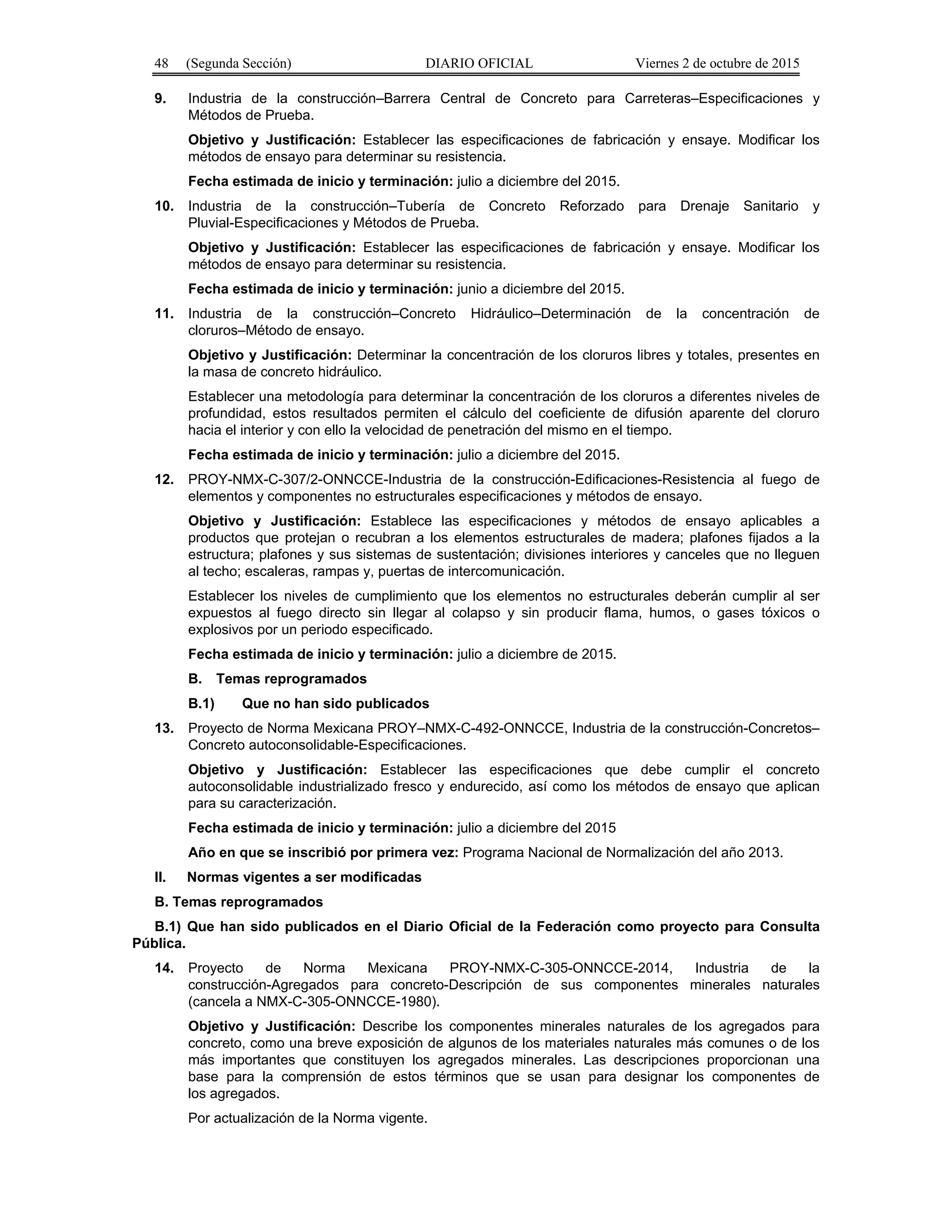 48 (Segunda Sección) DIARIO OFICIAL Viernes 2 de octubre de 2015
9. Industria de la construcción–Barrera Central de Concreto para Carreteras–Especificaciones y
Métodos de Prueba.
Objetivo y Justificación: Establecer las especificaciones de fabricación y ensaye. Modificar los
métodos de ensayo para determinar su resistencia.
Fecha estimada de inicio y terminación: julio a diciembre del 2015.
10. Industria de la construcción–Tubería de Concreto Reforzado para Drenaje Sanitario y
Pluvial-Especificaciones y Métodos de Prueba.
Objetivo y Justificación: Establecer las especificaciones de fabricación y ensaye. Modificar los
métodos de ensayo para determinar su resistencia.
Fecha estimada de inicio y terminación: junio a diciembre del 2015.
11. Industria de la construcción–Concreto Hidráulico–Determinación de la concentración de
cloruros–Método de ensayo.
Objetivo y Justificación: Determinar la concentración de los cloruros libres y totales, presentes en
la masa de concreto hidráulico.
Establecer una metodología para determinar la concentración de los cloruros a diferentes niveles de
profundidad, estos resultados permiten el cálculo del coeficiente de difusión aparente del cloruro
hacia el interior y con ello la velocidad de penetración del mismo en el tiempo.
Fecha estimada de inicio y terminación: julio a diciembre del 2015.
12. PROY-NMX-C-307/2-ONNCCE-Industria de la construcción-Edificaciones-Resistencia al fuego de
elementos y componentes no estructurales especificaciones y métodos de ensayo.
Objetivo y Justificación: Establece las especificaciones y métodos de ensayo aplicables a
productos que protejan o recubran a los elementos estructurales de madera; plafones fijados a la
estructura; plafones y sus sistemas de sustentación; divisiones interiores y canceles que no lleguen
al techo; escaleras, rampas y, puertas de intercomunicación.
Establecer los niveles de cumplimiento que los elementos no estructurales deberán cumplir al ser
expuestos al fuego directo sin llegar al colapso y sin producir flama, humos, o gases tóxicos o
explosivos por un periodo especificado.
Fecha estimada de inicio y terminación: julio a diciembre de 2015.
B. Temas reprogramados
B.1) Que no han sido publicados
13. Proyecto de Norma Mexicana PROY–NMX-C-492-ONNCCE, Industria de la construcción-Concretos–
Concreto autoconsolidable-Especificaciones.
Objetivo y Justificación: Establecer las especificaciones que debe cumplir el concreto
autoconsolidable industrializado fresco y endurecido, así como los métodos de ensayo que aplican
para su caracterización.
Fecha estimada de inicio y terminación: julio a diciembre del 2015
Año en que se inscribió por primera vez: Programa Nacional de Normalización del año 2013.
II. Normas vigentes a ser modificadas
B. Temas reprogramados
B.1) Que han sido publicados en el Diario Oficial de la Federación como proyecto para Consulta
Pública.
14. Proyecto de Norma Mexicana PROY-NMX-C-305-ONNCCE-2014, Industria de la
construcción-Agregados para concreto-Descripción de sus componentes minerales naturales
(cancela a NMX-C-305-ONNCCE-1980).
Objetivo y Justificación: Describe los componentes minerales naturales de los agregados para
concreto, como una breve exposición de algunos de los materiales naturales más comunes o de los
más importantes que constituyen los agregados minerales. Las descripciones proporcionan una
base para la comprensión de estos términos que se usan para designar los componentes de
los agregados.
Por actualización de la Norma vigente.
 