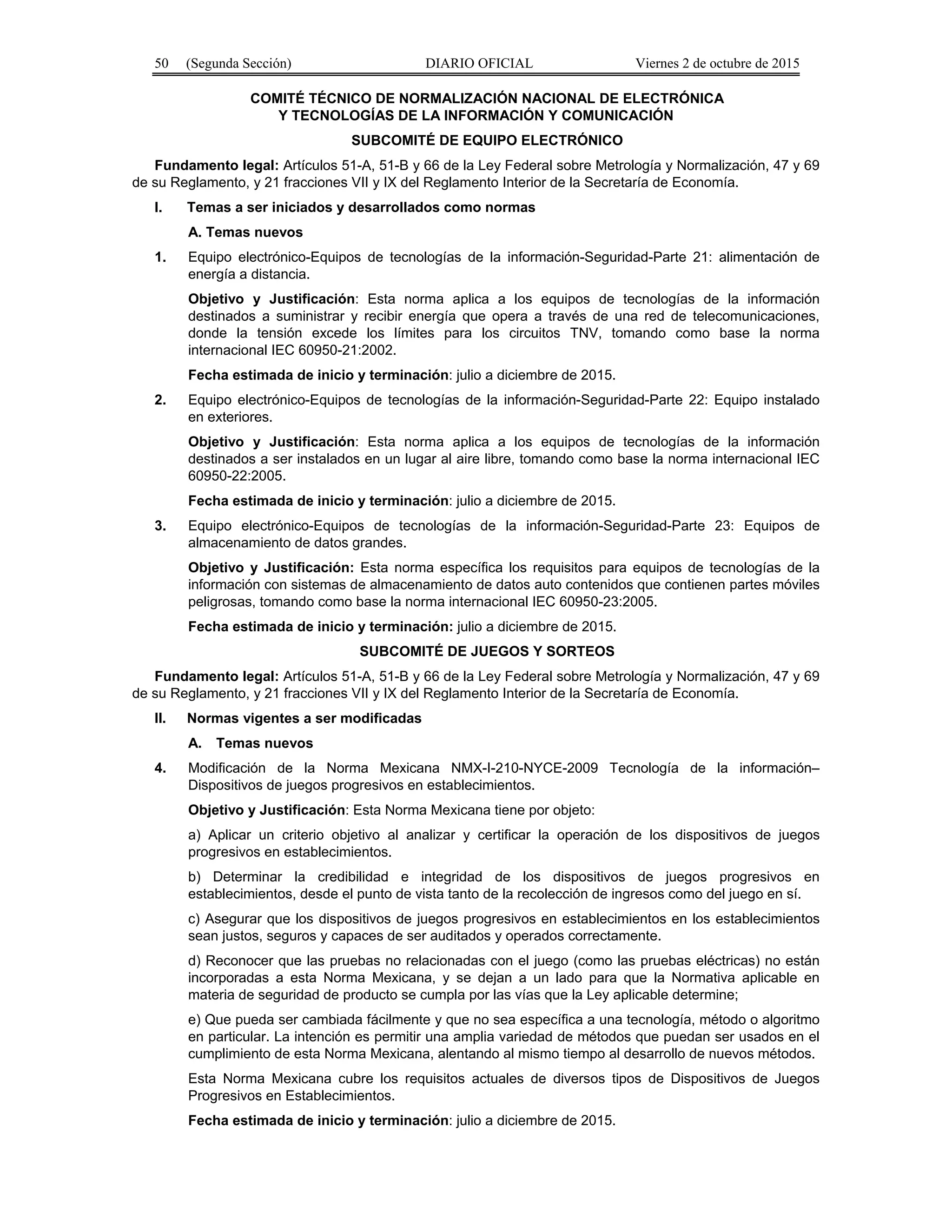 50 (Segunda Sección) DIARIO OFICIAL Viernes 2 de octubre de 2015
COMITÉ TÉCNICO DE NORMALIZACIÓN NACIONAL DE ELECTRÓNICA
Y TECNOLOGÍAS DE LA INFORMACIÓN Y COMUNICACIÓN
SUBCOMITÉ DE EQUIPO ELECTRÓNICO
Fundamento legal: Artículos 51-A, 51-B y 66 de la Ley Federal sobre Metrología y Normalización, 47 y 69
de su Reglamento, y 21 fracciones VII y IX del Reglamento Interior de la Secretaría de Economía.
I. Temas a ser iniciados y desarrollados como normas
A. Temas nuevos
1. Equipo electrónico-Equipos de tecnologías de la información-Seguridad-Parte 21: alimentación de
energía a distancia.
Objetivo y Justificación: Esta norma aplica a los equipos de tecnologías de la información
destinados a suministrar y recibir energía que opera a través de una red de telecomunicaciones,
donde la tensión excede los límites para los circuitos TNV, tomando como base la norma
internacional IEC 60950-21:2002.
Fecha estimada de inicio y terminación: julio a diciembre de 2015.
2. Equipo electrónico-Equipos de tecnologías de la información-Seguridad-Parte 22: Equipo instalado
en exteriores.
Objetivo y Justificación: Esta norma aplica a los equipos de tecnologías de la información
destinados a ser instalados en un lugar al aire libre, tomando como base la norma internacional IEC
60950-22:2005.
Fecha estimada de inicio y terminación: julio a diciembre de 2015.
3. Equipo electrónico-Equipos de tecnologías de la información-Seguridad-Parte 23: Equipos de
almacenamiento de datos grandes.
Objetivo y Justificación: Esta norma específica los requisitos para equipos de tecnologías de la
información con sistemas de almacenamiento de datos auto contenidos que contienen partes móviles
peligrosas, tomando como base la norma internacional IEC 60950-23:2005.
Fecha estimada de inicio y terminación: julio a diciembre de 2015.
SUBCOMITÉ DE JUEGOS Y SORTEOS
Fundamento legal: Artículos 51-A, 51-B y 66 de la Ley Federal sobre Metrología y Normalización, 47 y 69
de su Reglamento, y 21 fracciones VII y IX del Reglamento Interior de la Secretaría de Economía.
II. Normas vigentes a ser modificadas
A. Temas nuevos
4. Modificación de la Norma Mexicana NMX-I-210-NYCE-2009 Tecnología de la información–
Dispositivos de juegos progresivos en establecimientos.
Objetivo y Justificación: Esta Norma Mexicana tiene por objeto:
a) Aplicar un criterio objetivo al analizar y certificar la operación de los dispositivos de juegos
progresivos en establecimientos.
b) Determinar la credibilidad e integridad de los dispositivos de juegos progresivos en
establecimientos, desde el punto de vista tanto de la recolección de ingresos como del juego en sí.
c) Asegurar que los dispositivos de juegos progresivos en establecimientos en los establecimientos
sean justos, seguros y capaces de ser auditados y operados correctamente.
d) Reconocer que las pruebas no relacionadas con el juego (como las pruebas eléctricas) no están
incorporadas a esta Norma Mexicana, y se dejan a un lado para que la Normativa aplicable en
materia de seguridad de producto se cumpla por las vías que la Ley aplicable determine;
e) Que pueda ser cambiada fácilmente y que no sea específica a una tecnología, método o algoritmo
en particular. La intención es permitir una amplia variedad de métodos que puedan ser usados en el
cumplimiento de esta Norma Mexicana, alentando al mismo tiempo al desarrollo de nuevos métodos.
Esta Norma Mexicana cubre los requisitos actuales de diversos tipos de Dispositivos de Juegos
Progresivos en Establecimientos.
Fecha estimada de inicio y terminación: julio a diciembre de 2015.
 
