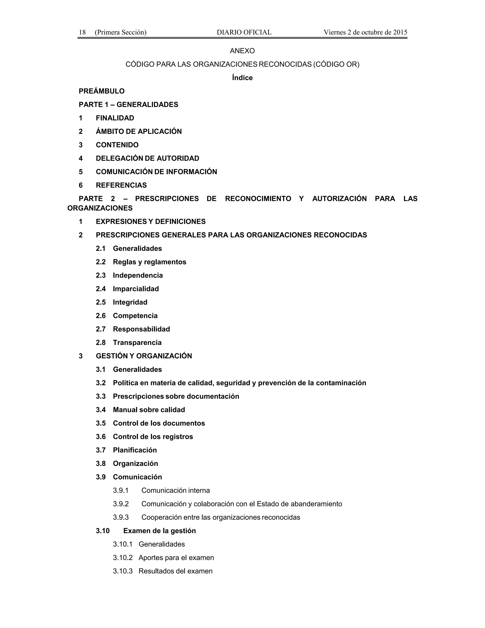 18 (Primera Sección) DIARIO OFICIAL Viernes 2 de octubre de 2015
ANEXO
CÓDIGO PARA LAS ORGANIZACIONES RECONOCIDAS (CÓDIGO OR)
Índice
PREÁMBULO
PARTE 1 – GENERALIDADES
1 FINALIDAD
2 ÁMBITO DE APLICACIÓN
3 CONTENIDO
4 DELEGACIÓN DE AUTORIDAD
5 COMUNICACIÓN DE INFORMACIÓN
6 REFERENCIAS
PARTE 2 – PRESCRIPCIONES DE RECONOCIMIENTO Y AUTORIZACIÓN PARA LAS
ORGANIZACIONES
1 EXPRESIONES Y DEFINICIONES
2 PRESCRIPCIONES GENERALES PARA LAS ORGANIZACIONES RECONOCIDAS
2.1 Generalidades
2.2 Reglas y reglamentos
2.3 Independencia
2.4 Imparcialidad
2.5 Integridad
2.6 Competencia
2.7 Responsabilidad
2.8 Transparencia
3 GESTIÓN Y ORGANIZACIÓN
3.1 Generalidades
3.2 Política en materia de calidad, seguridad y prevención de la contaminación
3.3 Prescripciones sobre documentación
3.4 Manual sobre calidad
3.5 Control de los documentos
3.6 Control de los registros
3.7 Planificación
3.8 Organización
3.9 Comunicación
3.9.1 Comunicación interna
3.9.2 Comunicación y colaboración con el Estado de abanderamiento
3.9.3 Cooperación entre las organizaciones reconocidas
3.10 Examen de la gestión
3.10.1 Generalidades
3.10.2 Aportes para el examen
3.10.3 Resultados del examen
 