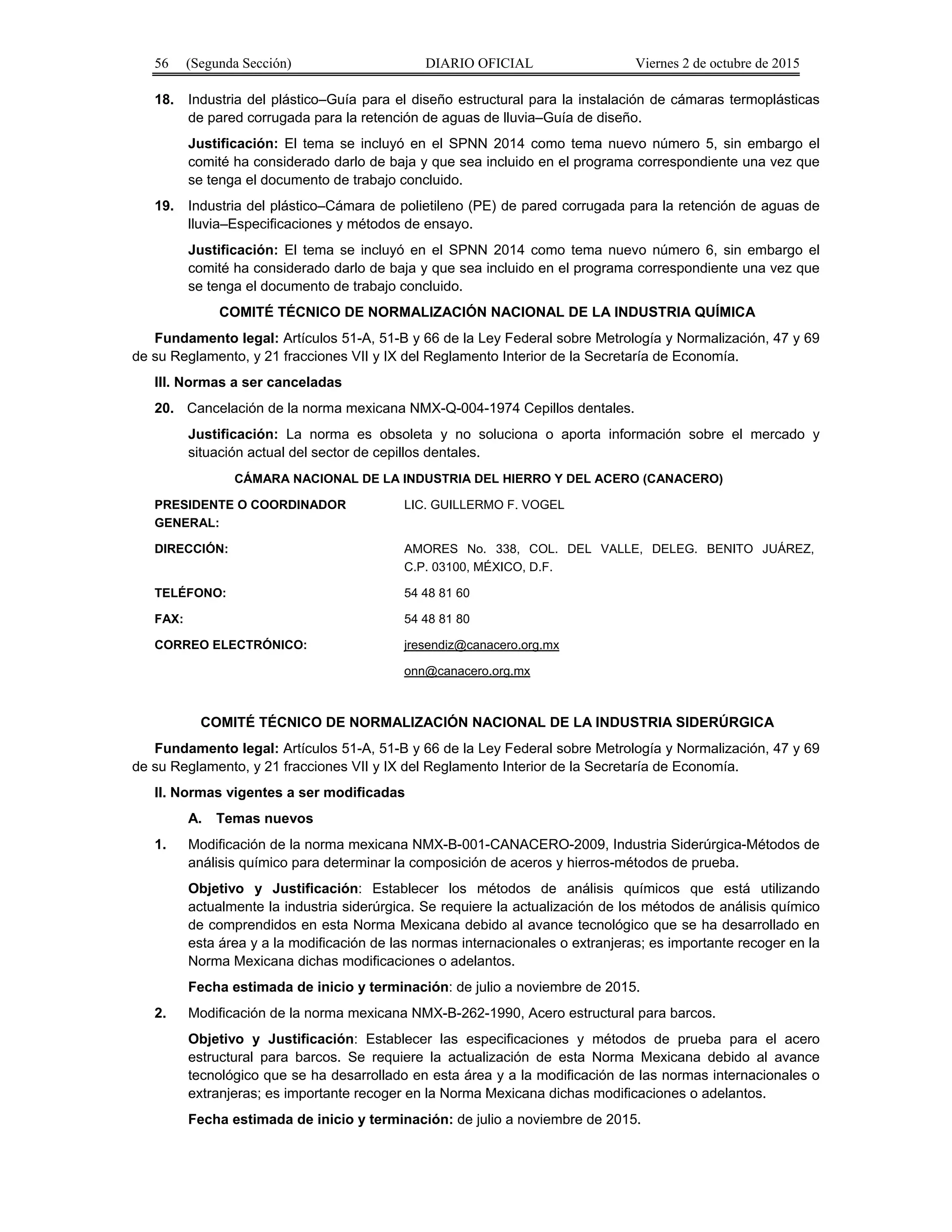 56 (Segunda Sección) DIARIO OFICIAL Viernes 2 de octubre de 2015
18. Industria del plástico–Guía para el diseño estructural para la instalación de cámaras termoplásticas
de pared corrugada para la retención de aguas de lluvia–Guía de diseño.
Justificación: El tema se incluyó en el SPNN 2014 como tema nuevo número 5, sin embargo el
comité ha considerado darlo de baja y que sea incluido en el programa correspondiente una vez que
se tenga el documento de trabajo concluido.
19. Industria del plástico–Cámara de polietileno (PE) de pared corrugada para la retención de aguas de
lluvia–Especificaciones y métodos de ensayo.
Justificación: El tema se incluyó en el SPNN 2014 como tema nuevo número 6, sin embargo el
comité ha considerado darlo de baja y que sea incluido en el programa correspondiente una vez que
se tenga el documento de trabajo concluido.
COMITÉ TÉCNICO DE NORMALIZACIÓN NACIONAL DE LA INDUSTRIA QUÍMICA
Fundamento legal: Artículos 51-A, 51-B y 66 de la Ley Federal sobre Metrología y Normalización, 47 y 69
de su Reglamento, y 21 fracciones VII y IX del Reglamento Interior de la Secretaría de Economía.
III. Normas a ser canceladas
20. Cancelación de la norma mexicana NMX-Q-004-1974 Cepillos dentales.
Justificación: La norma es obsoleta y no soluciona o aporta información sobre el mercado y
situación actual del sector de cepillos dentales.
CÁMARA NACIONAL DE LA INDUSTRIA DEL HIERRO Y DEL ACERO (CANACERO)
PRESIDENTE O COORDINADOR
GENERAL:
LIC. GUILLERMO F. VOGEL
DIRECCIÓN: AMORES No. 338, COL. DEL VALLE, DELEG. BENITO JUÁREZ,
C.P. 03100, MÉXICO, D.F.
TELÉFONO: 54 48 81 60
FAX: 54 48 81 80
CORREO ELECTRÓNICO: jresendiz@canacero.org.mx
onn@canacero.org.mx
COMITÉ TÉCNICO DE NORMALIZACIÓN NACIONAL DE LA INDUSTRIA SIDERÚRGICA
Fundamento legal: Artículos 51-A, 51-B y 66 de la Ley Federal sobre Metrología y Normalización, 47 y 69
de su Reglamento, y 21 fracciones VII y IX del Reglamento Interior de la Secretaría de Economía.
II. Normas vigentes a ser modificadas
A. Temas nuevos
1. Modificación de la norma mexicana NMX-B-001-CANACERO-2009, Industria Siderúrgica-Métodos de
análisis químico para determinar la composición de aceros y hierros-métodos de prueba.
Objetivo y Justificación: Establecer los métodos de análisis químicos que está utilizando
actualmente la industria siderúrgica. Se requiere la actualización de los métodos de análisis químico
de comprendidos en esta Norma Mexicana debido al avance tecnológico que se ha desarrollado en
esta área y a la modificación de las normas internacionales o extranjeras; es importante recoger en la
Norma Mexicana dichas modificaciones o adelantos.
Fecha estimada de inicio y terminación: de julio a noviembre de 2015.
2. Modificación de la norma mexicana NMX-B-262-1990, Acero estructural para barcos.
Objetivo y Justificación: Establecer las especificaciones y métodos de prueba para el acero
estructural para barcos. Se requiere la actualización de esta Norma Mexicana debido al avance
tecnológico que se ha desarrollado en esta área y a la modificación de las normas internacionales o
extranjeras; es importante recoger en la Norma Mexicana dichas modificaciones o adelantos.
Fecha estimada de inicio y terminación: de julio a noviembre de 2015.
 