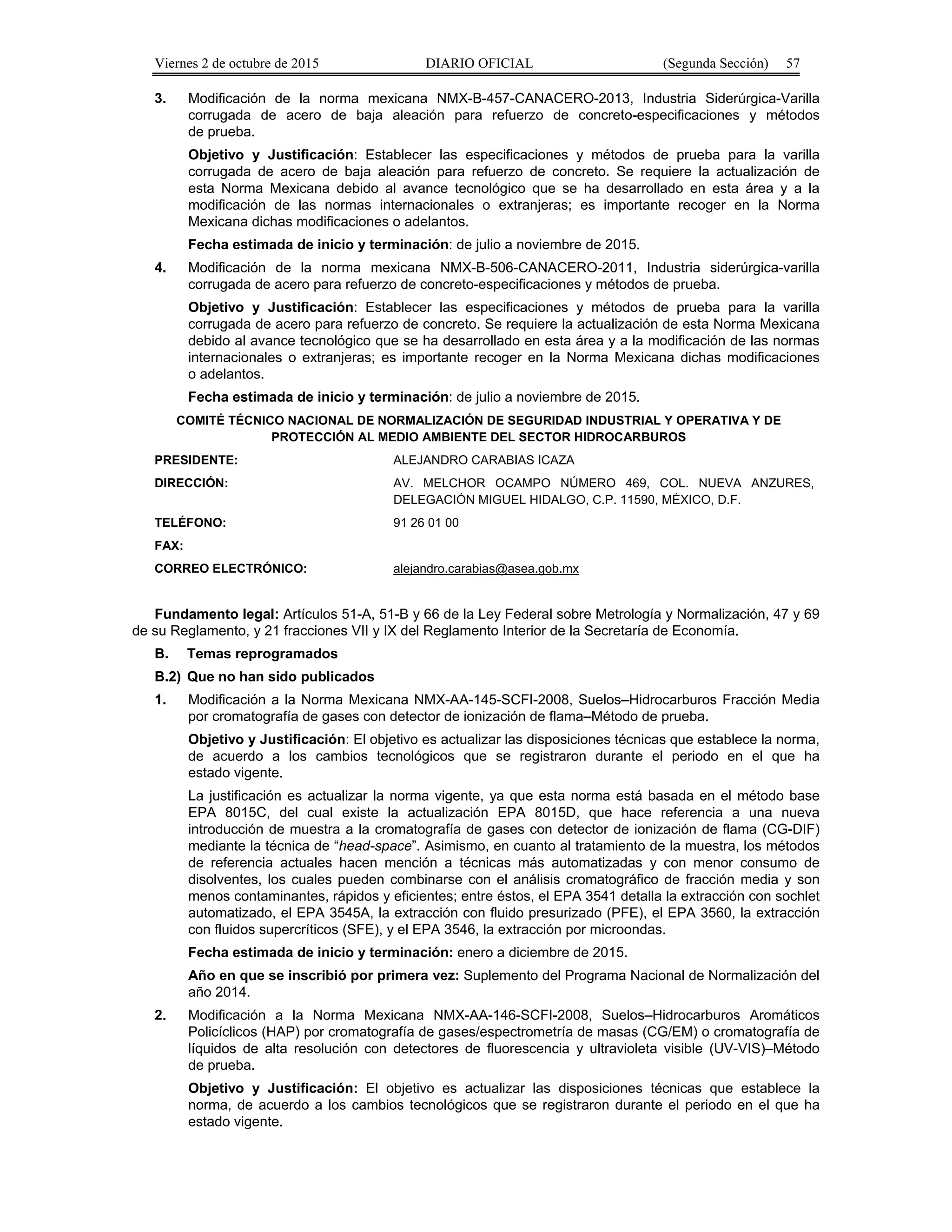 Viernes 2 de octubre de 2015 DIARIO OFICIAL (Segunda Sección) 57
3. Modificación de la norma mexicana NMX-B-457-CANACERO-2013, Industria Siderúrgica-Varilla
corrugada de acero de baja aleación para refuerzo de concreto-especificaciones y métodos
de prueba.
Objetivo y Justificación: Establecer las especificaciones y métodos de prueba para la varilla
corrugada de acero de baja aleación para refuerzo de concreto. Se requiere la actualización de
esta Norma Mexicana debido al avance tecnológico que se ha desarrollado en esta área y a la
modificación de las normas internacionales o extranjeras; es importante recoger en la Norma
Mexicana dichas modificaciones o adelantos.
Fecha estimada de inicio y terminación: de julio a noviembre de 2015.
4. Modificación de la norma mexicana NMX-B-506-CANACERO-2011, Industria siderúrgica-varilla
corrugada de acero para refuerzo de concreto-especificaciones y métodos de prueba.
Objetivo y Justificación: Establecer las especificaciones y métodos de prueba para la varilla
corrugada de acero para refuerzo de concreto. Se requiere la actualización de esta Norma Mexicana
debido al avance tecnológico que se ha desarrollado en esta área y a la modificación de las normas
internacionales o extranjeras; es importante recoger en la Norma Mexicana dichas modificaciones
o adelantos.
Fecha estimada de inicio y terminación: de julio a noviembre de 2015.
COMITÉ TÉCNICO NACIONAL DE NORMALIZACIÓN DE SEGURIDAD INDUSTRIAL Y OPERATIVA Y DE
PROTECCIÓN AL MEDIO AMBIENTE DEL SECTOR HIDROCARBUROS
PRESIDENTE: ALEJANDRO CARABIAS ICAZA
DIRECCIÓN: AV. MELCHOR OCAMPO NÚMERO 469, COL. NUEVA ANZURES,
DELEGACIÓN MIGUEL HIDALGO, C.P. 11590, MÉXICO, D.F.
TELÉFONO: 91 26 01 00
FAX:
CORREO ELECTRÓNICO: alejandro.carabias@asea.gob.mx
Fundamento legal: Artículos 51-A, 51-B y 66 de la Ley Federal sobre Metrología y Normalización, 47 y 69
de su Reglamento, y 21 fracciones VII y IX del Reglamento Interior de la Secretaría de Economía.
B. Temas reprogramados
B.2) Que no han sido publicados
1. Modificación a la Norma Mexicana NMX-AA-145-SCFI-2008, Suelos–Hidrocarburos Fracción Media
por cromatografía de gases con detector de ionización de flama–Método de prueba.
Objetivo y Justificación: El objetivo es actualizar las disposiciones técnicas que establece la norma,
de acuerdo a los cambios tecnológicos que se registraron durante el periodo en el que ha
estado vigente.
La justificación es actualizar la norma vigente, ya que esta norma está basada en el método base
EPA 8015C, del cual existe la actualización EPA 8015D, que hace referencia a una nueva
introducción de muestra a la cromatografía de gases con detector de ionización de flama (CG-DIF)
mediante la técnica de “head-space”. Asimismo, en cuanto al tratamiento de la muestra, los métodos
de referencia actuales hacen mención a técnicas más automatizadas y con menor consumo de
disolventes, los cuales pueden combinarse con el análisis cromatográfico de fracción media y son
menos contaminantes, rápidos y eficientes; entre éstos, el EPA 3541 detalla la extracción con sochlet
automatizado, el EPA 3545A, la extracción con fluido presurizado (PFE), el EPA 3560, la extracción
con fluidos supercríticos (SFE), y el EPA 3546, la extracción por microondas.
Fecha estimada de inicio y terminación: enero a diciembre de 2015.
Año en que se inscribió por primera vez: Suplemento del Programa Nacional de Normalización del
año 2014.
2. Modificación a la Norma Mexicana NMX-AA-146-SCFI-2008, Suelos–Hidrocarburos Aromáticos
Policíclicos (HAP) por cromatografía de gases/espectrometría de masas (CG/EM) o cromatografía de
líquidos de alta resolución con detectores de fluorescencia y ultravioleta visible (UV-VIS)–Método
de prueba.
Objetivo y Justificación: El objetivo es actualizar las disposiciones técnicas que establece la
norma, de acuerdo a los cambios tecnológicos que se registraron durante el periodo en el que ha
estado vigente.
 