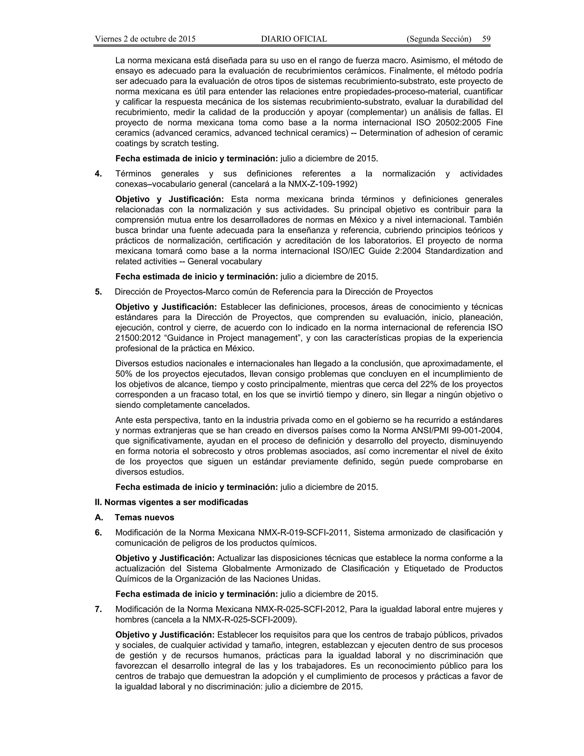 Viernes 2 de octubre de 2015 DIARIO OFICIAL (Segunda Sección) 59
La norma mexicana está diseñada para su uso en el rango de fuerza macro. Asimismo, el método de
ensayo es adecuado para la evaluación de recubrimientos cerámicos. Finalmente, el método podría
ser adecuado para la evaluación de otros tipos de sistemas recubrimiento-substrato, este proyecto de
norma mexicana es útil para entender las relaciones entre propiedades-proceso-material, cuantificar
y calificar la respuesta mecánica de los sistemas recubrimiento-substrato, evaluar la durabilidad del
recubrimiento, medir la calidad de la producción y apoyar (complementar) un análisis de fallas. El
proyecto de norma mexicana toma como base a la norma internacional ISO 20502:2005 Fine
ceramics (advanced ceramics, advanced technical ceramics) -- Determination of adhesion of ceramic
coatings by scratch testing.
Fecha estimada de inicio y terminación: julio a diciembre de 2015.
4. Términos generales y sus definiciones referentes a la normalización y actividades
conexas–vocabulario general (cancelará a la NMX-Z-109-1992)
Objetivo y Justificación: Esta norma mexicana brinda términos y definiciones generales
relacionadas con la normalización y sus actividades. Su principal objetivo es contribuir para la
comprensión mutua entre los desarrolladores de normas en México y a nivel internacional. También
busca brindar una fuente adecuada para la enseñanza y referencia, cubriendo principios teóricos y
prácticos de normalización, certificación y acreditación de los laboratorios. El proyecto de norma
mexicana tomará como base a la norma internacional ISO/IEC Guide 2:2004 Standardization and
related activities -- General vocabulary
Fecha estimada de inicio y terminación: julio a diciembre de 2015.
5. Dirección de Proyectos-Marco común de Referencia para la Dirección de Proyectos
Objetivo y Justificación: Establecer las definiciones, procesos, áreas de conocimiento y técnicas
estándares para la Dirección de Proyectos, que comprenden su evaluación, inicio, planeación,
ejecución, control y cierre, de acuerdo con lo indicado en la norma internacional de referencia ISO
21500:2012 “Guidance in Project management”, y con las características propias de la experiencia
profesional de la práctica en México.
Diversos estudios nacionales e internacionales han llegado a la conclusión, que aproximadamente, el
50% de los proyectos ejecutados, llevan consigo problemas que concluyen en el incumplimiento de
los objetivos de alcance, tiempo y costo principalmente, mientras que cerca del 22% de los proyectos
corresponden a un fracaso total, en los que se invirtió tiempo y dinero, sin llegar a ningún objetivo o
siendo completamente cancelados.
Ante esta perspectiva, tanto en la industria privada como en el gobierno se ha recurrido a estándares
y normas extranjeras que se han creado en diversos países como la Norma ANSI/PMI 99-001-2004,
que significativamente, ayudan en el proceso de definición y desarrollo del proyecto, disminuyendo
en forma notoria el sobrecosto y otros problemas asociados, así como incrementar el nivel de éxito
de los proyectos que siguen un estándar previamente definido, según puede comprobarse en
diversos estudios.
Fecha estimada de inicio y terminación: julio a diciembre de 2015.
II. Normas vigentes a ser modificadas
A. Temas nuevos
6. Modificación de la Norma Mexicana NMX-R-019-SCFI-2011, Sistema armonizado de clasificación y
comunicación de peligros de los productos químicos.
Objetivo y Justificación: Actualizar las disposiciones técnicas que establece la norma conforme a la
actualización del Sistema Globalmente Armonizado de Clasificación y Etiquetado de Productos
Químicos de la Organización de las Naciones Unidas.
Fecha estimada de inicio y terminación: julio a diciembre de 2015.
7. Modificación de la Norma Mexicana NMX-R-025-SCFI-2012, Para la igualdad laboral entre mujeres y
hombres (cancela a la NMX-R-025-SCFI-2009).
Objetivo y Justificación: Establecer los requisitos para que los centros de trabajo públicos, privados
y sociales, de cualquier actividad y tamaño, integren, establezcan y ejecuten dentro de sus procesos
de gestión y de recursos humanos, prácticas para la igualdad laboral y no discriminación que
favorezcan el desarrollo integral de las y los trabajadores. Es un reconocimiento público para los
centros de trabajo que demuestran la adopción y el cumplimiento de procesos y prácticas a favor de
la igualdad laboral y no discriminación: julio a diciembre de 2015.
 