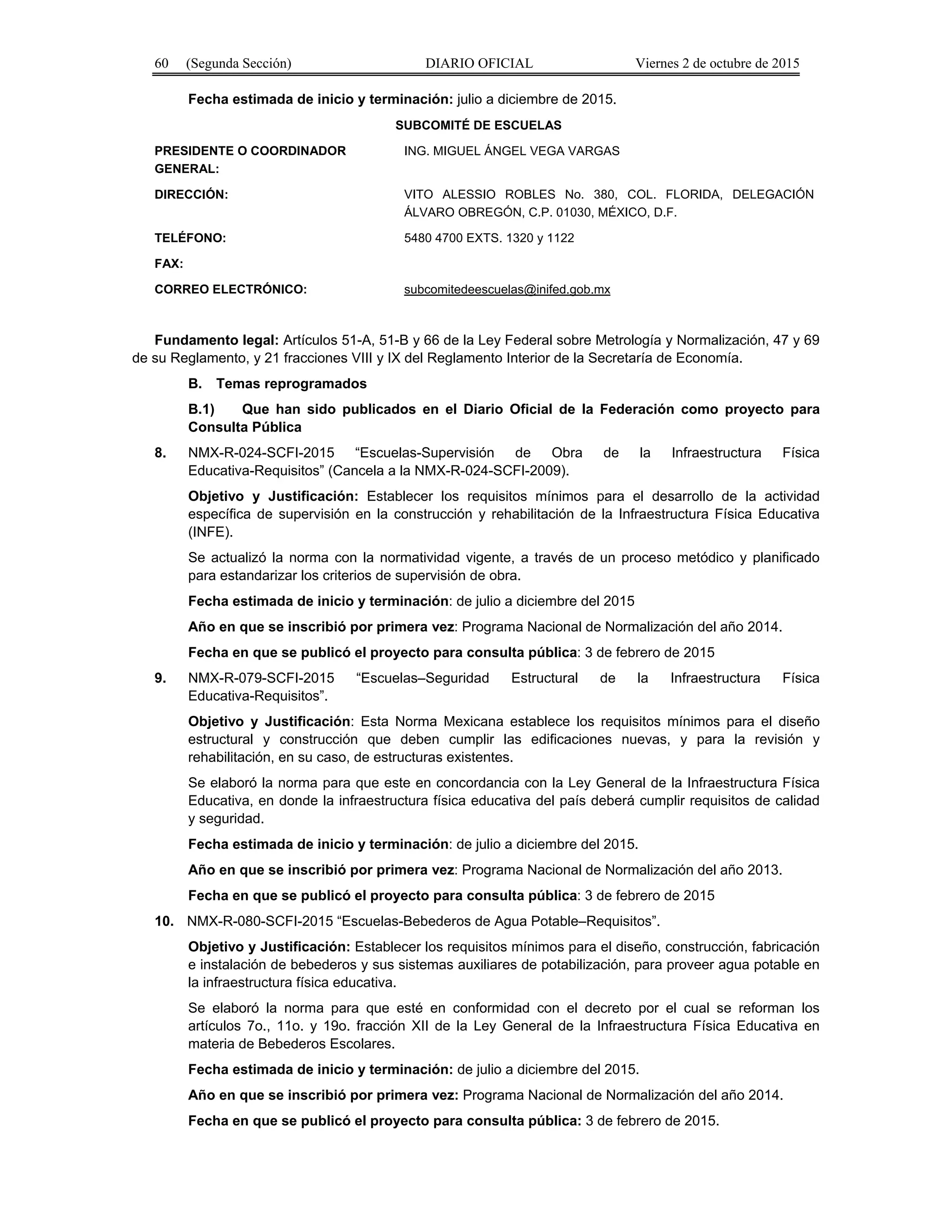 60 (Segunda Sección) DIARIO OFICIAL Viernes 2 de octubre de 2015
Fecha estimada de inicio y terminación: julio a diciembre de 2015.
SUBCOMITÉ DE ESCUELAS
PRESIDENTE O COORDINADOR
GENERAL:
ING. MIGUEL ÁNGEL VEGA VARGAS
DIRECCIÓN: VITO ALESSIO ROBLES No. 380, COL. FLORIDA, DELEGACIÓN
ÁLVARO OBREGÓN, C.P. 01030, MÉXICO, D.F.
TELÉFONO: 5480 4700 EXTS. 1320 y 1122
FAX:
CORREO ELECTRÓNICO: subcomitedeescuelas@inifed.gob.mx
Fundamento legal: Artículos 51-A, 51-B y 66 de la Ley Federal sobre Metrología y Normalización, 47 y 69
de su Reglamento, y 21 fracciones VIII y IX del Reglamento Interior de la Secretaría de Economía.
B. Temas reprogramados
B.1) Que han sido publicados en el Diario Oficial de la Federación como proyecto para
Consulta Pública
8. NMX-R-024-SCFI-2015 “Escuelas-Supervisión de Obra de la Infraestructura Física
Educativa-Requisitos” (Cancela a la NMX-R-024-SCFI-2009).
Objetivo y Justificación: Establecer los requisitos mínimos para el desarrollo de la actividad
específica de supervisión en la construcción y rehabilitación de la Infraestructura Física Educativa
(INFE).
Se actualizó la norma con la normatividad vigente, a través de un proceso metódico y planificado
para estandarizar los criterios de supervisión de obra.
Fecha estimada de inicio y terminación: de julio a diciembre del 2015
Año en que se inscribió por primera vez: Programa Nacional de Normalización del año 2014.
Fecha en que se publicó el proyecto para consulta pública: 3 de febrero de 2015
9. NMX-R-079-SCFI-2015 “Escuelas–Seguridad Estructural de la Infraestructura Física
Educativa-Requisitos”.
Objetivo y Justificación: Esta Norma Mexicana establece los requisitos mínimos para el diseño
estructural y construcción que deben cumplir las edificaciones nuevas, y para la revisión y
rehabilitación, en su caso, de estructuras existentes.
Se elaboró la norma para que este en concordancia con la Ley General de la Infraestructura Física
Educativa, en donde la infraestructura física educativa del país deberá cumplir requisitos de calidad
y seguridad.
Fecha estimada de inicio y terminación: de julio a diciembre del 2015.
Año en que se inscribió por primera vez: Programa Nacional de Normalización del año 2013.
Fecha en que se publicó el proyecto para consulta pública: 3 de febrero de 2015
10. NMX-R-080-SCFI-2015 “Escuelas-Bebederos de Agua Potable–Requisitos”.
Objetivo y Justificación: Establecer los requisitos mínimos para el diseño, construcción, fabricación
e instalación de bebederos y sus sistemas auxiliares de potabilización, para proveer agua potable en
la infraestructura física educativa.
Se elaboró la norma para que esté en conformidad con el decreto por el cual se reforman los
artículos 7o., 11o. y 19o. fracción XII de la Ley General de la Infraestructura Física Educativa en
materia de Bebederos Escolares.
Fecha estimada de inicio y terminación: de julio a diciembre del 2015.
Año en que se inscribió por primera vez: Programa Nacional de Normalización del año 2014.
Fecha en que se publicó el proyecto para consulta pública: 3 de febrero de 2015.
 