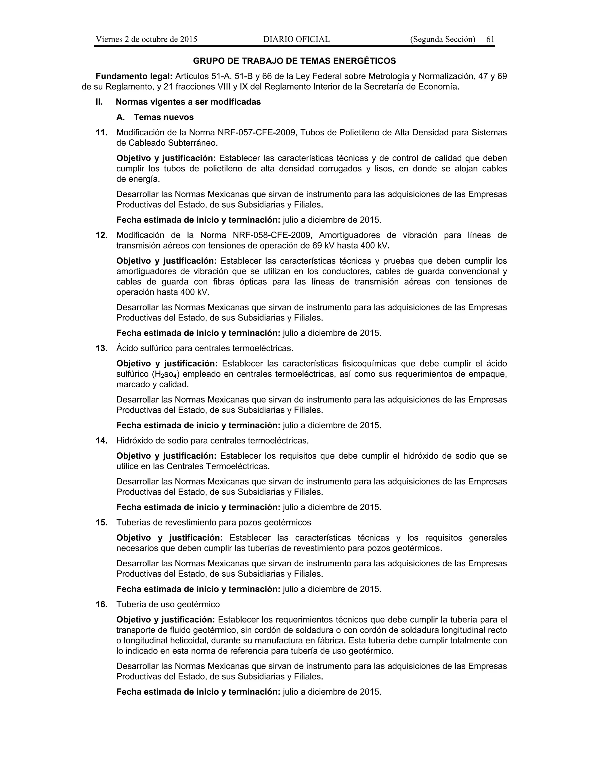 Viernes 2 de octubre de 2015 DIARIO OFICIAL (Segunda Sección) 61
GRUPO DE TRABAJO DE TEMAS ENERGÉTICOS
Fundamento legal: Artículos 51-A, 51-B y 66 de la Ley Federal sobre Metrología y Normalización, 47 y 69
de su Reglamento, y 21 fracciones VIII y IX del Reglamento Interior de la Secretaría de Economía.
II. Normas vigentes a ser modificadas
A. Temas nuevos
11. Modificación de la Norma NRF-057-CFE-2009, Tubos de Polietileno de Alta Densidad para Sistemas
de Cableado Subterráneo.
Objetivo y justificación: Establecer las características técnicas y de control de calidad que deben
cumplir los tubos de polietileno de alta densidad corrugados y lisos, en donde se alojan cables
de energía.
Desarrollar las Normas Mexicanas que sirvan de instrumento para las adquisiciones de las Empresas
Productivas del Estado, de sus Subsidiarias y Filiales.
Fecha estimada de inicio y terminación: julio a diciembre de 2015.
12. Modificación de la Norma NRF-058-CFE-2009, Amortiguadores de vibración para líneas de
transmisión aéreos con tensiones de operación de 69 kV hasta 400 kV.
Objetivo y justificación: Establecer las características técnicas y pruebas que deben cumplir los
amortiguadores de vibración que se utilizan en los conductores, cables de guarda convencional y
cables de guarda con fibras ópticas para las líneas de transmisión aéreas con tensiones de
operación hasta 400 kV.
Desarrollar las Normas Mexicanas que sirvan de instrumento para las adquisiciones de las Empresas
Productivas del Estado, de sus Subsidiarias y Filiales.
Fecha estimada de inicio y terminación: julio a diciembre de 2015.
13. Ácido sulfúrico para centrales termoeléctricas.
Objetivo y justificación: Establecer las características fisicoquímicas que debe cumplir el ácido
sulfúrico (H2so4) empleado en centrales termoeléctricas, así como sus requerimientos de empaque,
marcado y calidad.
Desarrollar las Normas Mexicanas que sirvan de instrumento para las adquisiciones de las Empresas
Productivas del Estado, de sus Subsidiarias y Filiales.
Fecha estimada de inicio y terminación: julio a diciembre de 2015.
14. Hidróxido de sodio para centrales termoeléctricas.
Objetivo y justificación: Establecer los requisitos que debe cumplir el hidróxido de sodio que se
utilice en las Centrales Termoeléctricas.
Desarrollar las Normas Mexicanas que sirvan de instrumento para las adquisiciones de las Empresas
Productivas del Estado, de sus Subsidiarias y Filiales.
Fecha estimada de inicio y terminación: julio a diciembre de 2015.
15. Tuberías de revestimiento para pozos geotérmicos
Objetivo y justificación: Establecer las características técnicas y los requisitos generales
necesarios que deben cumplir las tuberías de revestimiento para pozos geotérmicos.
Desarrollar las Normas Mexicanas que sirvan de instrumento para las adquisiciones de las Empresas
Productivas del Estado, de sus Subsidiarias y Filiales.
Fecha estimada de inicio y terminación: julio a diciembre de 2015.
16. Tubería de uso geotérmico
Objetivo y justificación: Establecer los requerimientos técnicos que debe cumplir la tubería para el
transporte de fluido geotérmico, sin cordón de soldadura o con cordón de soldadura longitudinal recto
o longitudinal helicoidal, durante su manufactura en fábrica. Esta tubería debe cumplir totalmente con
lo indicado en esta norma de referencia para tubería de uso geotérmico.
Desarrollar las Normas Mexicanas que sirvan de instrumento para las adquisiciones de las Empresas
Productivas del Estado, de sus Subsidiarias y Filiales.
Fecha estimada de inicio y terminación: julio a diciembre de 2015.
 