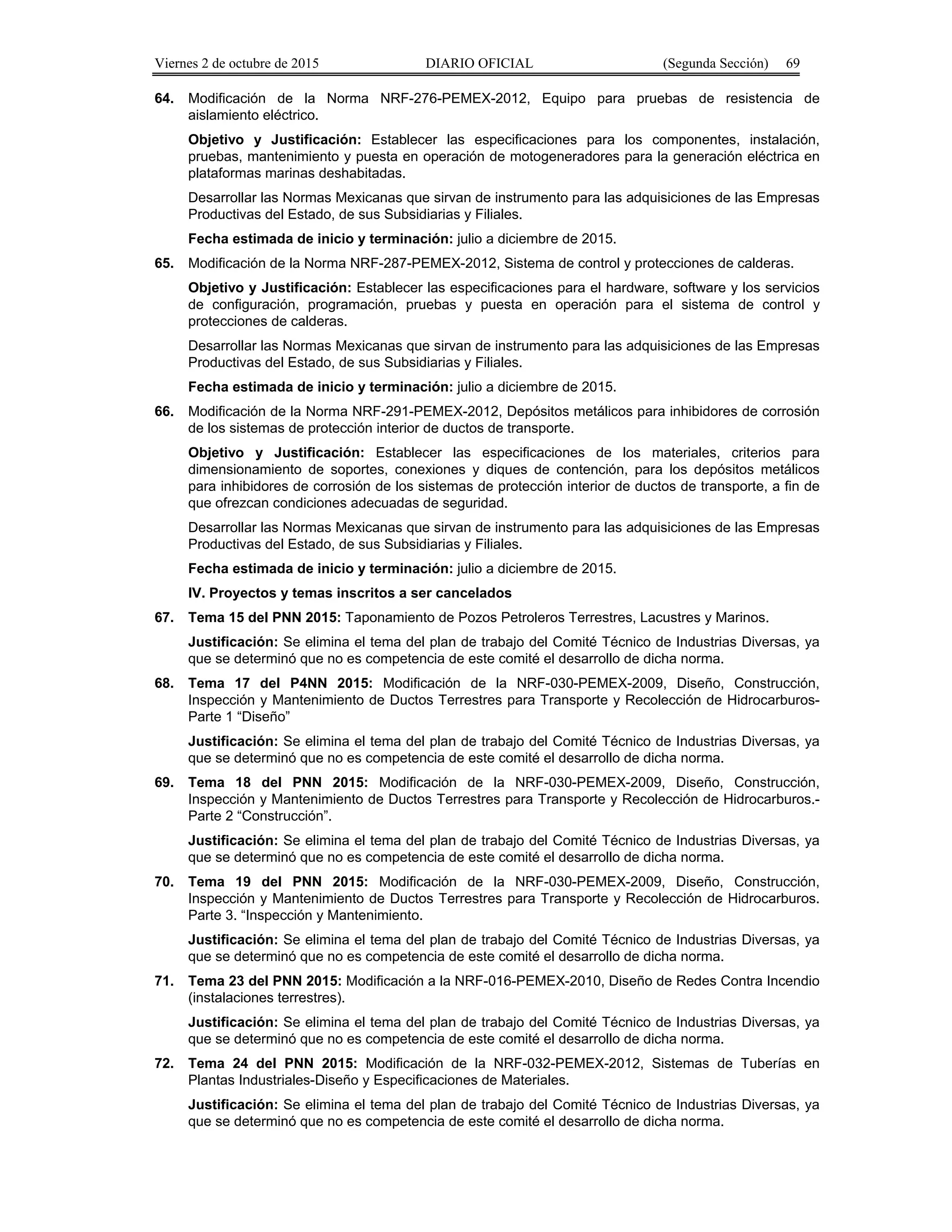 Viernes 2 de octubre de 2015 DIARIO OFICIAL (Segunda Sección) 69
64. Modificación de la Norma NRF-276-PEMEX-2012, Equipo para pruebas de resistencia de
aislamiento eléctrico.
Objetivo y Justificación: Establecer las especificaciones para los componentes, instalación,
pruebas, mantenimiento y puesta en operación de motogeneradores para la generación eléctrica en
plataformas marinas deshabitadas.
Desarrollar las Normas Mexicanas que sirvan de instrumento para las adquisiciones de las Empresas
Productivas del Estado, de sus Subsidiarias y Filiales.
Fecha estimada de inicio y terminación: julio a diciembre de 2015.
65. Modificación de la Norma NRF-287-PEMEX-2012, Sistema de control y protecciones de calderas.
Objetivo y Justificación: Establecer las especificaciones para el hardware, software y los servicios
de configuración, programación, pruebas y puesta en operación para el sistema de control y
protecciones de calderas.
Desarrollar las Normas Mexicanas que sirvan de instrumento para las adquisiciones de las Empresas
Productivas del Estado, de sus Subsidiarias y Filiales.
Fecha estimada de inicio y terminación: julio a diciembre de 2015.
66. Modificación de la Norma NRF-291-PEMEX-2012, Depósitos metálicos para inhibidores de corrosión
de los sistemas de protección interior de ductos de transporte.
Objetivo y Justificación: Establecer las especificaciones de los materiales, criterios para
dimensionamiento de soportes, conexiones y diques de contención, para los depósitos metálicos
para inhibidores de corrosión de los sistemas de protección interior de ductos de transporte, a fin de
que ofrezcan condiciones adecuadas de seguridad.
Desarrollar las Normas Mexicanas que sirvan de instrumento para las adquisiciones de las Empresas
Productivas del Estado, de sus Subsidiarias y Filiales.
Fecha estimada de inicio y terminación: julio a diciembre de 2015.
IV. Proyectos y temas inscritos a ser cancelados
67. Tema 15 del PNN 2015: Taponamiento de Pozos Petroleros Terrestres, Lacustres y Marinos.
Justificación: Se elimina el tema del plan de trabajo del Comité Técnico de Industrias Diversas, ya
que se determinó que no es competencia de este comité el desarrollo de dicha norma.
68. Tema 17 del P4NN 2015: Modificación de la NRF-030-PEMEX-2009, Diseño, Construcción,
Inspección y Mantenimiento de Ductos Terrestres para Transporte y Recolección de Hidrocarburos-
Parte 1 “Diseño”
Justificación: Se elimina el tema del plan de trabajo del Comité Técnico de Industrias Diversas, ya
que se determinó que no es competencia de este comité el desarrollo de dicha norma.
69. Tema 18 del PNN 2015: Modificación de la NRF-030-PEMEX-2009, Diseño, Construcción,
Inspección y Mantenimiento de Ductos Terrestres para Transporte y Recolección de Hidrocarburos.-
Parte 2 “Construcción”.
Justificación: Se elimina el tema del plan de trabajo del Comité Técnico de Industrias Diversas, ya
que se determinó que no es competencia de este comité el desarrollo de dicha norma.
70. Tema 19 del PNN 2015: Modificación de la NRF-030-PEMEX-2009, Diseño, Construcción,
Inspección y Mantenimiento de Ductos Terrestres para Transporte y Recolección de Hidrocarburos.
Parte 3. “Inspección y Mantenimiento.
Justificación: Se elimina el tema del plan de trabajo del Comité Técnico de Industrias Diversas, ya
que se determinó que no es competencia de este comité el desarrollo de dicha norma.
71. Tema 23 del PNN 2015: Modificación a la NRF-016-PEMEX-2010, Diseño de Redes Contra Incendio
(instalaciones terrestres).
Justificación: Se elimina el tema del plan de trabajo del Comité Técnico de Industrias Diversas, ya
que se determinó que no es competencia de este comité el desarrollo de dicha norma.
72. Tema 24 del PNN 2015: Modificación de la NRF-032-PEMEX-2012, Sistemas de Tuberías en
Plantas Industriales-Diseño y Especificaciones de Materiales.
Justificación: Se elimina el tema del plan de trabajo del Comité Técnico de Industrias Diversas, ya
que se determinó que no es competencia de este comité el desarrollo de dicha norma.
 