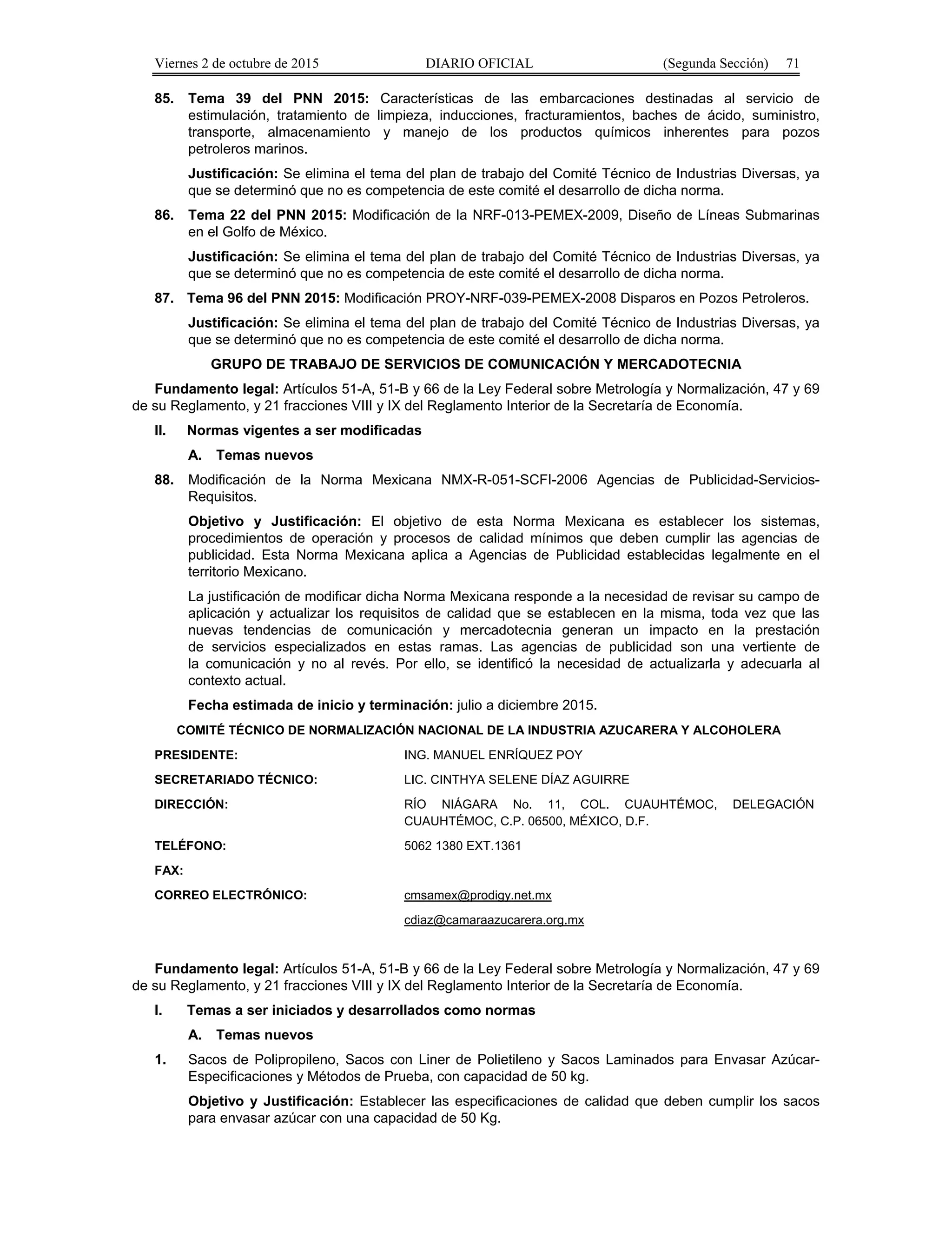Viernes 2 de octubre de 2015 DIARIO OFICIAL (Segunda Sección) 71
85. Tema 39 del PNN 2015: Características de las embarcaciones destinadas al servicio de
estimulación, tratamiento de limpieza, inducciones, fracturamientos, baches de ácido, suministro,
transporte, almacenamiento y manejo de los productos químicos inherentes para pozos
petroleros marinos.
Justificación: Se elimina el tema del plan de trabajo del Comité Técnico de Industrias Diversas, ya
que se determinó que no es competencia de este comité el desarrollo de dicha norma.
86. Tema 22 del PNN 2015: Modificación de la NRF-013-PEMEX-2009, Diseño de Líneas Submarinas
en el Golfo de México.
Justificación: Se elimina el tema del plan de trabajo del Comité Técnico de Industrias Diversas, ya
que se determinó que no es competencia de este comité el desarrollo de dicha norma.
87. Tema 96 del PNN 2015: Modificación PROY-NRF-039-PEMEX-2008 Disparos en Pozos Petroleros.
Justificación: Se elimina el tema del plan de trabajo del Comité Técnico de Industrias Diversas, ya
que se determinó que no es competencia de este comité el desarrollo de dicha norma.
GRUPO DE TRABAJO DE SERVICIOS DE COMUNICACIÓN Y MERCADOTECNIA
Fundamento legal: Artículos 51-A, 51-B y 66 de la Ley Federal sobre Metrología y Normalización, 47 y 69
de su Reglamento, y 21 fracciones VIII y IX del Reglamento Interior de la Secretaría de Economía.
II. Normas vigentes a ser modificadas
A. Temas nuevos
88. Modificación de la Norma Mexicana NMX-R-051-SCFI-2006 Agencias de Publicidad-Servicios-
Requisitos.
Objetivo y Justificación: El objetivo de esta Norma Mexicana es establecer los sistemas,
procedimientos de operación y procesos de calidad mínimos que deben cumplir las agencias de
publicidad. Esta Norma Mexicana aplica a Agencias de Publicidad establecidas legalmente en el
territorio Mexicano.
La justificación de modificar dicha Norma Mexicana responde a la necesidad de revisar su campo de
aplicación y actualizar los requisitos de calidad que se establecen en la misma, toda vez que las
nuevas tendencias de comunicación y mercadotecnia generan un impacto en la prestación
de servicios especializados en estas ramas. Las agencias de publicidad son una vertiente de
la comunicación y no al revés. Por ello, se identificó la necesidad de actualizarla y adecuarla al
contexto actual.
Fecha estimada de inicio y terminación: julio a diciembre 2015.
COMITÉ TÉCNICO DE NORMALIZACIÓN NACIONAL DE LA INDUSTRIA AZUCARERA Y ALCOHOLERA
PRESIDENTE: ING. MANUEL ENRÍQUEZ POY
SECRETARIADO TÉCNICO: LIC. CINTHYA SELENE DÍAZ AGUIRRE
DIRECCIÓN: RÍO NIÁGARA No. 11, COL. CUAUHTÉMOC, DELEGACIÓN
CUAUHTÉMOC, C.P. 06500, MÉXICO, D.F.
TELÉFONO: 5062 1380 EXT.1361
FAX:
CORREO ELECTRÓNICO: cmsamex@prodigy.net.mx
cdiaz@camaraazucarera.org.mx
Fundamento legal: Artículos 51-A, 51-B y 66 de la Ley Federal sobre Metrología y Normalización, 47 y 69
de su Reglamento, y 21 fracciones VIII y IX del Reglamento Interior de la Secretaría de Economía.
I. Temas a ser iniciados y desarrollados como normas
A. Temas nuevos
1. Sacos de Polipropileno, Sacos con Liner de Polietileno y Sacos Laminados para Envasar Azúcar-
Especificaciones y Métodos de Prueba, con capacidad de 50 kg.
Objetivo y Justificación: Establecer las especificaciones de calidad que deben cumplir los sacos
para envasar azúcar con una capacidad de 50 Kg.
 