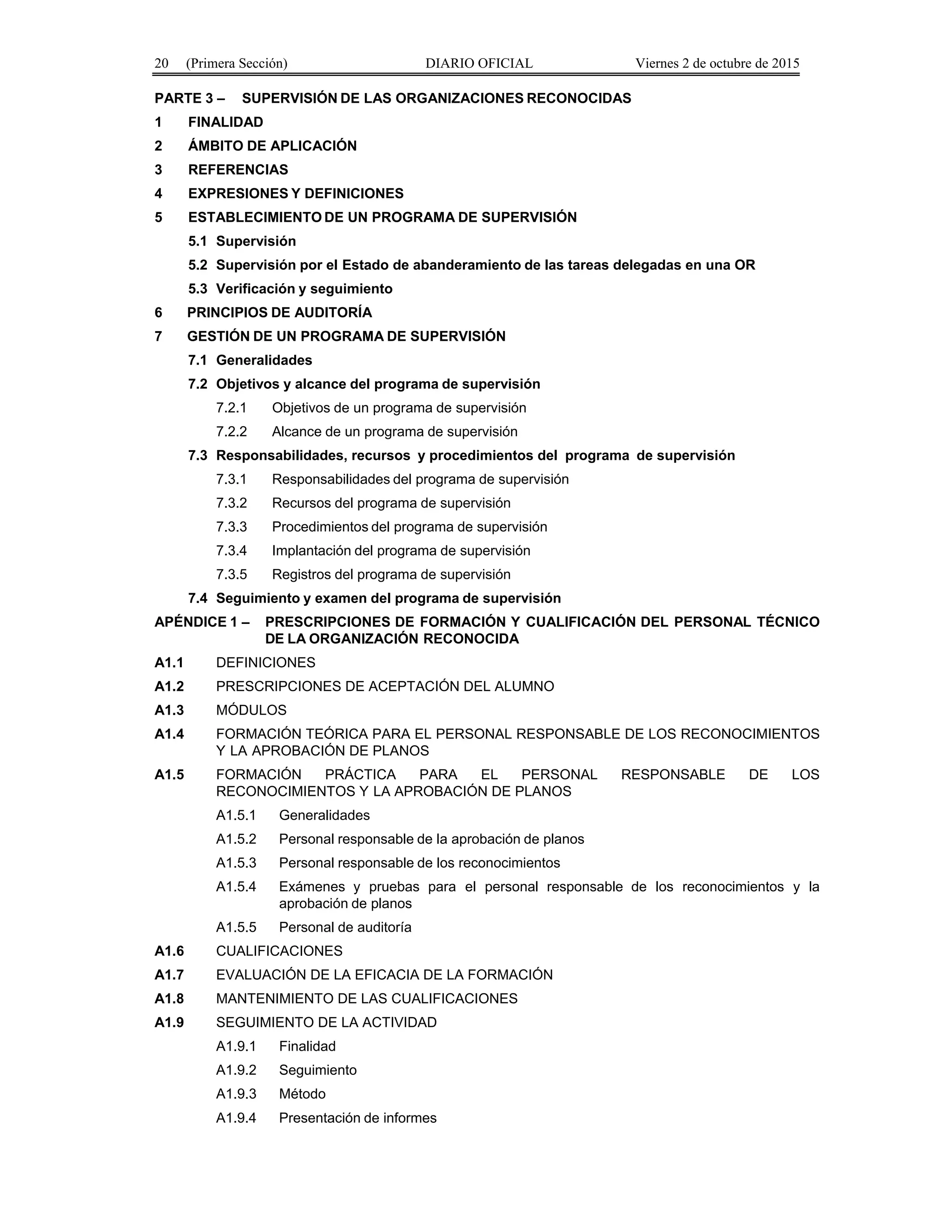 20 (Primera Sección) DIARIO OFICIAL Viernes 2 de octubre de 2015
PARTE 3 – SUPERVISIÓN DE LAS ORGANIZACIONES RECONOCIDAS
1 FINALIDAD
2 ÁMBITO DE APLICACIÓN
3 REFERENCIAS
4 EXPRESIONES Y DEFINICIONES
5 ESTABLECIMIENTO DE UN PROGRAMA DE SUPERVISIÓN
5.1 Supervisión
5.2 Supervisión por el Estado de abanderamiento de las tareas delegadas en una OR
5.3 Verificación y seguimiento
6 PRINCIPIOS DE AUDITORÍA
7 GESTIÓN DE UN PROGRAMA DE SUPERVISIÓN
7.1 Generalidades
7.2 Objetivos y alcance del programa de supervisión
7.2.1 Objetivos de un programa de supervisión
7.2.2 Alcance de un programa de supervisión
7.3 Responsabilidades, recursos y procedimientos del programa de supervisión
7.3.1 Responsabilidades del programa de supervisión
7.3.2 Recursos del programa de supervisión
7.3.3 Procedimientos del programa de supervisión
7.3.4 Implantación del programa de supervisión
7.3.5 Registros del programa de supervisión
7.4 Seguimiento y examen del programa de supervisión
APÉNDICE 1 – PRESCRIPCIONES DE FORMACIÓN Y CUALIFICACIÓN DEL PERSONAL TÉCNICO
DE LA ORGANIZACIÓN RECONOCIDA
A1.1 DEFINICIONES
A1.2 PRESCRIPCIONES DE ACEPTACIÓN DEL ALUMNO
A1.3 MÓDULOS
A1.4 FORMACIÓN TEÓRICA PARA EL PERSONAL RESPONSABLE DE LOS RECONOCIMIENTOS
Y LA APROBACIÓN DE PLANOS
A1.5 FORMACIÓN PRÁCTICA PARA EL PERSONAL RESPONSABLE DE LOS
RECONOCIMIENTOS Y LA APROBACIÓN DE PLANOS
A1.5.1 Generalidades
A1.5.2 Personal responsable de la aprobación de planos
A1.5.3 Personal responsable de los reconocimientos
A1.5.4 Exámenes y pruebas para el personal responsable de los reconocimientos y la
aprobación de planos
A1.5.5 Personal de auditoría
A1.6 CUALIFICACIONES
A1.7 EVALUACIÓN DE LA EFICACIA DE LA FORMACIÓN
A1.8 MANTENIMIENTO DE LAS CUALIFICACIONES
A1.9 SEGUIMIENTO DE LA ACTIVIDAD
A1.9.1 Finalidad
A1.9.2 Seguimiento
A1.9.3 Método
A1.9.4 Presentación de informes
 